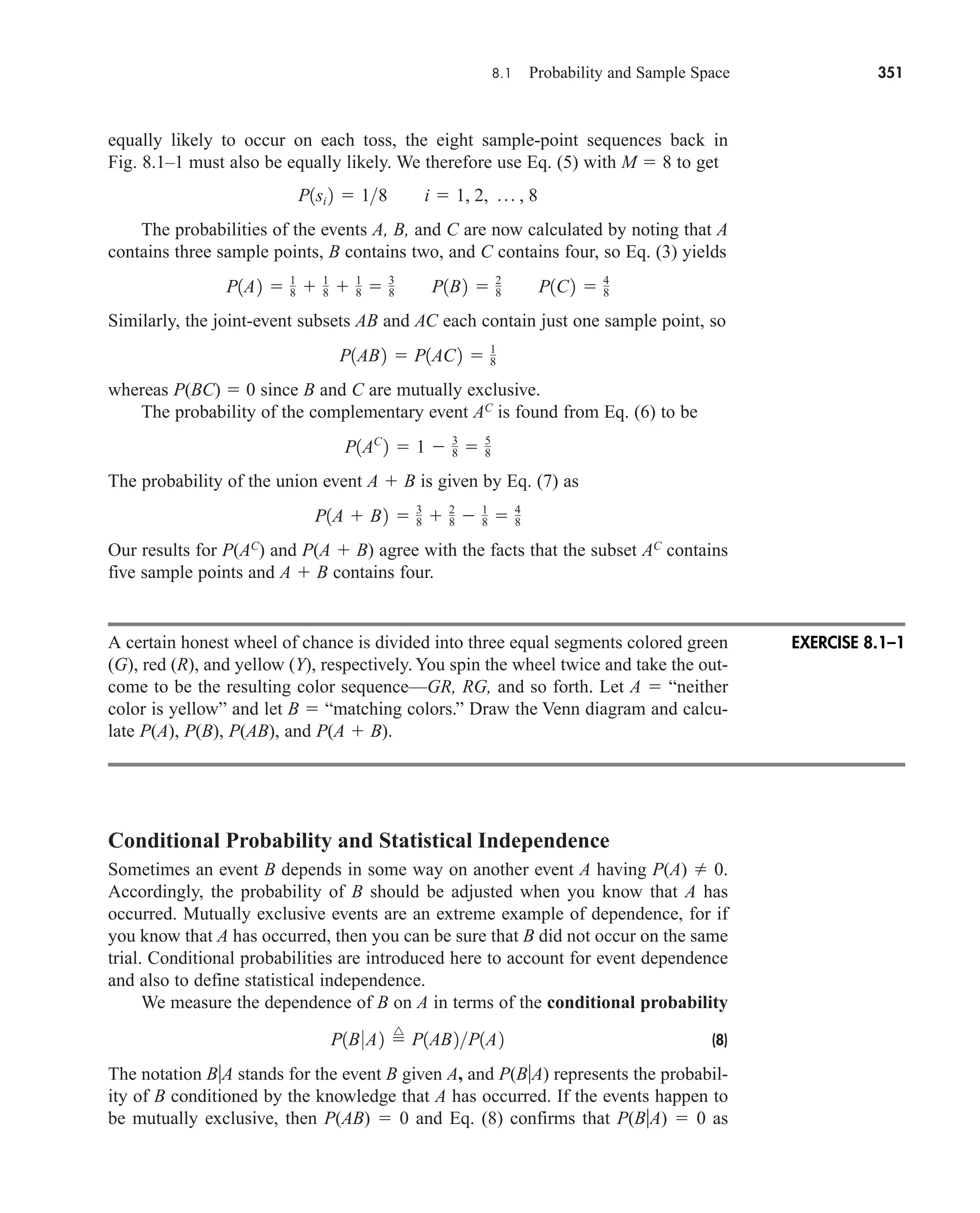 8.1 Probability and Sample Space 351
equally likely to occur on each toss, the eight sample-point sequences back in
Fig. 8.1–1 must also be equally likely. We therefore use Eq. (5) with M  8 to get
The probabilities of the events A, B, and C are now calculated by noting that A
contains three sample points, B contains two, and C contains four, so Eq. (3) yields
Similarly, the joint-event subsets AB and AC each contain just one sample point, so
whereas P(BC)  0 since B and C are mutually exclusive.
The probability of the complementary event AC
is found from Eq. (6) to be
The probability of the union event A  B is given by Eq. (7) as
Our results for P(AC
) and P(A  B) agree with the facts that the subset AC
contains
five sample points and A  B contains four.
A certain honest wheel of chance is divided into three equal segments colored green
(G), red (R), and yellow (Y), respectively. You spin the wheel twice and take the out-
come to be the resulting color sequence—GR, RG, and so forth. Let A  “neither
color is yellow” and let B  “matching colors.” Draw the Venn diagram and calcu-
late P(A), P(B), P(AB), and P(A  B).
Conditional Probability and Statistical Independence
Sometimes an event B depends in some way on another event A having P(A)  0.
Accordingly, the probability of B should be adjusted when you know that A has
occurred. Mutually exclusive events are an extreme example of dependence, for if
you know that A has occurred, then you can be sure that B did not occur on the same
trial. Conditional probabilities are introduced here to account for event dependence
and also to define statistical independence.
We measure the dependence of B on A in terms of the conditional probability
(8)
The notation BA stands for the event B given A, and P(BA) represents the probabil-
ity of B conditioned by the knowledge that A has occurred. If the events happen to
be mutually exclusive, then P(AB)  0 and Eq. (8) confirms that P(BA)  0 as
P1B0A2 
^
P1AB2P1A2
P1A  B2  3
8  2
8  1
8  4
8
P1AC
2  1  3
8  5
8
P1AB2  P1AC2  1
8
P1A2  1
8  1
8  1
8  3
8 P1B2  2
8 P1C2  4
8
P1si 2  18 i  1, 2, p , 8
EXERCISE 8.1–1
car80407_ch08_345-390.qxd 12/11/08 5:55 PM Page 351
 