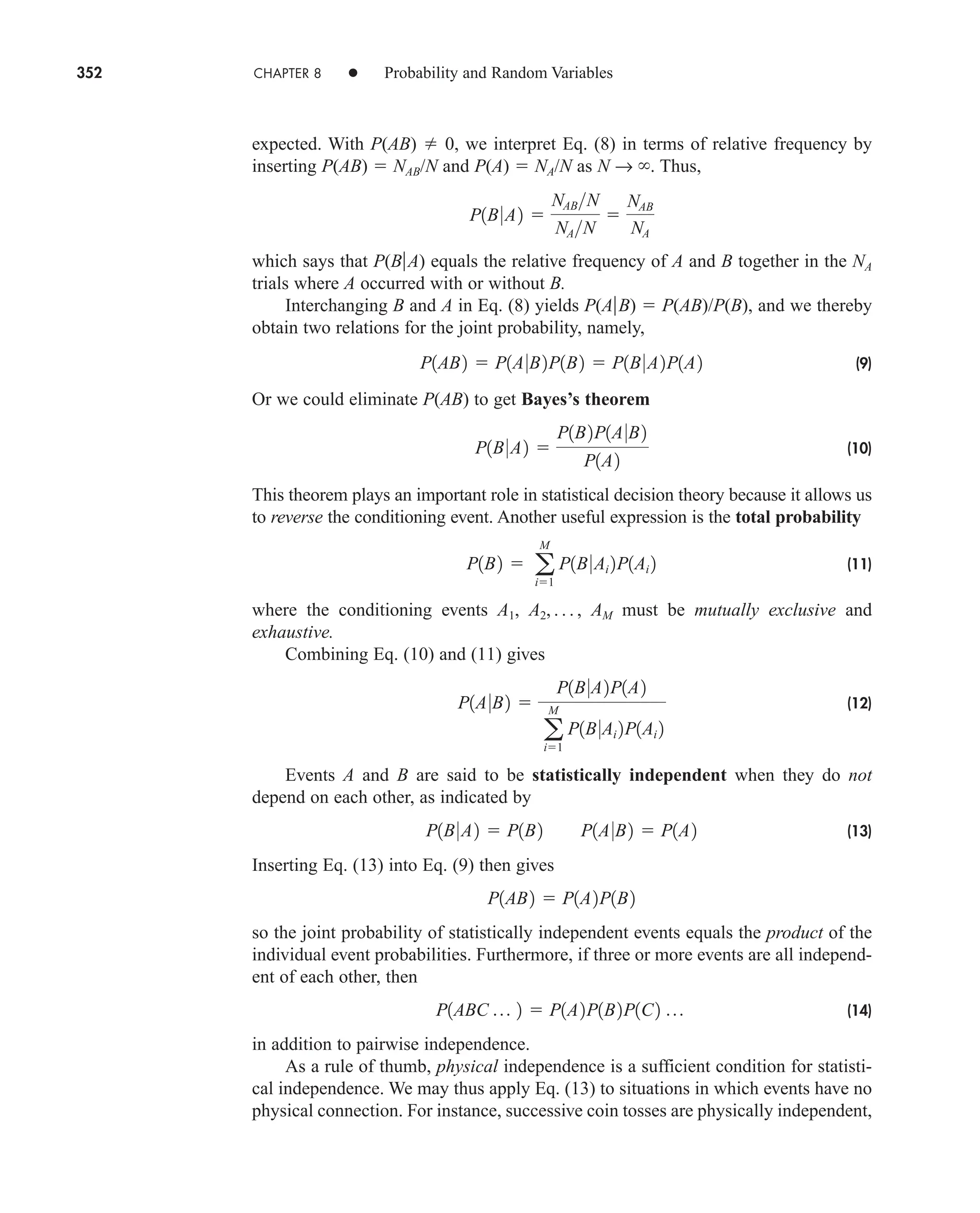 352 CHAPTER 8 • Probability and Random Variables
expected. With P(AB)  0, we interpret Eq. (8) in terms of relative frequency by
inserting P(AB)  NAB/N and P(A)  NA/N as N → . Thus,
which says that P(BA) equals the relative frequency of A and B together in the NA
trials where A occurred with or without B.
Interchanging B and A in Eq. (8) yields P(AB)  P(AB)/P(B), and we thereby
obtain two relations for the joint probability, namely,
(9)
Or we could eliminate P(AB) to get Bayes’s theorem
(10)
This theorem plays an important role in statistical decision theory because it allows us
to reverse the conditioning event. Another useful expression is the total probability
(11)
where the conditioning events A1, A2, . . . , AM must be mutually exclusive and
exhaustive.
Combining Eq. (10) and (11) gives
(12)
Events A and B are said to be statistically independent when they do not
depend on each other, as indicated by
(13)
Inserting Eq. (13) into Eq. (9) then gives
so the joint probability of statistically independent events equals the product of the
individual event probabilities. Furthermore, if three or more events are all independ-
ent of each other, then
(14)
in addition to pairwise independence.
As a rule of thumb, physical independence is a sufficient condition for statisti-
cal independence. We may thus apply Eq. (13) to situations in which events have no
physical connection. For instance, successive coin tosses are physically independent,
P1ABC p 2  P1A2P1B2P1C2 p
P1AB2  P1A2P1B2
P1B0A2  P1B2 P1A0B2  P1A2
P1A0B2 
P1B0A2P1A2
a
M
i1
P1B0Ai 2P1Ai 2
P1B2  a
M
i1
P1B0Ai 2P1Ai 2
P1B0A2 
P1B2P1A0B2
P1A2
P1AB2  P1A0B2P1B2  P1B0A2P1A2
P1B0A2 
NABN
NAN

NAB
NA
car80407_ch08_345-390.qxd 1/13/09 4:07 PM Page 352
Rev.Confirming Pages
 
