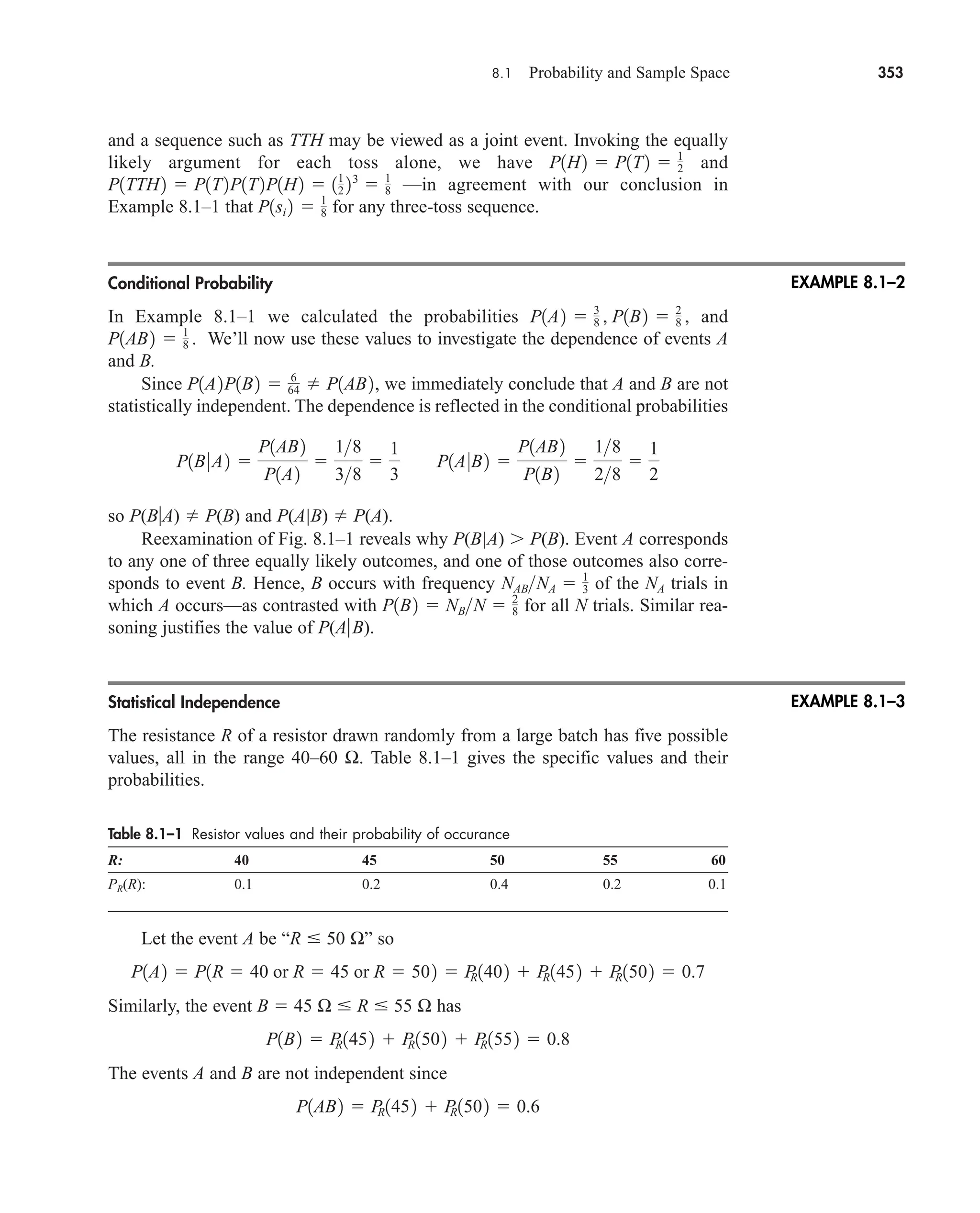 8.1 Probability and Sample Space 353
and a sequence such as TTH may be viewed as a joint event. Invoking the equally
likely argument for each toss alone, we have and
—in agreement with our conclusion in
Example 8.1–1 that for any three-toss sequence.
Conditional Probability
In Example 8.1–1 we calculated the probabilities and
We’ll now use these values to investigate the dependence of events A
and B.
Since we immediately conclude that A and B are not
statistically independent. The dependence is reflected in the conditional probabilities
so P(BA)  P(B) and P(A|B)  P(A).
Reexamination of Fig. 8.1–1 reveals why P(B|A) P(B). Event A corresponds
to any one of three equally likely outcomes, and one of those outcomes also corre-
sponds to event B. Hence, B occurs with frequency of the NA trials in
which A occurs—as contrasted with for all N trials. Similar rea-
soning justifies the value of P(AB).
Statistical Independence
The resistance R of a resistor drawn randomly from a large batch has five possible
values, all in the range 40–60 Ω. Table 8.1–1 gives the specific values and their
probabilities.
Table 8.1–1 Resistor values and their probability of occurance
R: 40 45 50 55 60
PR(R): 0.1 0.2 0.4 0.2 0.1
Let the event A be “R  50 Ω” so
Similarly, the event B  45 Ω  R  55 Ω has
The events A and B are not independent since
P1AB2  P
R1452  P
R1502  0.6
P1B2  P
R1452  P
R1502  P
R1552  0.8
P1A2  P1R  40 or R  45 or R  502  P
R1402  P
R1452  P
R1502  0.7
P1B2  NBN  2
8
NABNA  1
3
P1B0A2 
P1AB2
P1A2

18
38

1
3
P1A0B2 
P1AB2
P1B2

18
28

1
2
P1A2P1B2  6
64  P1AB2,
P1AB2  1
8 .
P1A2  3
8 , P1B2  2
8 ,
P1si 2  1
8
P1TTH2  P1T2P1T2P1H2  11
2 23
 1
8
P1H2  P1T2  1
2
EXAMPLE 8.1–2
EXAMPLE 8.1–3
car80407_ch08_345-390.qxd 1/13/09 4:07 PM Page 353
Rev.Confirming Pages
 