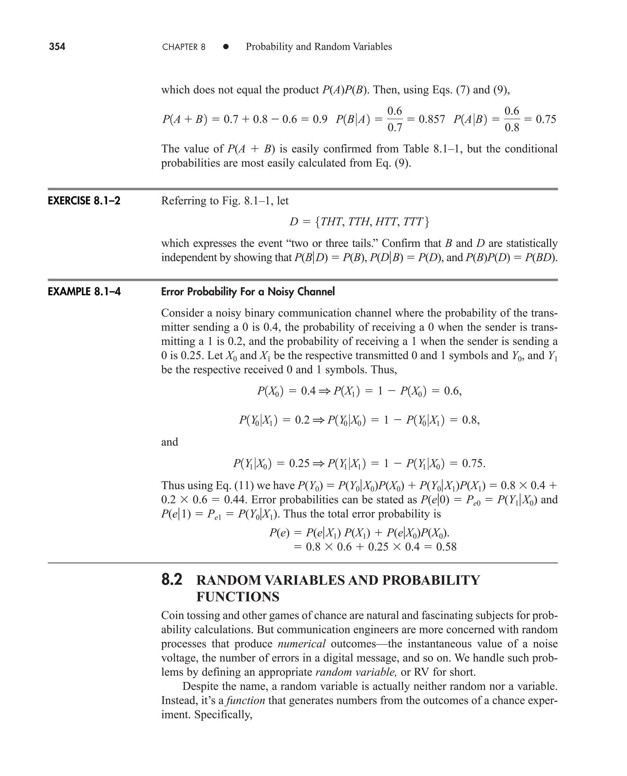 354 CHAPTER 8 • Probability and Random Variables
which does not equal the product P(A)P(B). Then, using Eqs. (7) and (9),
The value of P(A  B) is easily confirmed from Table 8.1–1, but the conditional
probabilities are most easily calculated from Eq. (9).
Referring to Fig. 8.1–1, let
which expresses the event “two or three tails.” Confirm that B and D are statistically
independent by showing that P(BD)  P(B), P(DB)  P(D), and P(B)P(D)  P(BD).
Error Probability For a Noisy Channel
Consider a noisy binary communication channel where the probability of the trans-
mitter sending a 0 is 0.4, the probability of receiving a 0 when the sender is trans-
mitting a 1 is 0.2, and the probability of receiving a 1 when the sender is sending a
0 is 0.25. Let X0 and X1 be the respective transmitted 0 and 1 symbols and Y0, and Y1
be the respective received 0 and 1 symbols. Thus,
and
Thus using Eq. (11) we have P(Y0)  P(Y0X0)P(X0)  P(Y0X1)P(X1)  0.8  0.4 
0.2  0.6  0.44. Error probabilities can be stated as P(e0)  Pe0  P(Y1X0) and
P(e1)  Pe1  P(Y0X1). Thus the total error probability is
P(e)  P(eX1) P(X1)  P(eX0)P(X0).
 0.8  0.6  0.25  0.4  0.58
8.2 RANDOM VARIABLES AND PROBABILITY
FUNCTIONS
Coin tossing and other games of chance are natural and fascinating subjects for prob-
ability calculations. But communication engineers are more concerned with random
processes that produce numerical outcomes—the instantaneous value of a noise
voltage, the number of errors in a digital message, and so on. We handle such prob-
lems by defining an appropriate random variable, or RV for short.
Despite the name, a random variable is actually neither random nor a variable.
Instead, it’s a function that generates numbers from the outcomes of a chance exper-
iment. Specifically,
P1Y1 0X0 2  0.25 1 P1Y1 0X1 2  1  P1Y1 0X0 2  0.75.
P1Y0 0X1 2  0.2 1 P1Y0 0X0 2  1  P1Y0 0X1 2  0.8,
P1X0 2  0.4 1 P1X1 2  1  P1X0 2  0.6,
D  5THT, TTH, HTT, TTT 6
P1A  B2  0.7  0.8  0.6  0.9 P1B0A2 
0.6
0.7
 0.857 P1A0B2 
0.6
0.8
 0.75
EXERCISE 8.1–2
EXAMPLE 8.1–4
car80407_ch08_345-390.qxd 12/16/08 6:11 PM Page 354
 