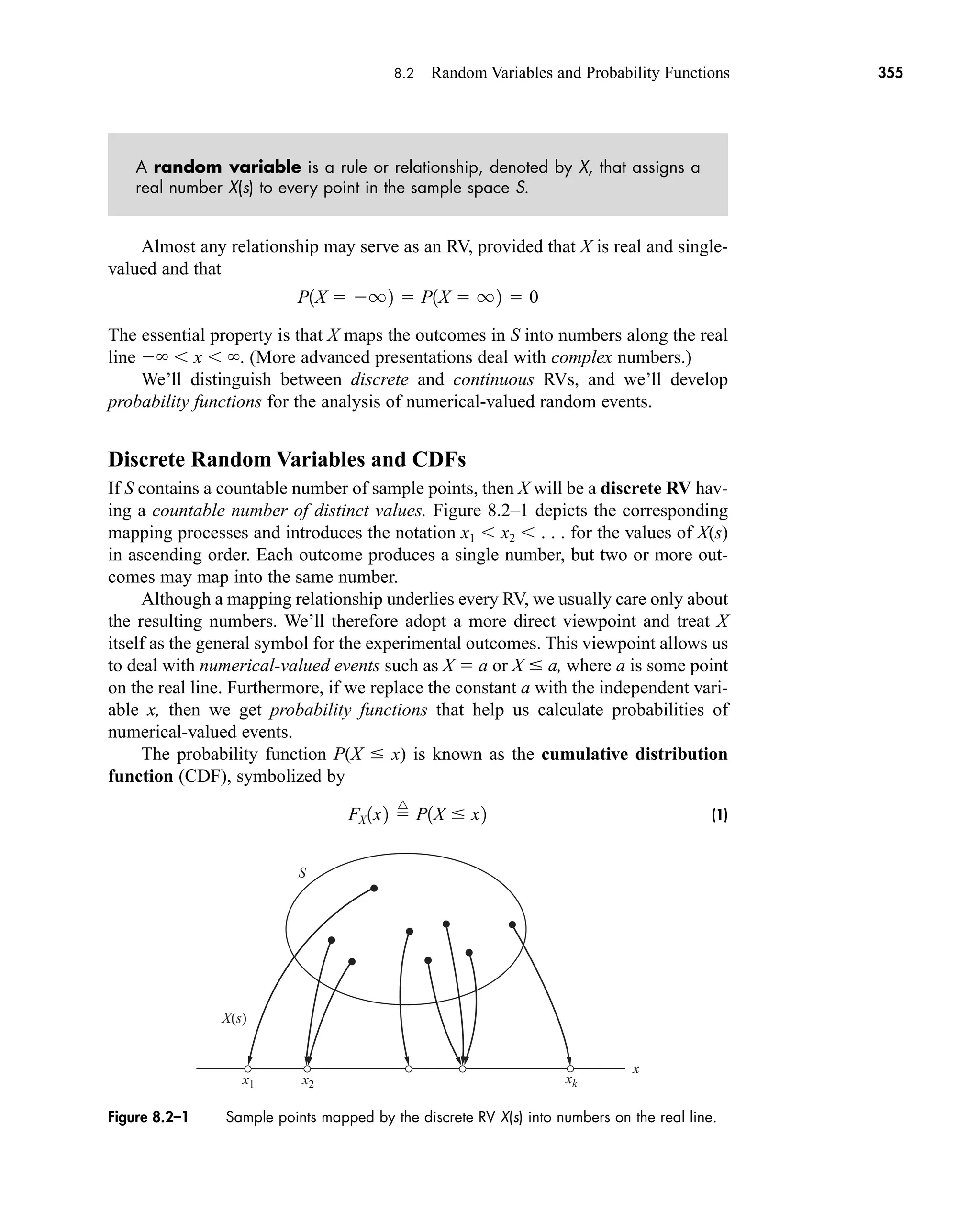 8.2 Random Variables and Probability Functions 355
A random variable is a rule or relationship, denoted by X, that assigns a
real number X(s) to every point in the sample space S.
Almost any relationship may serve as an RV, provided that X is real and single-
valued and that
The essential property is that X maps the outcomes in S into numbers along the real
line  x . (More advanced presentations deal with complex numbers.)
We’ll distinguish between discrete and continuous RVs, and we’ll develop
probability functions for the analysis of numerical-valued random events.
Discrete Random Variables and CDFs
If S contains a countable number of sample points, then X will be a discrete RV hav-
ing a countable number of distinct values. Figure 8.2–1 depicts the corresponding
mapping processes and introduces the notation x1 x2 . . . for the values of X(s)
in ascending order. Each outcome produces a single number, but two or more out-
comes may map into the same number.
Although a mapping relationship underlies every RV, we usually care only about
the resulting numbers. We’ll therefore adopt a more direct viewpoint and treat X
itself as the general symbol for the experimental outcomes. This viewpoint allows us
to deal with numerical-valued events such as X  a or X  a, where a is some point
on the real line. Furthermore, if we replace the constant a with the independent vari-
able x, then we get probability functions that help us calculate probabilities of
numerical-valued events.
The probability function P(X  x) is known as the cumulative distribution
function (CDF), symbolized by
(1)
FX 1x2 
^
P1X  x2
P1X  q2  P1X  q2  0
X(s)
S
x
x1 x2 xk
Figure 8.2–1 Sample points mapped by the discrete RV X(s) into numbers on the real line.
car80407_ch08_345-390.qxd 12/11/08 5:55 PM Page 355
 