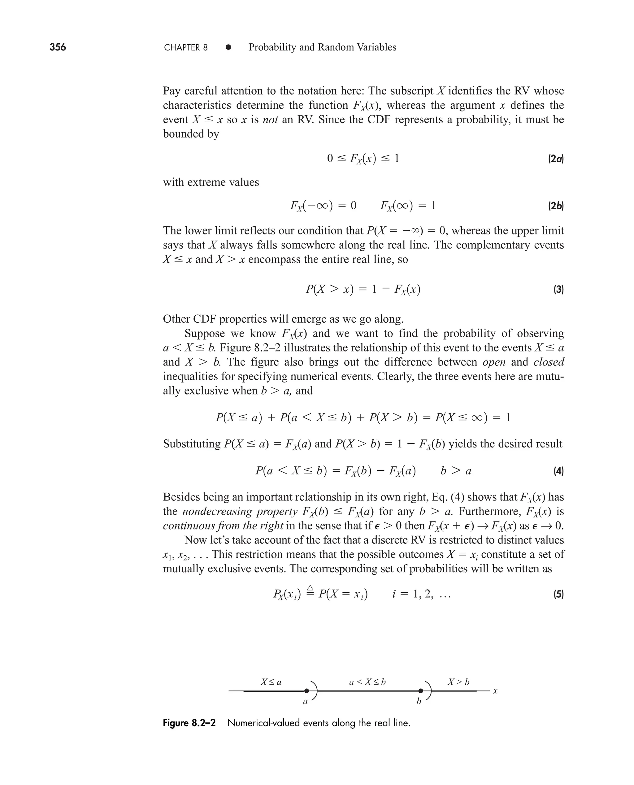 356 CHAPTER 8 • Probability and Random Variables
Pay careful attention to the notation here: The subscript X identifies the RV whose
characteristics determine the function FX(x), whereas the argument x defines the
event X  x so x is not an RV. Since the CDF represents a probability, it must be
bounded by
(2a)
with extreme values
(2b)
The lower limit reflects our condition that P(X   )  0, whereas the upper limit
says that X always falls somewhere along the real line. The complementary events
X  x and X x encompass the entire real line, so
(3)
Other CDF properties will emerge as we go along.
Suppose we know FX(x) and we want to find the probability of observing
a X  b. Figure 8.2–2 illustrates the relationship of this event to the events X  a
and X b. The figure also brings out the difference between open and closed
inequalities for specifying numerical events. Clearly, the three events here are mutu-
ally exclusive when b a, and
Substituting P(X  a)  FX(a) and P(X b)  1  FX(b) yields the desired result
(4)
Besides being an important relationship in its own right, Eq. (4) shows that FX(x) has
the nondecreasing property FX(b)  FX(a) for any b a. Furthermore, FX(x) is
continuous from the right in the sense that if P 0 then FX(x  P) → FX(x) as P → 0.
Now let’s take account of the fact that a discrete RV is restricted to distinct values
x1, x2, . . . This restriction means that the possible outcomes X  xi constitute a set of
mutually exclusive events. The corresponding set of probabilities will be written as
(5)
P
X 1xi 2 
^
P1X  xi 2 i  1, 2, p
P1a 6 X  b2  FX 1b2  FX 1a2 b 7 a
P1X  a2  P1a 6 X  b2  P1X 7 b2  P1X  q2  1
P1X 7 x2  1  FX 1x2
FX 1q2  0 FX 1q2  1
0  FX 1x2  1
X ≤ a a  X ≤ b X  b
a b
x
Figure 8.2–2 Numerical-valued events along the real line.
car80407_ch08_345-390.qxd 1/13/09 4:07 PM Page 356
Rev.Confirming Pages
 