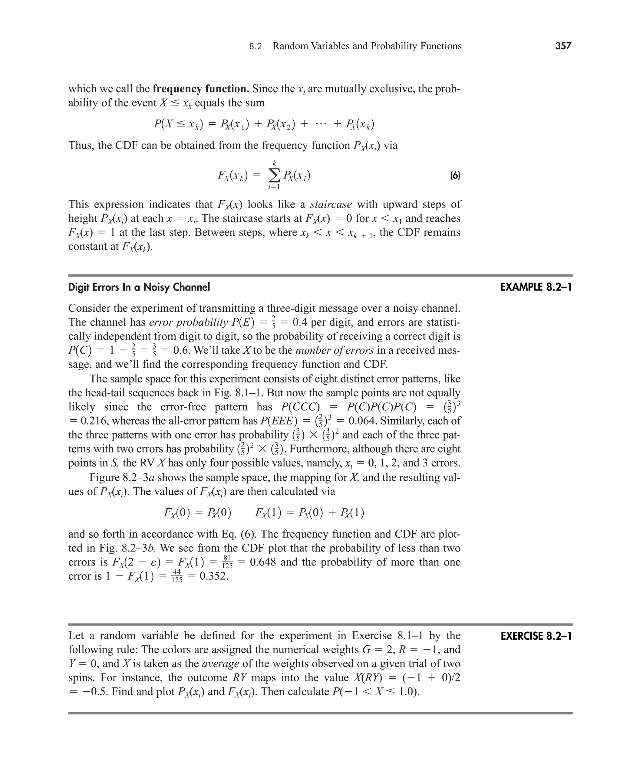 8.2 Random Variables and Probability Functions 357
which we call the frequency function. Since the xi are mutually exclusive, the prob-
ability of the event X  xk equals the sum
Thus, the CDF can be obtained from the frequency function PX(xi) via
(6)
This expression indicates that FX(x) looks like a staircase with upward steps of
height PX(xi) at each x  xi. The staircase starts at FX(x)  0 for x x1 and reaches
FX(x)  1 at the last step. Between steps, where xk x xk  1, the CDF remains
constant at FX(xk).
Digit Errors In a Noisy Channel
Consider the experiment of transmitting a three-digit message over a noisy channel.
The channel has error probability per digit, and errors are statisti-
cally independent from digit to digit, so the probability of receiving a correct digit is
We’ll take X to be the number of errors in a received mes-
sage, and we’ll find the corresponding frequency function and CDF.
The sample space for this experiment consists of eight distinct error patterns, like
the head-tail sequences back in Fig. 8.1–1. But now the sample points are not equally
likely since the error-free pattern has P(CCC)  P(C)P(C)P(C) 
 0.216, whereas the all-error pattern has Similarly, each of
the three patterns with one error has probability and each of the three pat-
terns with two errors has probability Furthermore, although there are eight
points in S, the RV X has only four possible values, namely, xi  0, 1, 2, and 3 errors.
Figure 8.2–3a shows the sample space, the mapping for X, and the resulting val-
ues of PX(xi). The values of FX(xi) are then calculated via
and so forth in accordance with Eq. (6). The frequency function and CDF are plot-
ted in Fig. 8.2–3b. We see from the CDF plot that the probability of less than two
errors is and the probability of more than one
error is
Let a random variable be defined for the experiment in Exercise 8.1–1 by the
following rule: The colors are assigned the numerical weights G  2, R  1, and
Y  0, and X is taken as the average of the weights observed on a given trial of two
spins. For instance, the outcome RY maps into the value X(RY)  (1  0)/2
 0.5. Find and plot PX(xi) and FX(xi). Then calculate P(1 X  1.0).
1  FX112  44
125  0.352.
FX12  e2  FX112  81
125  0.648
FX 102  P
X 102 FX 112  PX102  P
X 112
12
5 22
 13
5 2.
12
5 2  13
5 22
P1EEE2  12
5 23
 0.064.
13
5 23
P1C2  1  2
5  3
5  0.6.
P1E2  2
5  0.4
FX 1xk 2  a
k
i1
P
X 1xi 2
P1X  xk 2  P
X 1x1 2  P
X 1x2 2  p  P
X 1xk 2
EXAMPLE 8.2–1
EXERCISE 8.2–1
car80407_ch08_345-390.qxd 1/13/09 4:07 PM Page 357
Rev.Confirming Pages
 