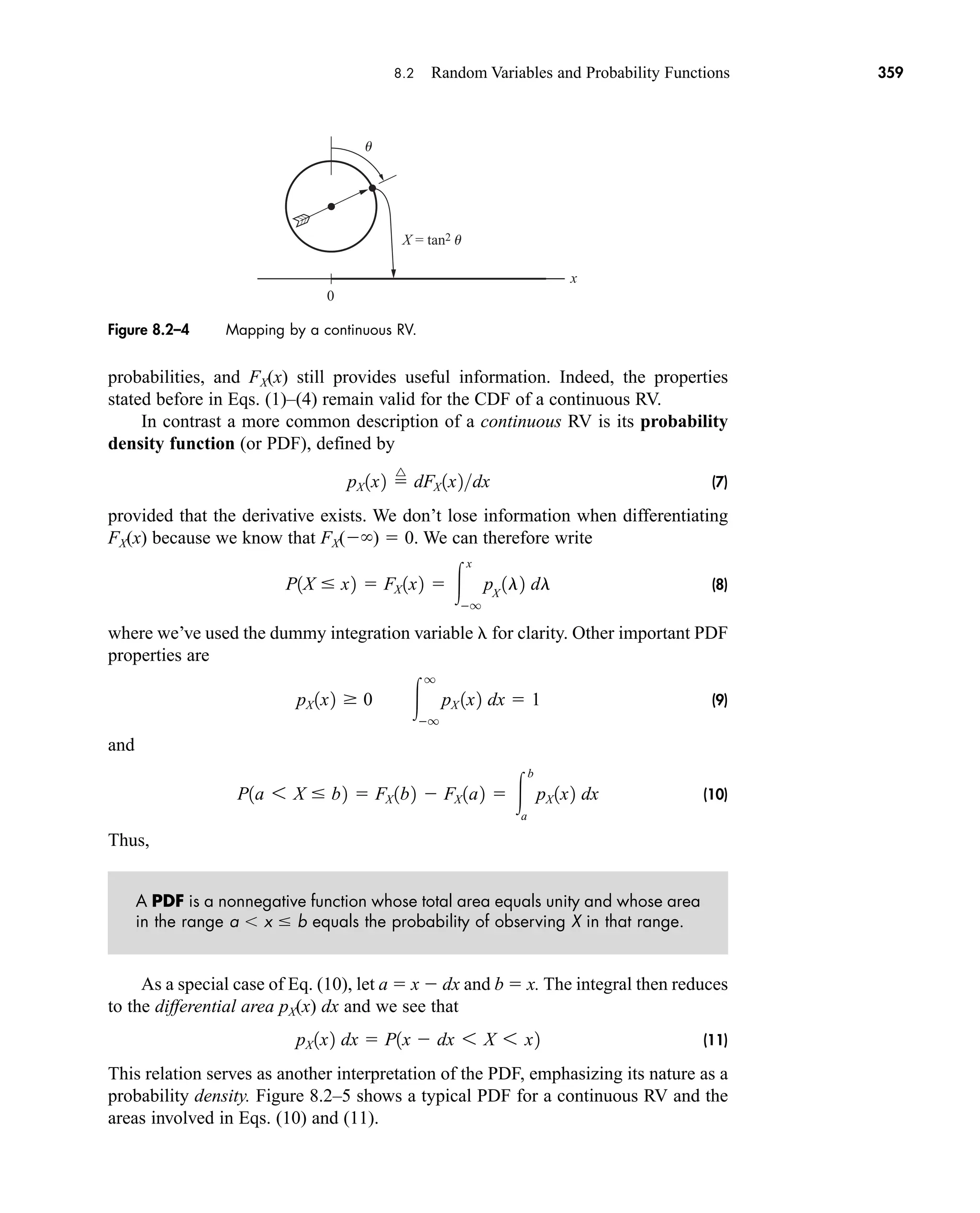 8.2 Random Variables and Probability Functions 359
probabilities, and FX(x) still provides useful information. Indeed, the properties
stated before in Eqs. (1)–(4) remain valid for the CDF of a continuous RV.
In contrast a more common description of a continuous RV is its probability
density function (or PDF), defined by
(7)
provided that the derivative exists. We don’t lose information when differentiating
FX(x) because we know that FX( )  0. We can therefore write
(8)
where we’ve used the dummy integration variable for clarity. Other important PDF
properties are
(9)
and
(10)
Thus,
A PDF is a nonnegative function whose total area equals unity and whose area
in the range a x  b equals the probability of observing X in that range.
As a special case of Eq. (10), let a  x  dx and b  x. The integral then reduces
to the differential area pX(x) dx and we see that
(11)
This relation serves as another interpretation of the PDF, emphasizing its nature as a
probability density. Figure 8.2–5 shows a typical PDF for a continuous RV and the
areas involved in Eqs. (10) and (11).
pX 1x2 dx  P1x  dx 6 X 6 x2
P1a 6 X  b2  FX 1b2  FX 1a2  
b
a
pX 1x2 dx
pX 1x2  0 
q
q
pX 1x2 dx  1
P1X  x2  FX 1x2  
x
q
pX
1l2 dl
pX 1x2 
^
dFX 1x2dx
0
X = tan2 u
u
x
Figure 8.2–4 Mapping by a continuous RV.
car80407_ch08_345-390.qxd 12/11/08 5:55 PM Page 359
 