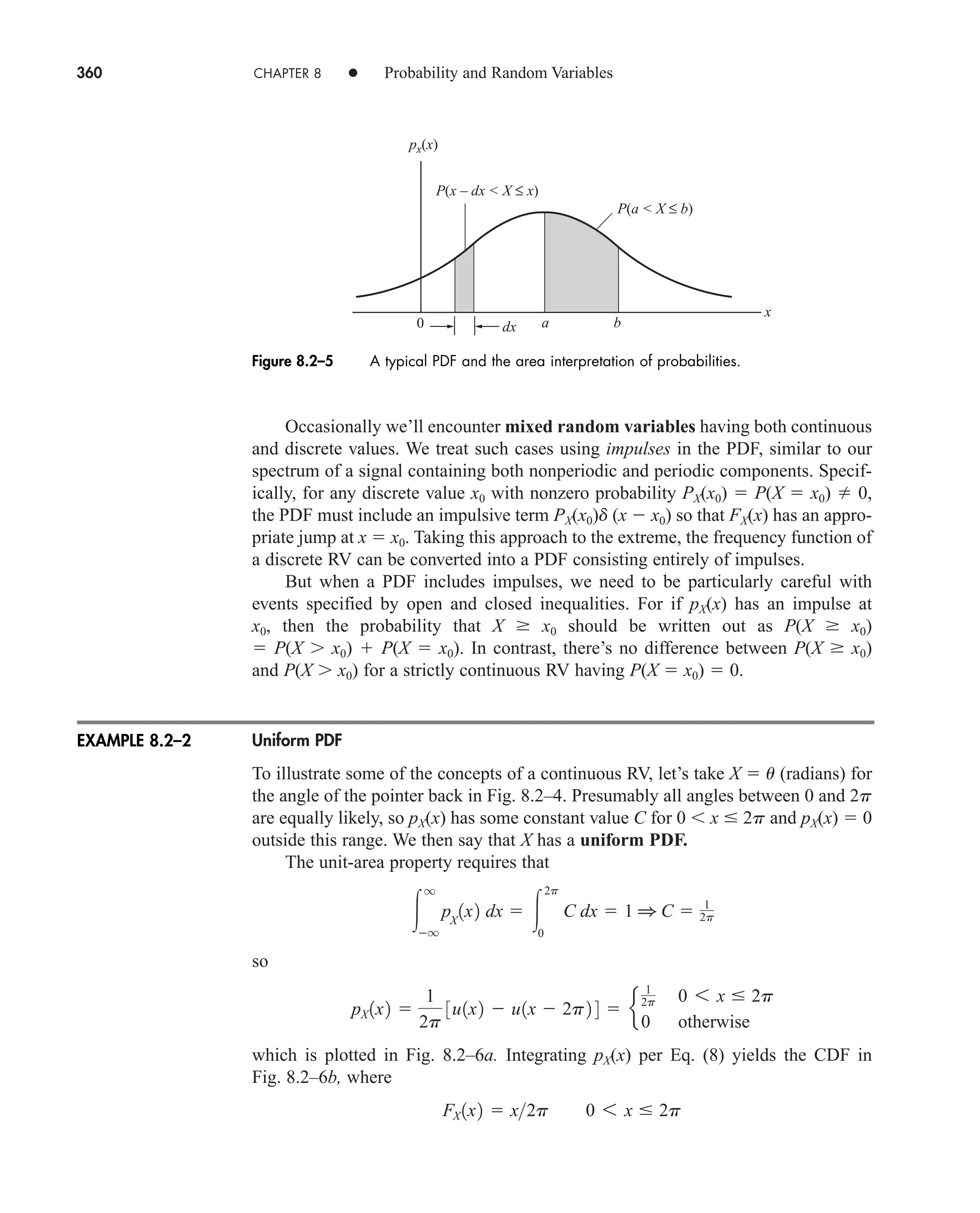 360 CHAPTER 8 • Probability and Random Variables
Occasionally we’ll encounter mixed random variables having both continuous
and discrete values. We treat such cases using impulses in the PDF, similar to our
spectrum of a signal containing both nonperiodic and periodic components. Specif-
ically, for any discrete value x0 with nonzero probability PX(x0)  P(X  x0)  0,
the PDF must include an impulsive term PX(x0)d (x  x0) so that FX(x) has an appro-
priate jump at x  x0. Taking this approach to the extreme, the frequency function of
a discrete RV can be converted into a PDF consisting entirely of impulses.
But when a PDF includes impulses, we need to be particularly careful with
events specified by open and closed inequalities. For if pX(x) has an impulse at
x0, then the probability that X  x0 should be written out as P(X  x0)
 P(X x0)  P(X  x0). In contrast, there’s no difference between P(X  x0)
and P(X x0) for a strictly continuous RV having P(X  x0)  0.
Uniform PDF
To illustrate some of the concepts of a continuous RV, let’s take X  u (radians) for
the angle of the pointer back in Fig. 8.2–4. Presumably all angles between 0 and 2p
are equally likely, so pX(x) has some constant value C for 0 x  2p and pX(x)  0
outside this range. We then say that X has a uniform PDF.
The unit-area property requires that
so
which is plotted in Fig. 8.2–6a. Integrating pX(x) per Eq. (8) yields the CDF in
Fig. 8.2–6b, where
FX 1x2  x2p 0 6 x  2p
pX 1x2 
1
2p
3u1x2  u1x  2p2 4  e
1
2p 0 6 x  2p
0 otherwise

q
q
pX
1x2 dx  
2p
0
C dx  1 1 C  1
2p
0
px(x)
dx a b
x
P(x – dx  X ≤ x)
P(a  X ≤ b)
Figure 8.2–5 A typical PDF and the area interpretation of probabilities.
EXAMPLE 8.2–2
car80407_ch08_345-390.qxd 12/11/08 5:55 PM Page 360
 