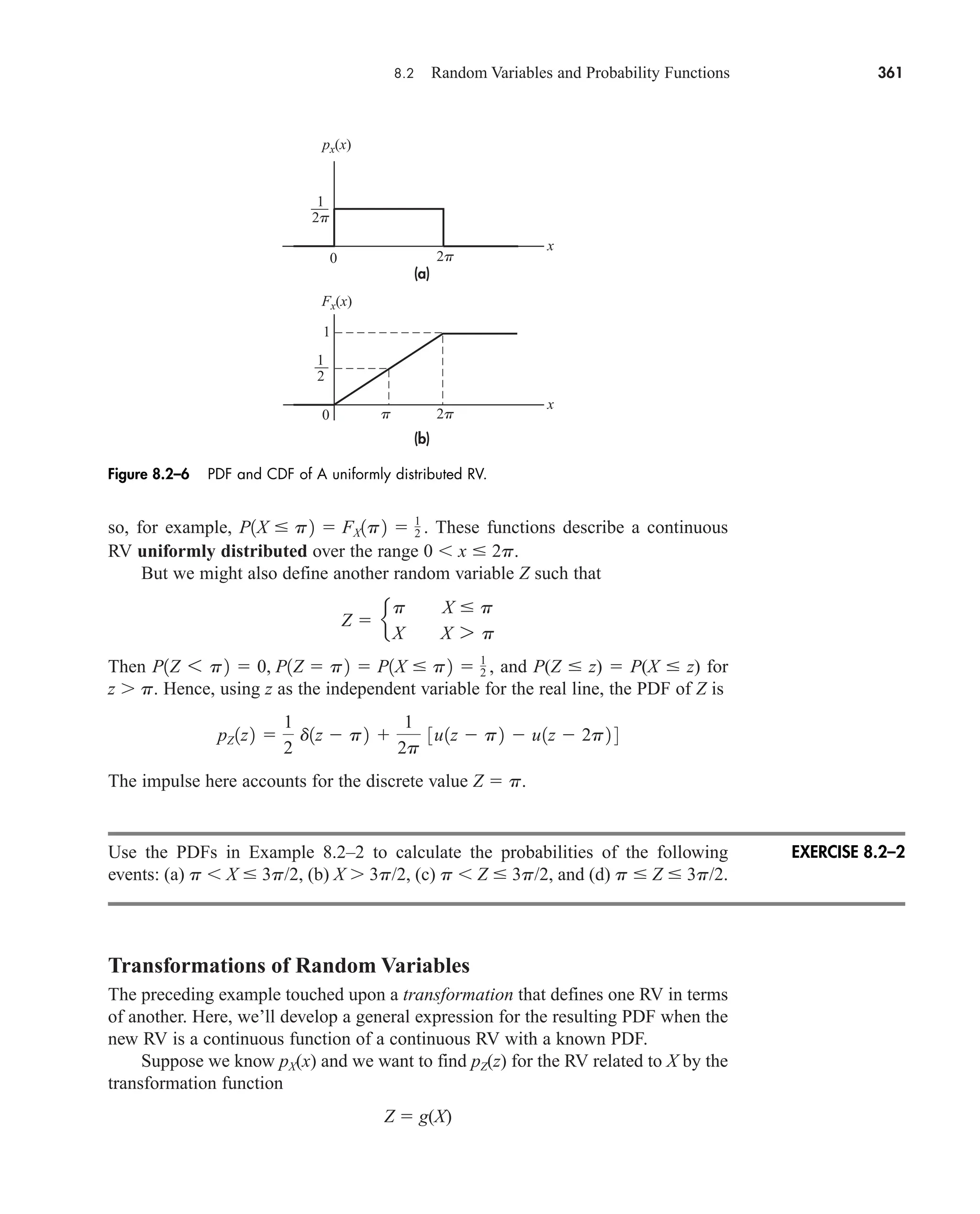 8.2 Random Variables and Probability Functions 361
so, for example, These functions describe a continuous
RV uniformly distributed over the range 0 x  2p.
But we might also define another random variable Z such that
Then and P(Z  z)  P(X  z) for
z p. Hence, using z as the independent variable for the real line, the PDF of Z is
The impulse here accounts for the discrete value Z  p.
Use the PDFs in Example 8.2–2 to calculate the probabilities of the following
events: (a) p X  3p/2, (b) X 3p/2, (c) p Z  3p/2, and (d) p  Z  3p/2.
Transformations of Random Variables
The preceding example touched upon a transformation that defines one RV in terms
of another. Here, we’ll develop a general expression for the resulting PDF when the
new RV is a continuous function of a continuous RV with a known PDF.
Suppose we know pX(x) and we want to find pZ(z) for the RV related to X by the
transformation function
Z  g(X)
pZ 1z2 
1
2
d1z  p2 
1
2p
3u1z  p2  u1z  2p2 4
P1Z 6 p2  0, P1Z  p2  P1X  p2  1
2 ,
Z  e
p X  p
X X 7 p
P1X  p2  FX1p2  1
2 .
0
(a)
(b)
2p
2p
p
2p
1
2
1
1
px(x)
x
0
Fx(x)
x
Figure 8.2–6 PDF and CDF of A uniformly distributed RV.
EXERCISE 8.2–2
car80407_ch08_345-390.qxd 1/13/09 4:07 PM Page 361
Rev.Confirming Pages
 