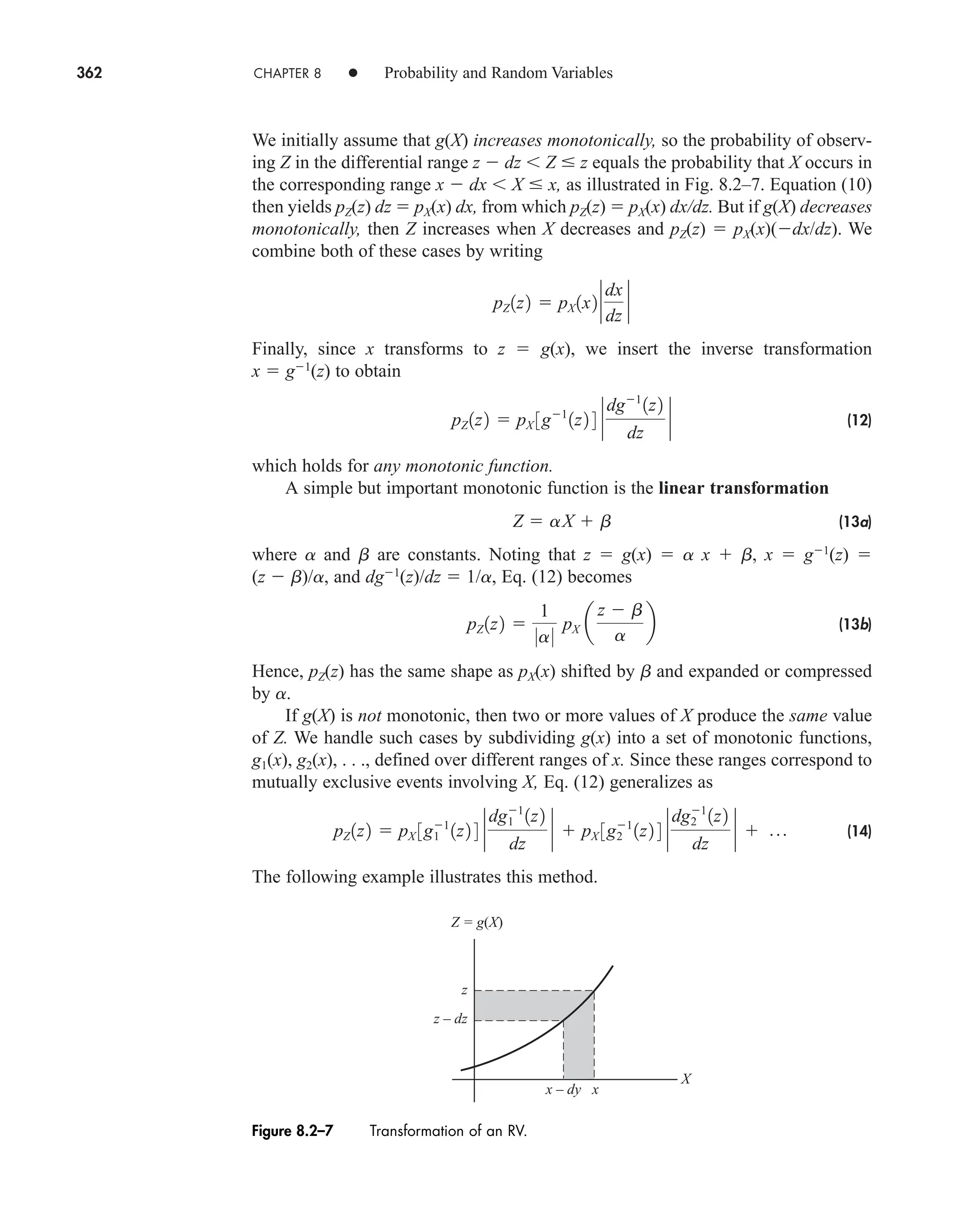 362 CHAPTER 8 • Probability and Random Variables
We initially assume that g(X) increases monotonically, so the probability of observ-
ing Z in the differential range z  dz Z  z equals the probability that X occurs in
the corresponding range x  dx X  x, as illustrated in Fig. 8.2–7. Equation (10)
then yields pZ(z) dz  pX(x) dx, from which pZ(z)  pX(x) dx/dz. But if g(X) decreases
monotonically, then Z increases when X decreases and pZ(z)  pX(x)(dx/dz). We
combine both of these cases by writing
Finally, since x transforms to z  g(x), we insert the inverse transformation
x  g1
(z) to obtain
(12)
which holds for any monotonic function.
A simple but important monotonic function is the linear transformation
(13a)
where a and b are constants. Noting that z  g(x)  a x  b, x  g1
(z) 
(z  b)/a, and dg1
(z)/dz  1/a, Eq. (12) becomes
(13b)
Hence, pZ(z) has the same shape as pX(x) shifted by b and expanded or compressed
by a.
If g(X) is not monotonic, then two or more values of X produce the same value
of Z. We handle such cases by subdividing g(x) into a set of monotonic functions,
g1(x), g2(x), . . ., defined over different ranges of x. Since these ranges correspond to
mutually exclusive events involving X, Eq. (12) generalizes as
(14)
The following example illustrates this method.
pZ 1z2  pX 3g1
1
1z2 4 `
dg1
1
1z2
dz
`  pX 3g1
2 1z2 4 `
dg2
1
1z2
dz
`  p
pZ 1z2 
1
0a0
pX a
z  b
a
b
Z  aX  b
pZ 1z2  pX 3g1
1z2 4 `
dg1
1z2
dz
`
pZ 1z2  pX 1x2 `
dx
dz
`
Z = g(X)
X
z
z – dz
x
x – dy
Figure 8.2–7 Transformation of an RV.
car80407_ch08_345-390.qxd 12/11/08 5:55 PM Page 362
 