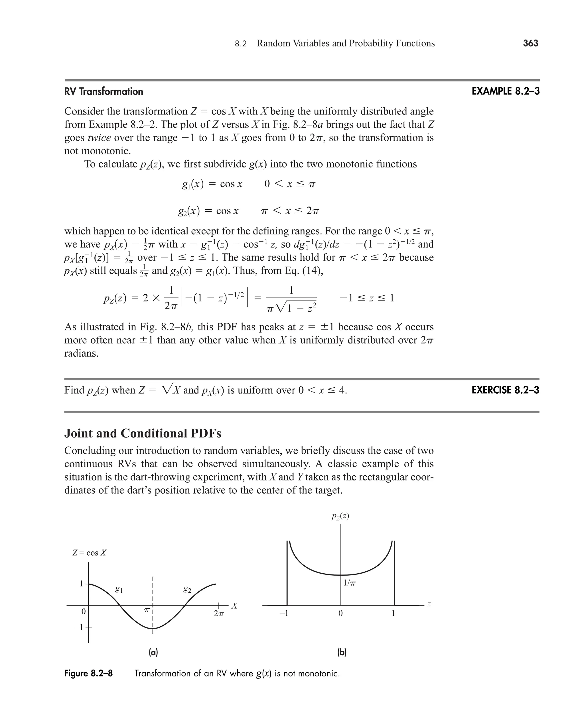8.2 Random Variables and Probability Functions 363
RV Transformation
Consider the transformation Z  cos X with X being the uniformly distributed angle
from Example 8.2–2. The plot of Z versus X in Fig. 8.2–8a brings out the fact that Z
goes twice over the range 1 to 1 as X goes from 0 to 2p, so the transformation is
not monotonic.
To calculate pZ(z), we first subdivide g(x) into the two monotonic functions
which happen to be identical except for the defining ranges. For the range 0 x  p,
we have with x  g1
1 (z)  cos1
z, so dg1
1 (z)/dz  (1  z2
)1/2
and
pX[g1
1 (z)]  over 1  z  1. The same results hold for p x  2p because
pX(x) still equals and g2(x)  g1(x). Thus, from Eq. (14),
As illustrated in Fig. 8.2–8b, this PDF has peaks at z  1 because cos X occurs
more often near 1 than any other value when X is uniformly distributed over 2p
radians.
Find pZ(z) when and pX(x) is uniform over 0 x  4.
Joint and Conditional PDFs
Concluding our introduction to random variables, we briefly discuss the case of two
continuous RVs that can be observed simultaneously. A classic example of this
situation is the dart-throwing experiment, with X and Y taken as the rectangular coor-
dinates of the dart’s position relative to the center of the target.
Z  2X
pZ 1z2  2 
1
2p
P 11  z212
P 
1
p21  z2
1  z  1
1
2p
1
2p
pX1x2  1
2p
g21x2  cos x p 6 x  2p
g11x2  cos x 0 6 x  p
EXAMPLE 8.2–3
(a) (b)
1/p
2p
p
1
–1
0 –1 0 1
g1 g2
Z = cos X
X z
pz(z)
Figure 8.2–8 Transformation of an RV where g(x) is not monotonic.
EXERCISE 8.2–3
car80407_ch08_345-390.qxd 1/13/09 4:07 PM Page 363
Rev.Confirming Pages
 