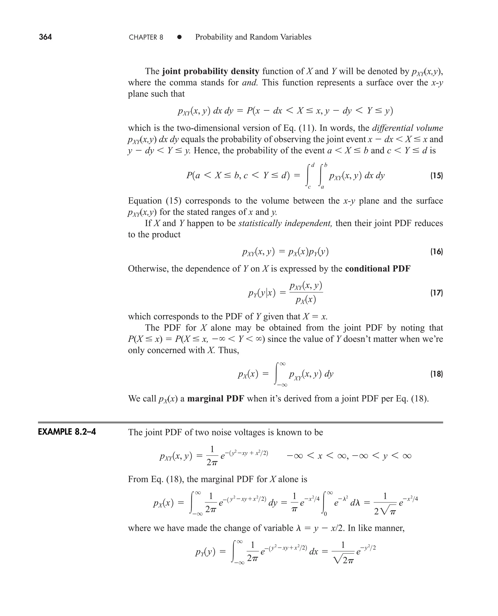 364 CHAPTER 8 • Probability and Random Variables
The joint probability density function of X and Y will be denoted by pXY(x,y),
where the comma stands for and. This function represents a surface over the x-y
plane such that
which is the two-dimensional version of Eq. (11). In words, the differential volume
pXY(x,y) dx dy equals the probability of observing the joint event x  dx X  x and
y  dy Y  y. Hence, the probability of the event a X  b and c Y  d is
(15)
Equation (15) corresponds to the volume between the x-y plane and the surface
pXY(x,y) for the stated ranges of x and y.
If X and Y happen to be statistically independent, then their joint PDF reduces
to the product
(16)
Otherwise, the dependence of Y on X is expressed by the conditional PDF
(17)
which corresponds to the PDF of Y given that X  x.
The PDF for X alone may be obtained from the joint PDF by noting that
P(X  x)  P(X  x,  Y ) since the value of Y doesn’t matter when we’re
only concerned with X. Thus,
(18)
We call pX(x) a marginal PDF when it’s derived from a joint PDF per Eq. (18).
The joint PDF of two noise voltages is known to be
From Eq. (18), the marginal PDF for X alone is
where we have made the change of variable l  y  x/2. In like manner,
pY1y2  
q
q
1
2p
e1 y2
xyx2
22
dx 
1
22p
e
y2
2
pX 1x2  
q
q
1
2p
e1 y2
xyx2
22
dy 
1
p
e
x2
4

q
0
e
l2
dl 
1
22p
e
x2
4
pXY 1x, y2 
1
2p
e1 y2
xy  x2
22
q 6 x 6 q, q 6 y 6 q
pX 1x2  
q
q
pXY
1x, y2 dy
pY 1y0x2 
pXY 1x, y2
pX 1x2
pXY 1x, y2  pX 1x2pY 1y2
P1a 6 X  b, c 6 Y  d2  
d
c

b
a
pXY 1x, y2 dx dy
pXY 1x, y2 dx dy  P1x  dx 6 X  x, y  dy 6 Y  y2
EXAMPLE 8.2–4
car80407_ch08_345-390.qxd 12/11/08 5:55 PM Page 364
 