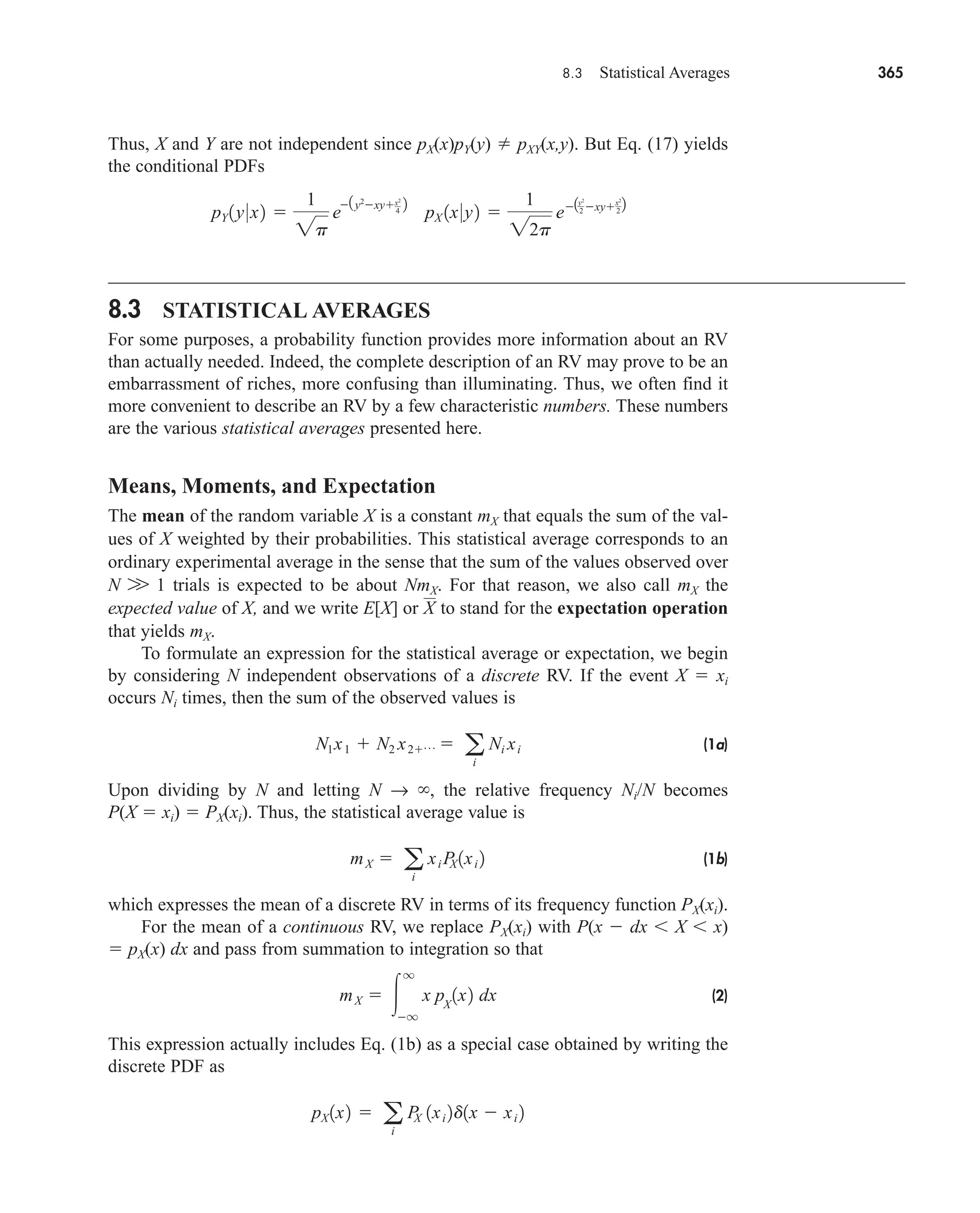 8.3 Statistical Averages 365
Thus, X and Y are not independent since pX(x)pY(y)  pXY(x,y). But Eq. (17) yields
the conditional PDFs
8.3 STATISTICAL AVERAGES
For some purposes, a probability function provides more information about an RV
than actually needed. Indeed, the complete description of an RV may prove to be an
embarrassment of riches, more confusing than illuminating. Thus, we often find it
more convenient to describe an RV by a few characteristic numbers. These numbers
are the various statistical averages presented here.
Means, Moments, and Expectation
The mean of the random variable X is a constant mX that equals the sum of the val-
ues of X weighted by their probabilities. This statistical average corresponds to an
ordinary experimental average in the sense that the sum of the values observed over
N W 1 trials is expected to be about NmX. For that reason, we also call mX the
expected value of X, and we write E[X] or to stand for the expectation operation
that yields mX.
To formulate an expression for the statistical average or expectation, we begin
by considering N independent observations of a discrete RV. If the event X  xi
occurs Ni times, then the sum of the observed values is
(1a)
Upon dividing by N and letting N → , the relative frequency Ni/N becomes
P(X  xi)  PX(xi). Thus, the statistical average value is
(1b)
which expresses the mean of a discrete RV in terms of its frequency function PX(xi).
For the mean of a continuous RV, we replace PX(xi) with P(x  dx X x)
 pX(x) dx and pass from summation to integration so that
(2)
This expression actually includes Eq. (1b) as a special case obtained by writing the
discrete PDF as
pX 1x2  a
i
P
X 1xi 2d1x  xi 2
mX  
q
q
x pX
1x2 dx
mX  a
i
xi P
X 1xi 2
N1x1  N2 x2p  a
i
Ni xi
X
pY 1y0x2 
1
2p
e
1y2
xyx2
4
2
pX 1x0y2 
1
22p
e1y2
2 xyx2
2
2
car80407_ch08_345-390.qxd 12/11/08 5:55 PM Page 365
 