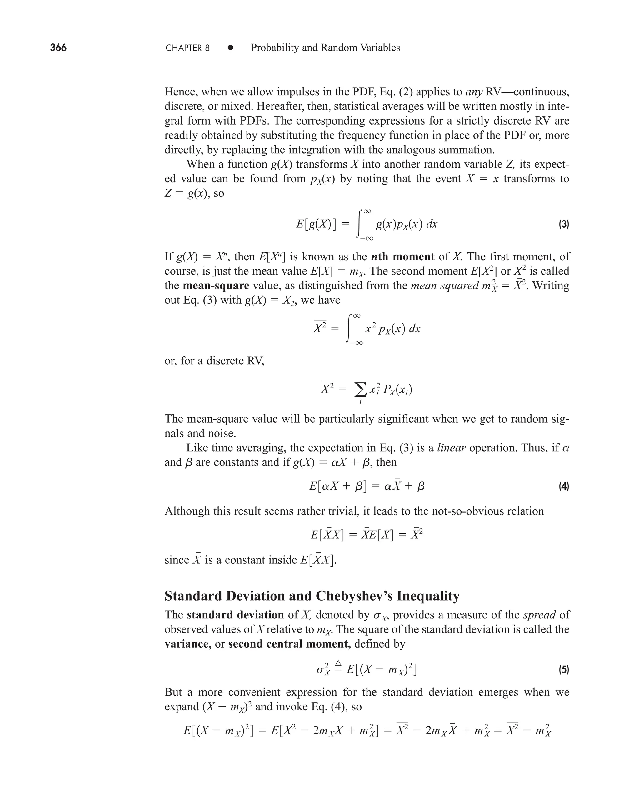 366 CHAPTER 8 • Probability and Random Variables
Hence, when we allow impulses in the PDF, Eq. (2) applies to any RV—continuous,
discrete, or mixed. Hereafter, then, statistical averages will be written mostly in inte-
gral form with PDFs. The corresponding expressions for a strictly discrete RV are
readily obtained by substituting the frequency function in place of the PDF or, more
directly, by replacing the integration with the analogous summation.
When a function g(X) transforms X into another random variable Z, its expect-
ed value can be found from pX(x) by noting that the event X  x transforms to
Z  g(x), so
(3)
If g(X)  Xn
, then E[Xn
] is known as the nth moment of X. The first moment, of
course, is just the mean value E[X]  mX. The second moment E[X2
] or is called
the mean-square value, as distinguished from the mean squared Writing
out Eq. (3) with g(X)  X2, we have
or, for a discrete RV,
The mean-square value will be particularly significant when we get to random sig-
nals and noise.
Like time averaging, the expectation in Eq. (3) is a linear operation. Thus, if a
and b are constants and if g(X)  aX  b, then
(4)
Although this result seems rather trivial, it leads to the not-so-obvious relation
since is a constant inside
Standard Deviation and Chebyshev’s Inequality
The standard deviation of X, denoted by sX, provides a measure of the spread of
observed values of X relative to mX. The square of the standard deviation is called the
variance, or second central moment, defined by
(5)
But a more convenient expression for the standard deviation emerges when we
expand (X  mX)2
and invoke Eq. (4), so
E31X  mX 22
4  E3X2
 2mX X  mX
2
4  X2
 2mX X

 mX
2
 X2
 mX
2
s2
X 
^
E31X  mX 22
4
E3X

X4.
X

E3X

X4  X

E3X4  X
2
E3aX  b4  aX

 b
X2
 a
i
xi
2
PX 1xi 2
X2
 
q
q
x2
pX 1x2 dx
mX
2
 X
2
.
X2
E3g1X2 4  
q
q
g1x2pX 1x2 dx
car80407_ch08_345-390.qxd 1/13/09 4:07 PM Page 366
Rev.Confirming Pages
 