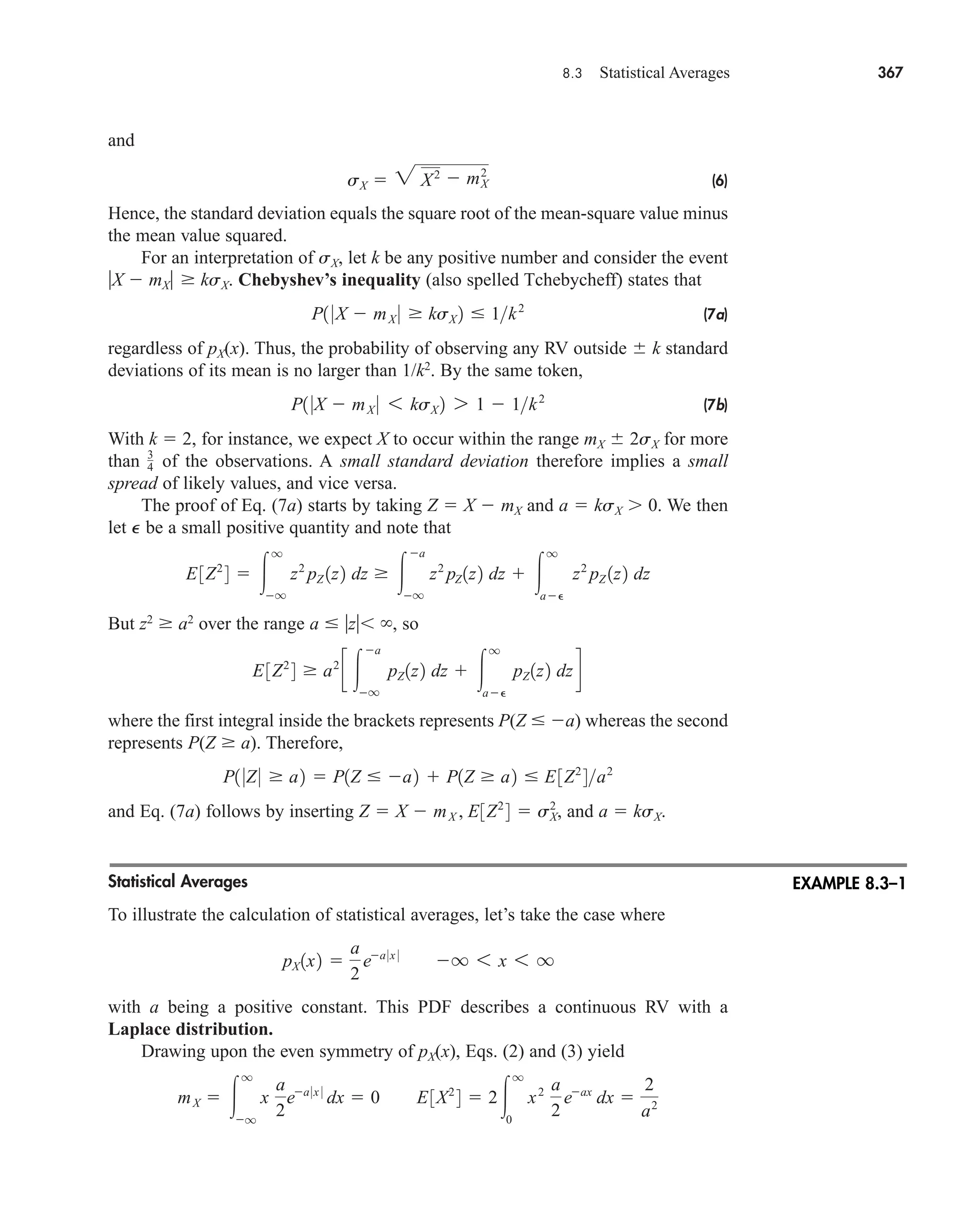 8.3 Statistical Averages 367
and
(6)
Hence, the standard deviation equals the square root of the mean-square value minus
the mean value squared.
For an interpretation of sX, let k be any positive number and consider the event
X  mX  ksX. Chebyshev’s inequality (also spelled Tchebycheff) states that
(7a)
regardless of pX(x). Thus, the probability of observing any RV outside k standard
deviations of its mean is no larger than 1/k2
. By the same token,
(7b)
With k  2, for instance, we expect X to occur within the range mX 2sX for more
than of the observations. A small standard deviation therefore implies a small
spread of likely values, and vice versa.
The proof of Eq. (7a) starts by taking Z  X  mX and a  ksX 0. We then
let P be a small positive quantity and note that
But z2
 a2
over the range a  z , so
where the first integral inside the brackets represents P(Z  a) whereas the second
represents P(Z  a). Therefore,
and Eq. (7a) follows by inserting and a  ksX.
Statistical Averages
To illustrate the calculation of statistical averages, let’s take the case where
with a being a positive constant. This PDF describes a continuous RV with a
Laplace distribution.
Drawing upon the even symmetry of pX(x), Eqs. (2) and (3) yield
mX  
q
q
x
a
2
ea 0x 0
dx  0 E3X2
4  2
q
0
x2 a
2
eax
dx 
2
a2
pX 1x2 
a
2
ea 0x 0
q 6 x 6 q
Z  X  mX , E3Z2
4  sX
2
,
P1 0Z0  a2  P1Z  a2  P1Z  a2  E3Z2
4a2
E3Z2
4  a2
c 
a
q
pZ 1z2 dz  
q
a
pZ 1z2 dzd
E3Z2
4  
q
q
z2
pZ 1z2 dz  
a
q
z2
pZ 1z2 dz  
q
a
z2
pZ 1z2 dz
3
4
P1 0X  mX 0 6 ksX 2 7 1  1k2
P1 0X  mX 0  ksX 2  1k2
sX  2 X2  m2
X
EXAMPLE 8.3–1
car80407_ch08_345-390.qxd 12/11/08 5:55 PM Page 367
 