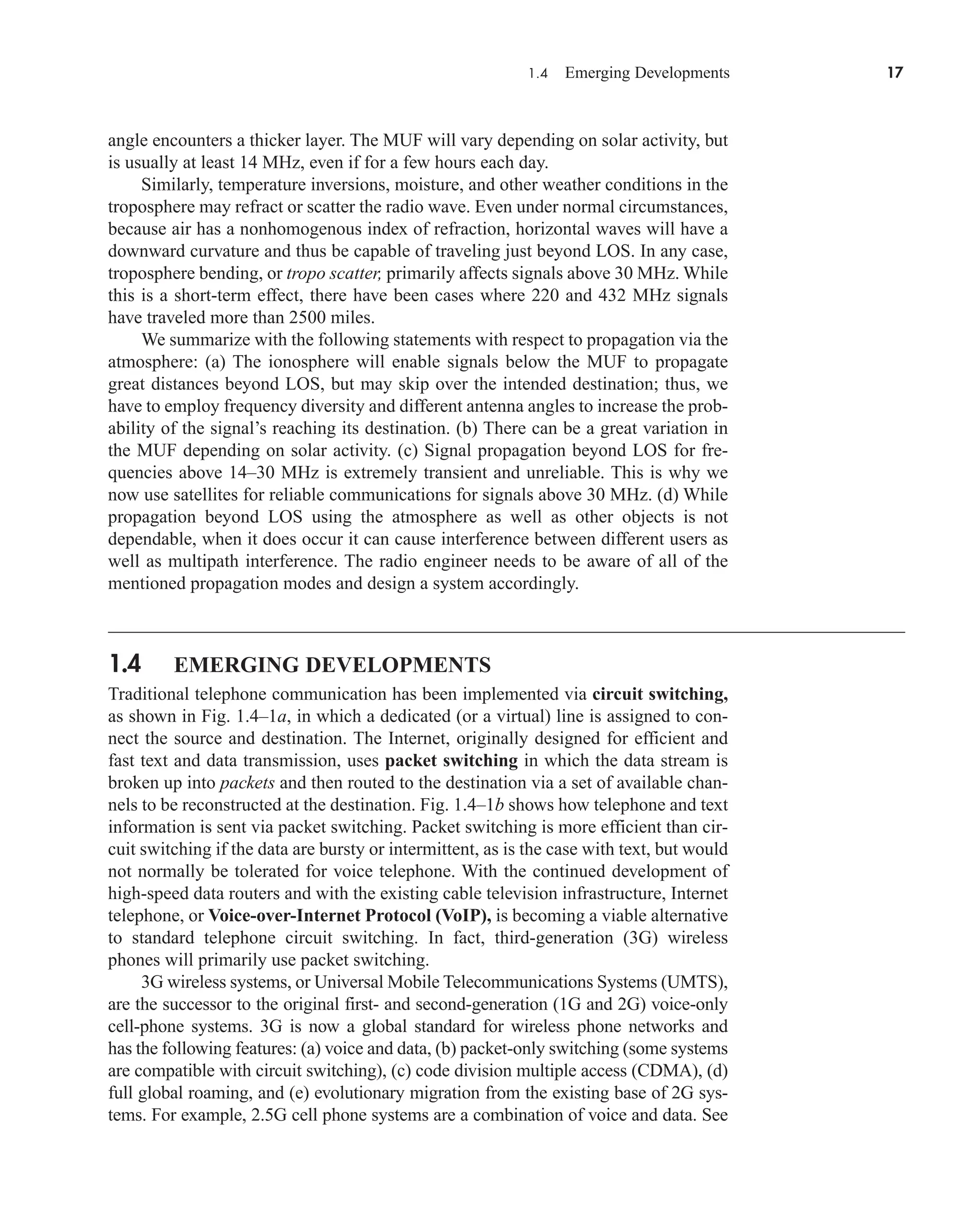1.4 Emerging Developments 17
angle encounters a thicker layer. The MUF will vary depending on solar activity, but
is usually at least 14 MHz, even if for a few hours each day.
Similarly, temperature inversions, moisture, and other weather conditions in the
troposphere may refract or scatter the radio wave. Even under normal circumstances,
because air has a nonhomogenous index of refraction, horizontal waves will have a
downward curvature and thus be capable of traveling just beyond LOS. In any case,
troposphere bending, or tropo scatter, primarily affects signals above 30 MHz. While
this is a short-term effect, there have been cases where 220 and 432 MHz signals
have traveled more than 2500 miles.
We summarize with the following statements with respect to propagation via the
atmosphere: (a) The ionosphere will enable signals below the MUF to propagate
great distances beyond LOS, but may skip over the intended destination; thus, we
have to employ frequency diversity and different antenna angles to increase the prob-
ability of the signal’s reaching its destination. (b) There can be a great variation in
the MUF depending on solar activity. (c) Signal propagation beyond LOS for fre-
quencies above 14–30 MHz is extremely transient and unreliable. This is why we
now use satellites for reliable communications for signals above 30 MHz. (d) While
propagation beyond LOS using the atmosphere as well as other objects is not
dependable, when it does occur it can cause interference between different users as
well as multipath interference. The radio engineer needs to be aware of all of the
mentioned propagation modes and design a system accordingly.
1.4 EMERGING DEVELOPMENTS
Traditional telephone communication has been implemented via circuit switching,
as shown in Fig. 1.4–1a, in which a dedicated (or a virtual) line is assigned to con-
nect the source and destination. The Internet, originally designed for efficient and
fast text and data transmission, uses packet switching in which the data stream is
broken up into packets and then routed to the destination via a set of available chan-
nels to be reconstructed at the destination. Fig. 1.4–1b shows how telephone and text
information is sent via packet switching. Packet switching is more efficient than cir-
cuit switching if the data are bursty or intermittent, as is the case with text, but would
not normally be tolerated for voice telephone. With the continued development of
high-speed data routers and with the existing cable television infrastructure, Internet
telephone, or Voice-over-Internet Protocol (VoIP), is becoming a viable alternative
to standard telephone circuit switching. In fact, third-generation (3G) wireless
phones will primarily use packet switching.
3G wireless systems, or Universal Mobile Telecommunications Systems (UMTS),
are the successor to the original first- and second-generation (1G and 2G) voice-only
cell-phone systems. 3G is now a global standard for wireless phone networks and
has the following features: (a) voice and data, (b) packet-only switching (some systems
are compatible with circuit switching), (c) code division multiple access (CDMA), (d)
full global roaming, and (e) evolutionary migration from the existing base of 2G sys-
tems. For example, 2.5G cell phone systems are a combination of voice and data. See
car80407_ch01_001-026.qxd 12/8/08 10:21 PM Page 17
 