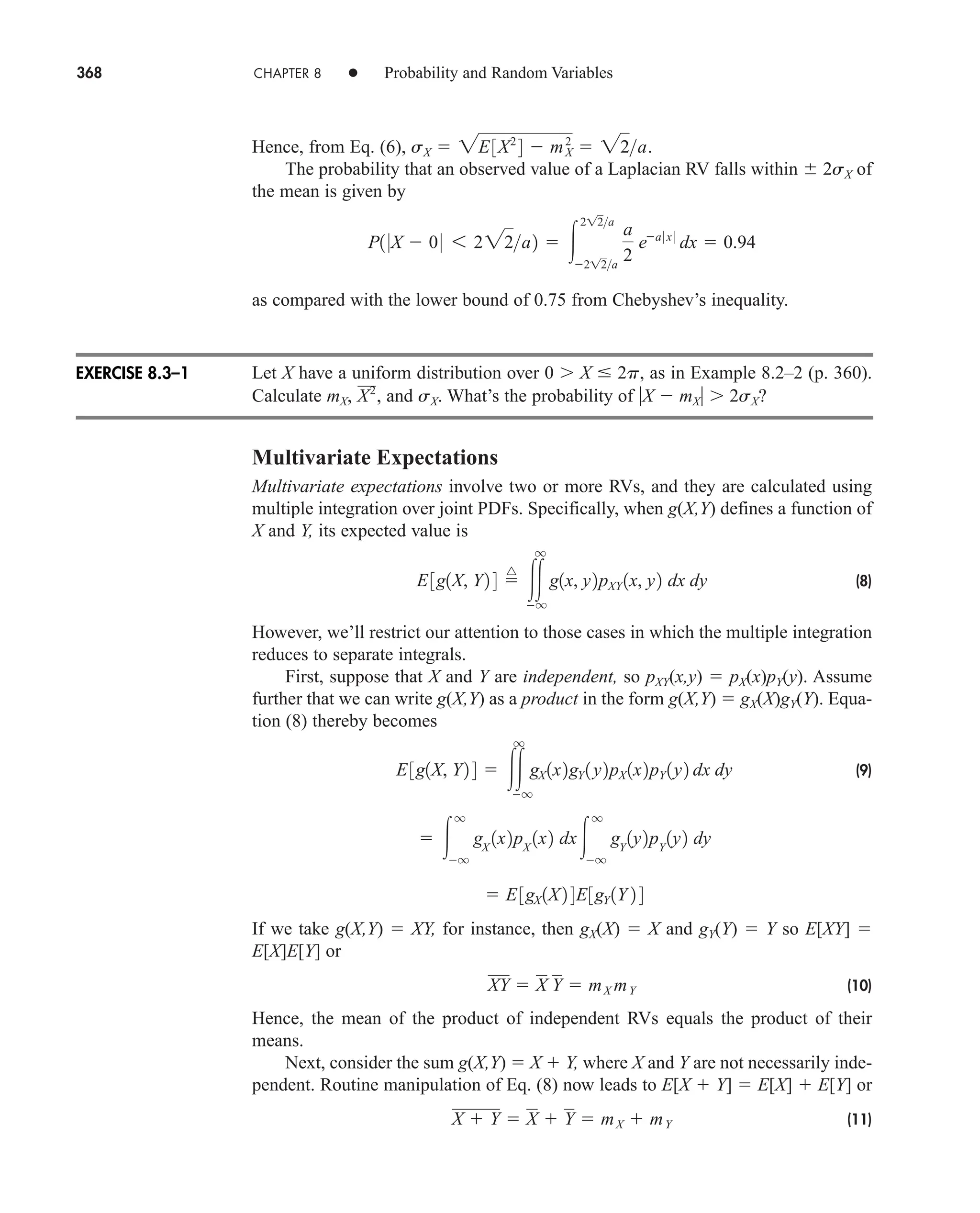 368 CHAPTER 8 • Probability and Random Variables
Hence, from Eq. (6),
The probability that an observed value of a Laplacian RV falls within 2sX of
the mean is given by
as compared with the lower bound of 0.75 from Chebyshev’s inequality.
Let X have a uniform distribution over 0 X  2p, as in Example 8.2–2 (p. 360).
Calculate mX, and sX. What’s the probability of X  mX 2sX?
Multivariate Expectations
Multivariate expectations involve two or more RVs, and they are calculated using
multiple integration over joint PDFs. Specifically, when g(X,Y) defines a function of
X and Y, its expected value is
(8)
However, we’ll restrict our attention to those cases in which the multiple integration
reduces to separate integrals.
First, suppose that X and Y are independent, so pXY(x,y)  pX(x)pY(y). Assume
further that we can write g(X,Y) as a product in the form g(X,Y)  gX(X)gY(Y). Equa-
tion (8) thereby becomes
(9)
If we take g(X,Y)  XY, for instance, then gX(X)  X and gY(Y)  Y so E[XY] 
E[X]E[Y] or
(10)
Hence, the mean of the product of independent RVs equals the product of their
means.
Next, consider the sum g(X,Y)  X  Y, where X and Y are not necessarily inde-
pendent. Routine manipulation of Eq. (8) now leads to E[X  Y]  E[X]  E[Y] or
(11)
X  Y  X  Y  mX  mY
XY  X Y  mX mY
 E3gX 1X2 4E3gY 1Y 2 4
 
q
q
gX
1x2pX
1x2 dx
q
q
gY
1y2pY
1y2 dy
E3g1X, Y2 4  
q
q
gX 1x2gY 1y2pX 1x2pY 1y2 dx dy
E3g1X, Y2 4 
^

q
q
g1x, y2pXY 1x, y2 dx dy
X2
,
P1 0X  00 6 222a2  
212a
212a
a
2
ea 0 x 0
dx  0.94
sX  2E3X2
4  m2
X  22a.
EXERCISE 8.3–1
car80407_ch08_345-390.qxd 1/13/09 4:07 PM Page 368
Rev.Confirming Pages
 