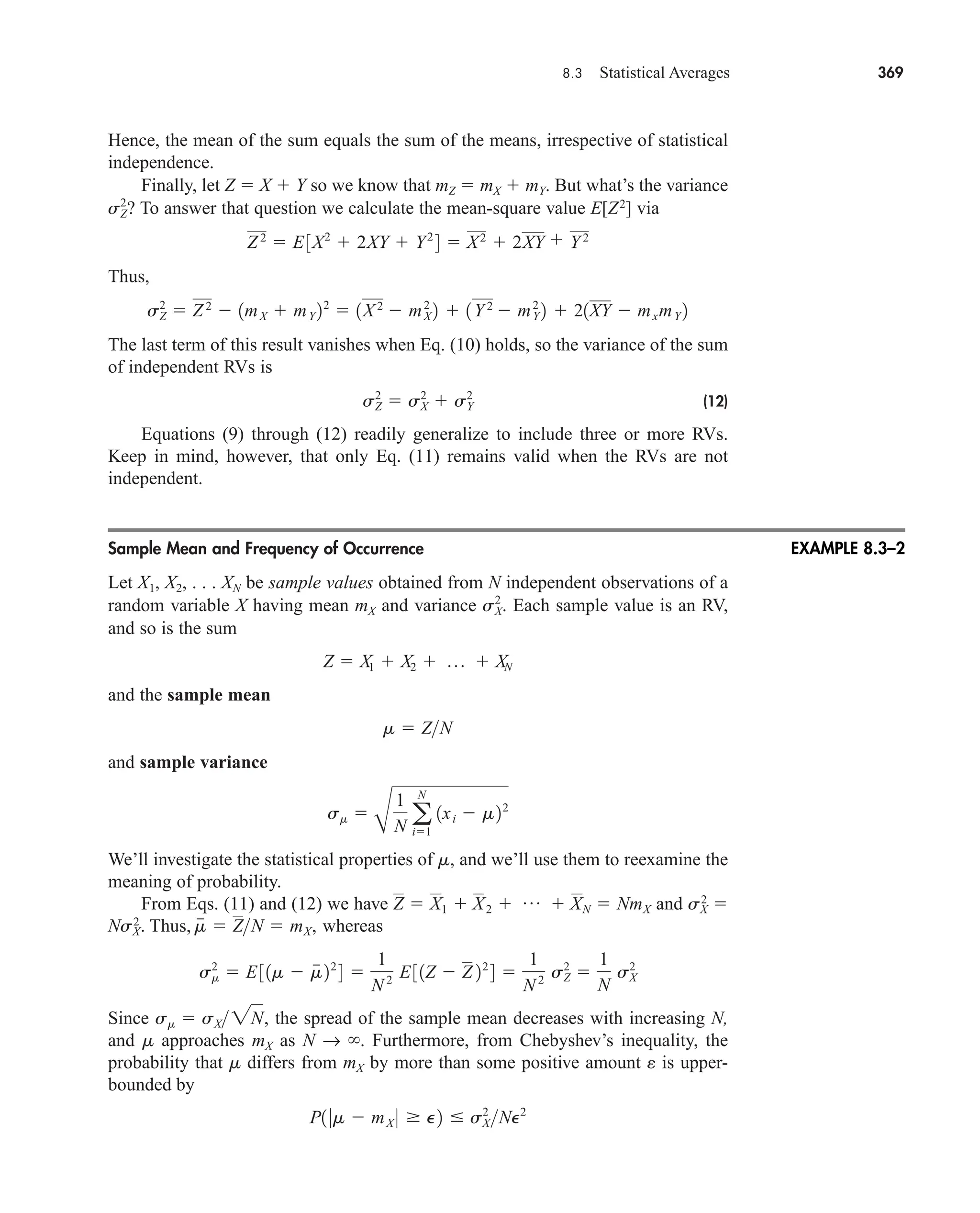 8.3 Statistical Averages 369
Hence, the mean of the sum equals the sum of the means, irrespective of statistical
independence.
Finally, let Z  X  Y so we know that mZ  mX  mY. But what’s the variance
? To answer that question we calculate the mean-square value E[Z2
] via
Thus,
The last term of this result vanishes when Eq. (10) holds, so the variance of the sum
of independent RVs is
(12)
Equations (9) through (12) readily generalize to include three or more RVs.
Keep in mind, however, that only Eq. (11) remains valid when the RVs are not
independent.
Sample Mean and Frequency of Occurrence
Let X1, X2, . . . XN be sample values obtained from N independent observations of a
random variable X having mean mX and variance Each sample value is an RV,
and so is the sum
and the sample mean
and sample variance
We’ll investigate the statistical properties of m, and we’ll use them to reexamine the
meaning of probability.
From Eqs. (11) and (12) we have and sX
2

NsX
2
. Thus, whereas
Since the spread of the sample mean decreases with increasing N,
and m approaches mX as N → . Furthermore, from Chebyshev’s inequality, the
probability that m differs from mX by more than some positive amount e is upper-
bounded by
P1 0m  mX 0  P2  sX
2
NP2
sm  sX2N,
sm
2
 E31m  m
 22
4 
1
N2 E31Z  Z 22
4 
1
N 2 sZ
2

1
N
sX
2
m
  ZN  mX,
Z  X1  X2  p  XN  NmX
sm 
B
1
N a
N
i1
1xi  m22
m  ZN
Z  X1  X2  p  XN
sX
2
.
sZ
2
 sX
2
 sY
2
sZ
2
 Z2
 1mX  mY 22
 1X2
 mX
2
2  1Y2
 mY
2
2  21XY  mxmY 2
Z2
 E3X2
 2XY  Y2
4  X2
 2XY  Y2
sZ
2
EXAMPLE 8.3–2
car80407_ch08_345-390.qxd 12/11/08 5:55 PM Page 369
 