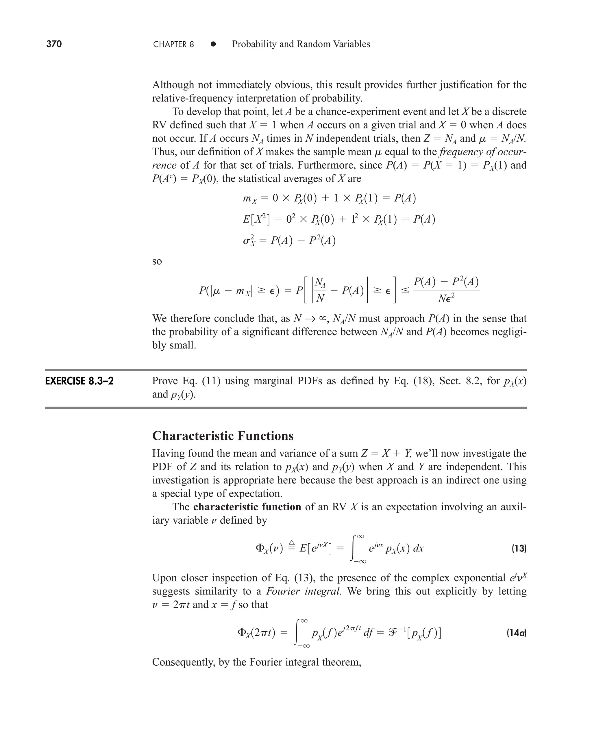 370 CHAPTER 8 • Probability and Random Variables
Although not immediately obvious, this result provides further justification for the
relative-frequency interpretation of probability.
To develop that point, let A be a chance-experiment event and let X be a discrete
RV defined such that X  1 when A occurs on a given trial and X  0 when A does
not occur. If A occurs NA times in N independent trials, then Z  NA and m  NA/N.
Thus, our definition of X makes the sample mean m equal to the frequency of occur-
rence of A for that set of trials. Furthermore, since P(A)  P(X  1)  PX(1) and
P(Ac
)  PX(0), the statistical averages of X are
so
We therefore conclude that, as N → , NA/N must approach P(A) in the sense that
the probability of a significant difference between NA/N and P(A) becomes negligi-
bly small.
Prove Eq. (11) using marginal PDFs as defined by Eq. (18), Sect. 8.2, for pX(x)
and pY(y).
Characteristic Functions
Having found the mean and variance of a sum Z  X  Y, we’ll now investigate the
PDF of Z and its relation to pX(x) and pY(y) when X and Y are independent. This
investigation is appropriate here because the best approach is an indirect one using
a special type of expectation.
The characteristic function of an RV X is an expectation involving an auxil-
iary variable n defined by
(13)
Upon closer inspection of Eq. (13), the presence of the complex exponential ej
X
suggests similarity to a Fourier integral. We bring this out explicitly by letting
n  2pt and x  f so that
(14a)
Consequently, by the Fourier integral theorem,
£X 12pt2  
q
q
pX
1 f 2e
j2pf t
df  1
3 pX
1 f 24
£X 1n2 
^
E3ejnX
4  
q
q
ejnx
pX 1x2 dx
P1 0m  mX 0  P2  Pc `
NA
N
 P1A2 `  Pd 
P1A2  P2
1A2
NP2
mX  0  P
X 102  1  P
X 112  P1A2
E3X2
4  02
 P
X 102  12
 P
X 112  P1A2
sX
2
 P1A2  P2
1A2
EXERCISE 8.3–2
car80407_ch08_345-390.qxd 12/11/08 5:55 PM Page 370
 