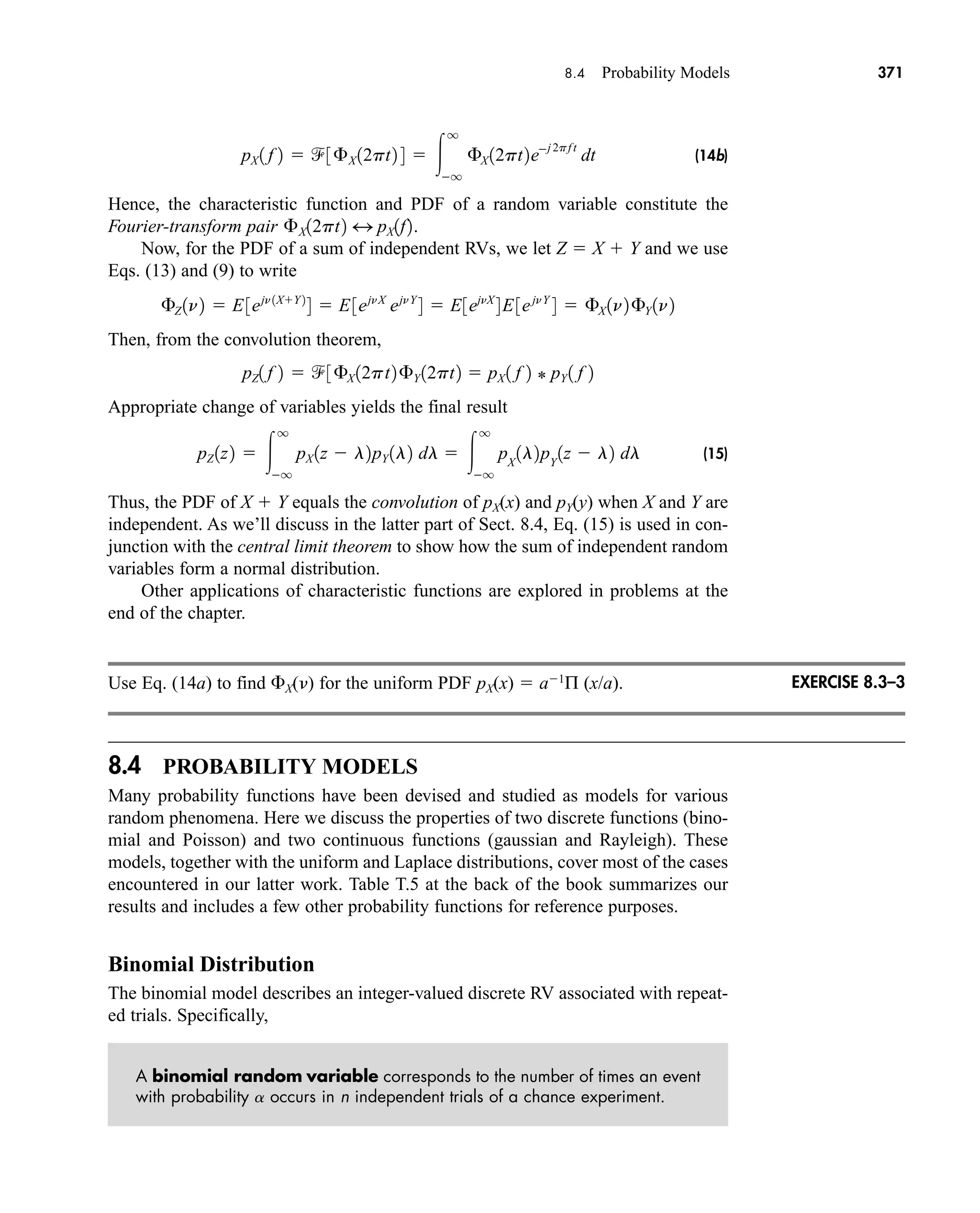 8.4 Probability Models 371
(14b)
Hence, the characteristic function and PDF of a random variable constitute the
Fourier-transform pair
Now, for the PDF of a sum of independent RVs, we let Z  X  Y and we use
Eqs. (13) and (9) to write
Then, from the convolution theorem,
Appropriate change of variables yields the final result
(15)
Thus, the PDF of X  Y equals the convolution of pX(x) and pY(y) when X and Y are
independent. As we’ll discuss in the latter part of Sect. 8.4, Eq. (15) is used in con-
junction with the central limit theorem to show how the sum of independent random
variables form a normal distribution.
Other applications of characteristic functions are explored in problems at the
end of the chapter.
Use Eq. (14a) to find X() for the uniform PDF pX(x)  a1
Π (x/a).
8.4 PROBABILITY MODELS
Many probability functions have been devised and studied as models for various
random phenomena. Here we discuss the properties of two discrete functions (bino-
mial and Poisson) and two continuous functions (gaussian and Rayleigh). These
models, together with the uniform and Laplace distributions, cover most of the cases
encountered in our latter work. Table T.5 at the back of the book summarizes our
results and includes a few other probability functions for reference purposes.
Binomial Distribution
The binomial model describes an integer-valued discrete RV associated with repeat-
ed trials. Specifically,
A binomial random variable corresponds to the number of times an event
with probability a occurs in n independent trials of a chance experiment.
pZ 1z2  
q
q
pX 1z  l2pY 1l2 dl  
q
q
pX
1l2pY
1z  l2 dl
pZ1 f 2  3£X 12pt2£Y 12pt2  pX 1 f 2 * pY 1 f 2
£Z 1n2  E3ejn 1XY 2
4  E3ejnX
ejnY
4  E3ejnX
4E3ejnY
4  £X 1n2£Y 1n2
£X12pt2 4 pX1f2.
pX 1 f 2  3£X 12pt2 4  
q
q
£X 12pt2ej 2pf t
dt
EXERCISE 8.3–3
car80407_ch08_345-390.qxd 12/11/08 5:55 PM Page 371
 