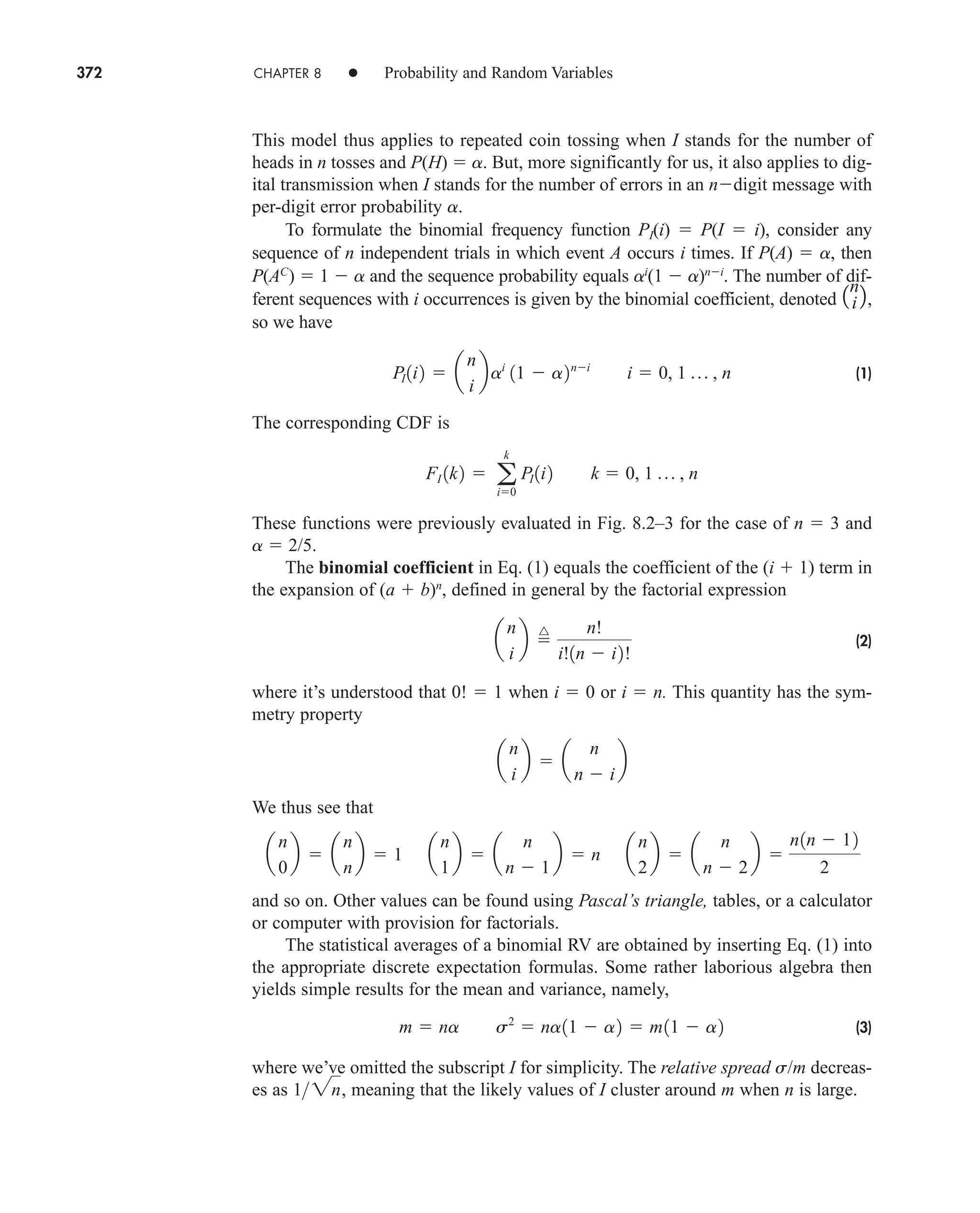 372 CHAPTER 8 • Probability and Random Variables
This model thus applies to repeated coin tossing when I stands for the number of
heads in n tosses and P(H)  a. But, more significantly for us, it also applies to dig-
ital transmission when I stands for the number of errors in an ndigit message with
per-digit error probability a.
To formulate the binomial frequency function PI(i)  P(I  i), consider any
sequence of n independent trials in which event A occurs i times. If P(A)  a, then
P(AC
)  1  a and the sequence probability equals ai
(1  a)ni
. The number of dif-
ferent sequences with i occurrences is given by the binomial coefficient, denoted ,
so we have
(1)
The corresponding CDF is
These functions were previously evaluated in Fig. 8.2–3 for the case of n  3 and
a  2/5.
The binomial coefficient in Eq. (1) equals the coefficient of the (i  1) term in
the expansion of (a  b)n
, defined in general by the factorial expression
(2)
where it’s understood that 0!  1 when i  0 or i  n. This quantity has the sym-
metry property
We thus see that
and so on. Other values can be found using Pascal’s triangle, tables, or a calculator
or computer with provision for factorials.
The statistical averages of a binomial RV are obtained by inserting Eq. (1) into
the appropriate discrete expectation formulas. Some rather laborious algebra then
yields simple results for the mean and variance, namely,
(3)
where we’ve omitted the subscript I for simplicity. The relative spread s/m decreas-
es as meaning that the likely values of I cluster around m when n is large.
12n,
m  na s2
 na11  a2  m11  a2
a
n
0
b  a
n
n
b  1 a
n
1
b  a
n
n  1
b  n a
n
2
b  a
n
n  2
b 
n1n  12
2
a
n
i
b  a
n
n  i
b
a
n
i
b 
^ n!
i!1n  i2!
FI 1k2  a
k
i0
PI 1i2 k  0, 1 p , n
PI 1i2  a
n
i
bai
11  a2ni
i  0, 1 p , n
1n
i 2
car80407_ch08_345-390.qxd 12/11/08 5:55 PM Page 372
 
