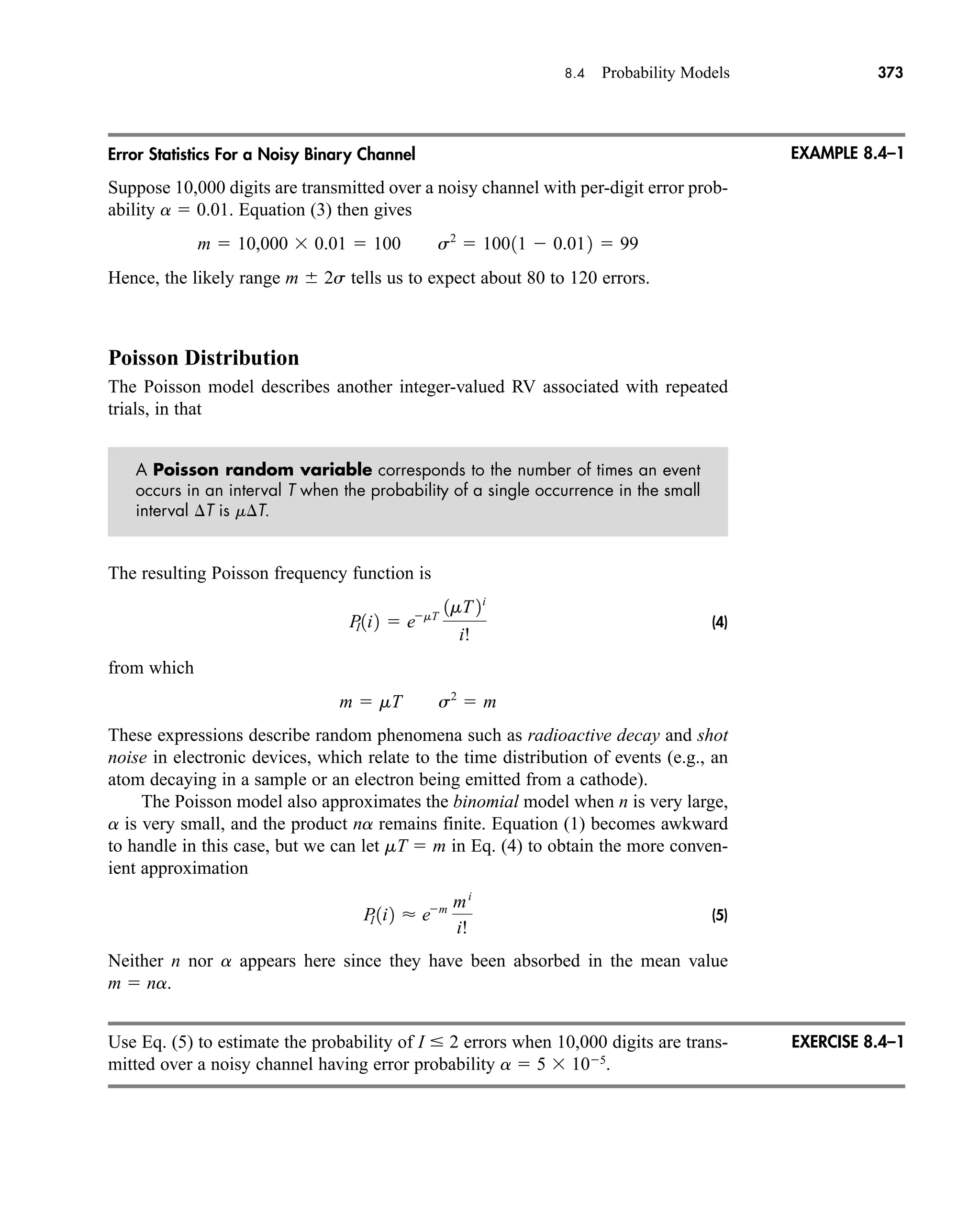 8.4 Probability Models 373
Error Statistics For a Noisy Binary Channel
Suppose 10,000 digits are transmitted over a noisy channel with per-digit error prob-
ability a  0.01. Equation (3) then gives
Hence, the likely range m 2s tells us to expect about 80 to 120 errors.
Poisson Distribution
The Poisson model describes another integer-valued RV associated with repeated
trials, in that
A Poisson random variable corresponds to the number of times an event
occurs in an interval T when the probability of a single occurrence in the small
interval T is mT.
The resulting Poisson frequency function is
(4)
from which
These expressions describe random phenomena such as radioactive decay and shot
noise in electronic devices, which relate to the time distribution of events (e.g., an
atom decaying in a sample or an electron being emitted from a cathode).
The Poisson model also approximates the binomial model when n is very large,
a is very small, and the product na remains finite. Equation (1) becomes awkward
to handle in this case, but we can let mT  m in Eq. (4) to obtain the more conven-
ient approximation
(5)
Neither n nor a appears here since they have been absorbed in the mean value
m  na.
Use Eq. (5) to estimate the probability of I  2 errors when 10,000 digits are trans-
mitted over a noisy channel having error probability a  5  105
.
P
I 1i2  em mi
i!
m  mT s2
 m
P
I 1i2  emT
1mT 2i
i!
m  10,000  0.01  100 s2
 10011  0.012  99
EXAMPLE 8.4–1
EXERCISE 8.4–1
car80407_ch08_345-390.qxd 1/13/09 4:07 PM Page 373
Rev.Confirming Pages
 