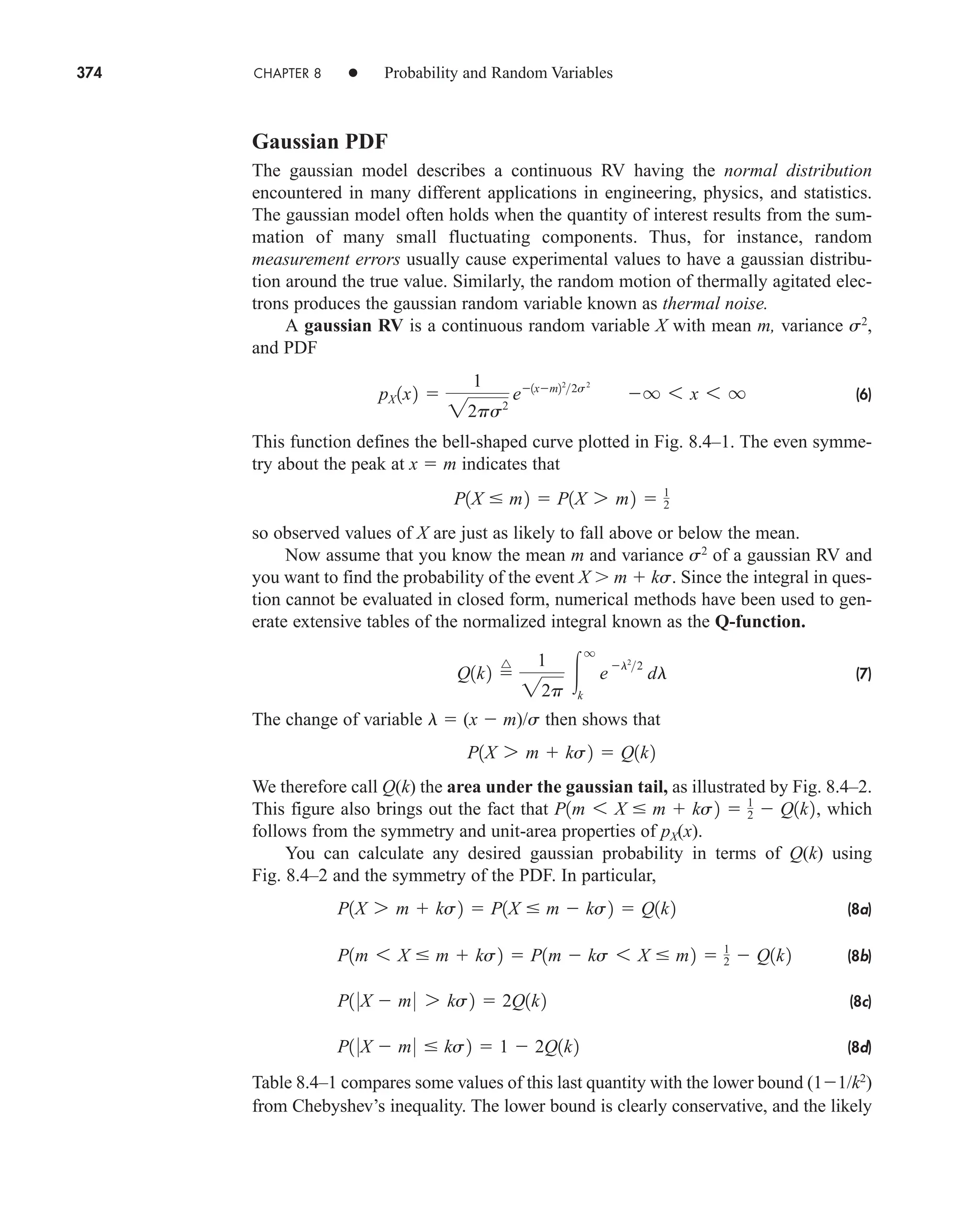 374 CHAPTER 8 • Probability and Random Variables
Gaussian PDF
The gaussian model describes a continuous RV having the normal distribution
encountered in many different applications in engineering, physics, and statistics.
The gaussian model often holds when the quantity of interest results from the sum-
mation of many small fluctuating components. Thus, for instance, random
measurement errors usually cause experimental values to have a gaussian distribu-
tion around the true value. Similarly, the random motion of thermally agitated elec-
trons produces the gaussian random variable known as thermal noise.
A gaussian RV is a continuous random variable X with mean m, variance s2
,
and PDF
(6)
This function defines the bell-shaped curve plotted in Fig. 8.4–1. The even symme-
try about the peak at x  m indicates that
so observed values of X are just as likely to fall above or below the mean.
Now assume that you know the mean m and variance s2
of a gaussian RV and
you want to find the probability of the event X m  ks. Since the integral in ques-
tion cannot be evaluated in closed form, numerical methods have been used to gen-
erate extensive tables of the normalized integral known as the Q-function.
(7)
The change of variable l  (x  m)/s then shows that
We therefore call Q(k) the area under the gaussian tail, as illustrated by Fig. 8.4–2.
This figure also brings out the fact that which
follows from the symmetry and unit-area properties of pX(x).
You can calculate any desired gaussian probability in terms of Q(k) using
Fig. 8.4–2 and the symmetry of the PDF. In particular,
(8a)
(8b)
(8c)
(8d)
Table 8.4–1 compares some values of this last quantity with the lower bound (11/k2
)
from Chebyshev’s inequality. The lower bound is clearly conservative, and the likely
P1 0X  m0  ks2  1  2Q1k2
P1 0X  m0 7 ks2  2Q1k2
P1m 6 X  m  ks2  P1m  ks 6 X  m2  1
2  Q1k2
P1X 7 m  ks2  P1X  m  ks2  Q1k2
P1m 6 X  m  ks2  1
2  Q1k2,
P1X 7 m  ks2  Q1k2
Q1k2 
^ 1
22p

q
k
e
l2
2
dl
P1X  m2  P1X 7 m2  1
2
pX 1x2 
1
22ps2
e1xm22
2s2
q 6 x 6 q
car80407_ch08_345-390.qxd 12/16/08 6:11 PM Page 374
 