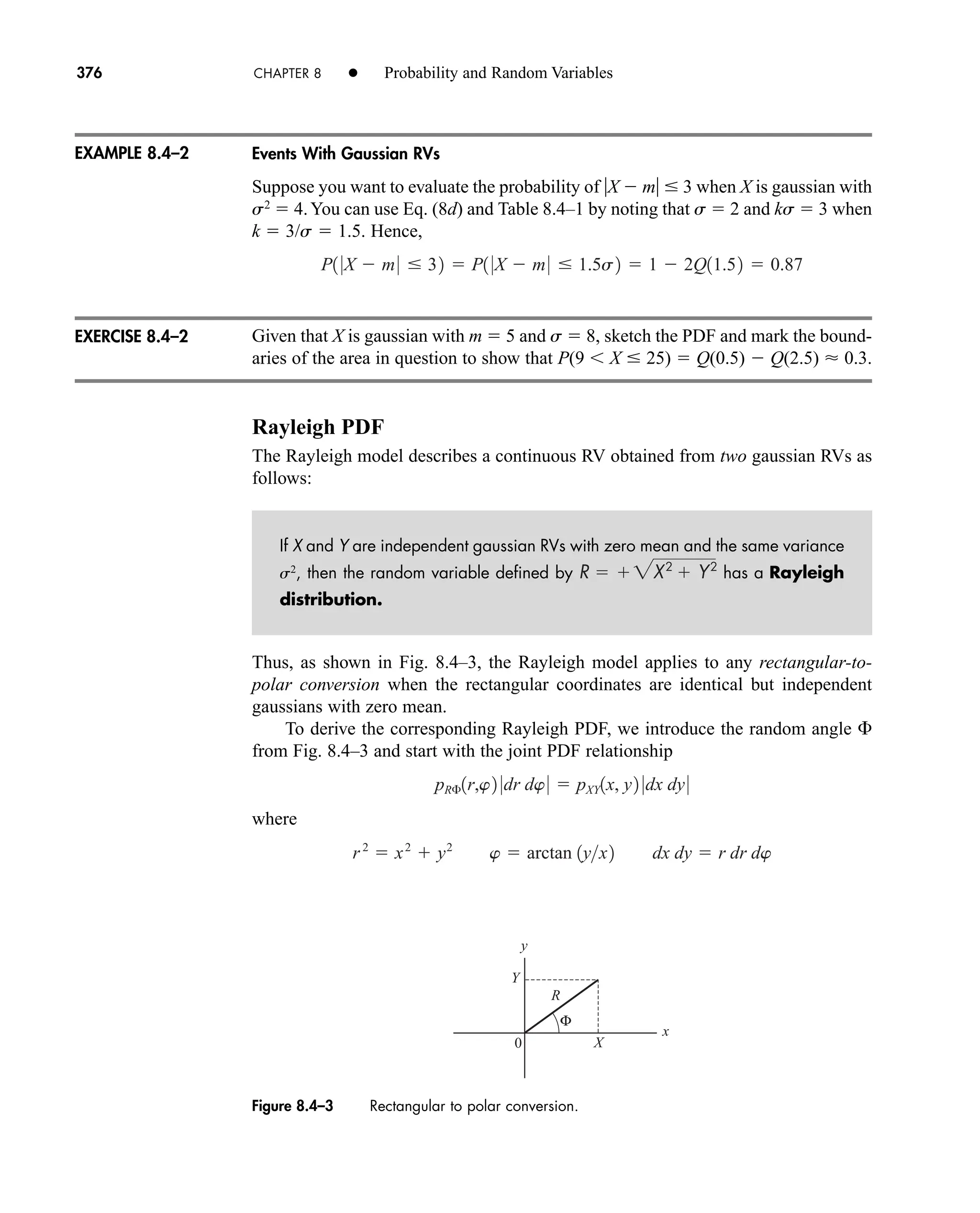 376 CHAPTER 8 • Probability and Random Variables
Events With Gaussian RVs
Suppose you want to evaluate the probability of X  m  3 when X is gaussian with
s2
 4.You can use Eq. (8d) and Table 8.4–1 by noting that s  2 and ks  3 when
k  3/s  1.5. Hence,
Given that X is gaussian with m  5 and s  8, sketch the PDF and mark the bound-
aries of the area in question to show that P(9  X  25)  Q(0.5)  Q(2.5)  0.3.
Rayleigh PDF
The Rayleigh model describes a continuous RV obtained from two gaussian RVs as
follows:
If X and Y are independent gaussian RVs with zero mean and the same variance
s2
, then the random variable defined by has a Rayleigh
distribution.
Thus, as shown in Fig. 8.4–3, the Rayleigh model applies to any rectangular-to-
polar conversion when the rectangular coordinates are identical but independent
gaussians with zero mean.
To derive the corresponding Rayleigh PDF, we introduce the random angle 
from Fig. 8.4–3 and start with the joint PDF relationship
where
r2
 x2
 y2
w  arctan 1yx2 dx dy  r dr dw
pR£1r,w2 0dr dw0  pXY1x, y2 0dx dy0
R  2X2
 Y2
P1 0X  m0  32  P1 0X  m0  1.5s2  1  2Q11.52  0.87
EXAMPLE 8.4–2
EXERCISE 8.4–2
R
Y
X
Φ
0
x
y
Figure 8.4–3 Rectangular to polar conversion.
car80407_ch08_345-390.qxd 1/23/09 5:08 PM Page 376
Rev.Confirming Pages
 