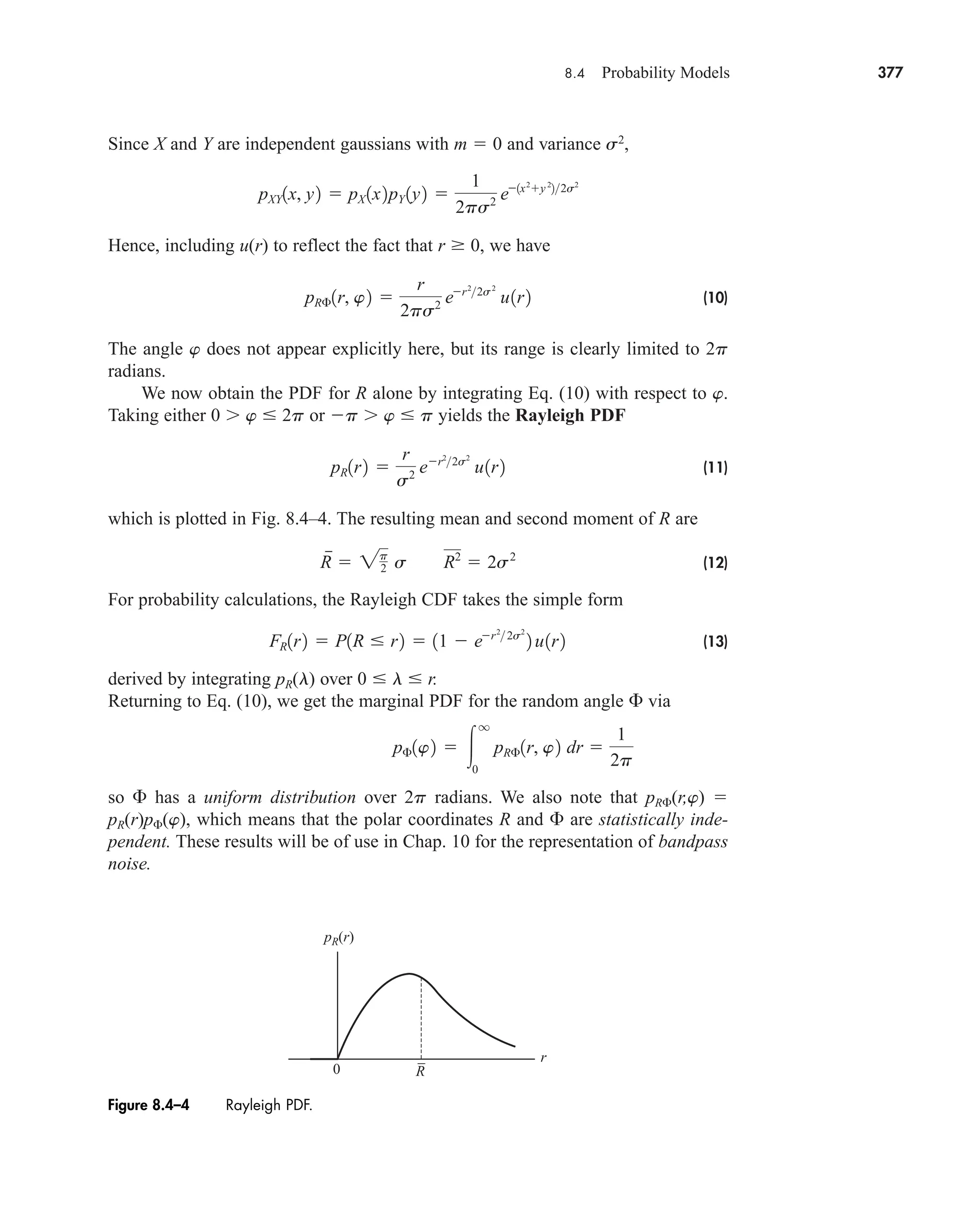 8.4 Probability Models 377
Since X and Y are independent gaussians with m  0 and variance s2
,
Hence, including u(r) to reflect the fact that r  0, we have
(10)
The angle w does not appear explicitly here, but its range is clearly limited to 2p
radians.
We now obtain the PDF for R alone by integrating Eq. (10) with respect to w.
Taking either 0 w  2p or p w  p yields the Rayleigh PDF
(11)
which is plotted in Fig. 8.4–4. The resulting mean and second moment of R are
(12)
For probability calculations, the Rayleigh CDF takes the simple form
(13)
derived by integrating pR(l) over 0  l  r.
Returning to Eq. (10), we get the marginal PDF for the random angle  via
so  has a uniform distribution over 2p radians. We also note that pR(r,w) 
pR(r)p(w), which means that the polar coordinates R and  are statistically inde-
pendent. These results will be of use in Chap. 10 for the representation of bandpass
noise.
p£1w2  
q
0
pR£1r, w2 dr 
1
2p
FR1r2  P1R  r2  11  er2
 2s2
2 u1r2
R

 2p
2 s R2
 2s2
pR1r2 
r
s2 er2
2s2
u1r2
pR£1r, w2 
r
2ps2 er2
2s2
u1r2
pXY1x, y2  pX 1x2pY 1y2 
1
2ps2 e1x2
y 2
22s2
R
0
r
pR(r)
–
Figure 8.4–4 Rayleigh PDF.
car80407_ch08_345-390.qxd 12/11/08 5:55 PM Page 377
 