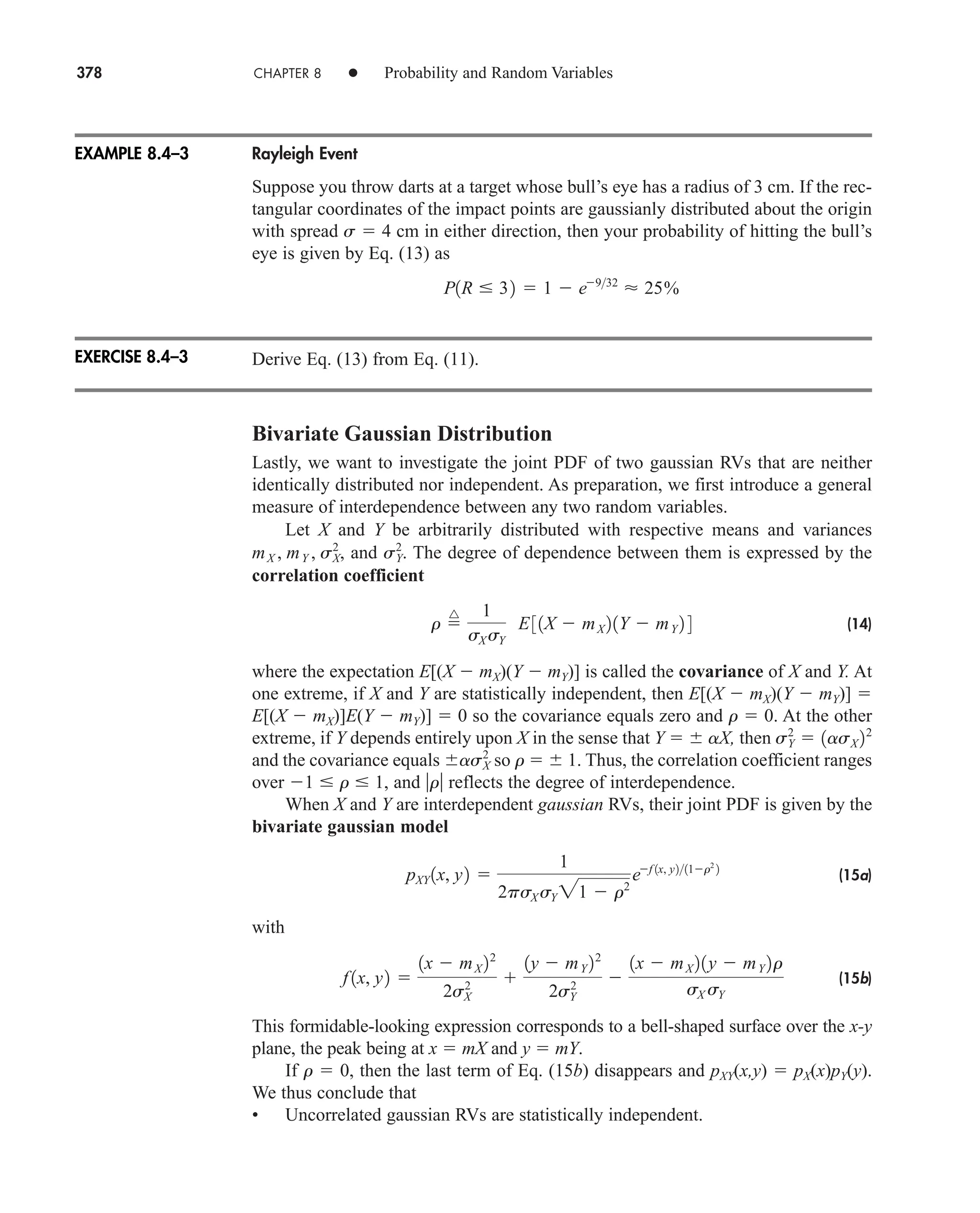 378 CHAPTER 8 • Probability and Random Variables
Rayleigh Event
Suppose you throw darts at a target whose bull’s eye has a radius of 3 cm. If the rec-
tangular coordinates of the impact points are gaussianly distributed about the origin
with spread s  4 cm in either direction, then your probability of hitting the bull’s
eye is given by Eq. (13) as
Derive Eq. (13) from Eq. (11).
Bivariate Gaussian Distribution
Lastly, we want to investigate the joint PDF of two gaussian RVs that are neither
identically distributed nor independent. As preparation, we first introduce a general
measure of interdependence between any two random variables.
Let X and Y be arbitrarily distributed with respective means and variances
and The degree of dependence between them is expressed by the
correlation coefficient
(14)
where the expectation E[(X  mX)(Y  mY)] is called the covariance of X and Y. At
one extreme, if X and Y are statistically independent, then E[(X  mX)(Y  mY)] 
E[(X  mX)]E(Y  mY)]  0 so the covariance equals zero and r  0. At the other
extreme, if Y depends entirely upon X in the sense that Y  aX, then
and the covariance equals so r  1. Thus, the correlation coefficient ranges
over 1  r  1, and r reflects the degree of interdependence.
When X and Y are interdependent gaussian RVs, their joint PDF is given by the
bivariate gaussian model
(15a)
with
(15b)
This formidable-looking expression corresponds to a bell-shaped surface over the x-y
plane, the peak being at x  mX and y  mY.
If r  0, then the last term of Eq. (15b) disappears and pXY(x,y)  pX(x)pY(y).
We thus conclude that
• Uncorrelated gaussian RVs are statistically independent.
f 1x, y2 
1x  mX 22
2sX
2 
1y  mY 22
2sY
2 
1x  mX 21y  mY 2r
sX sY
pXY 1x, y2 
1
2psX sY 21  r2
ef 1x, y211r2
2
asX
2
sY
2
 1asX 22
r 
^ 1
sX sY
E31X  mX 21Y  mY 2 4
sY
2
.
mX , mY , sX
2
,
P1R  32  1  e932
 25%
EXAMPLE 8.4–3
EXERCISE 8.4–3
car80407_ch08_345-390.qxd 1/13/09 4:07 PM Page 378
Rev.Confirming Pages
 