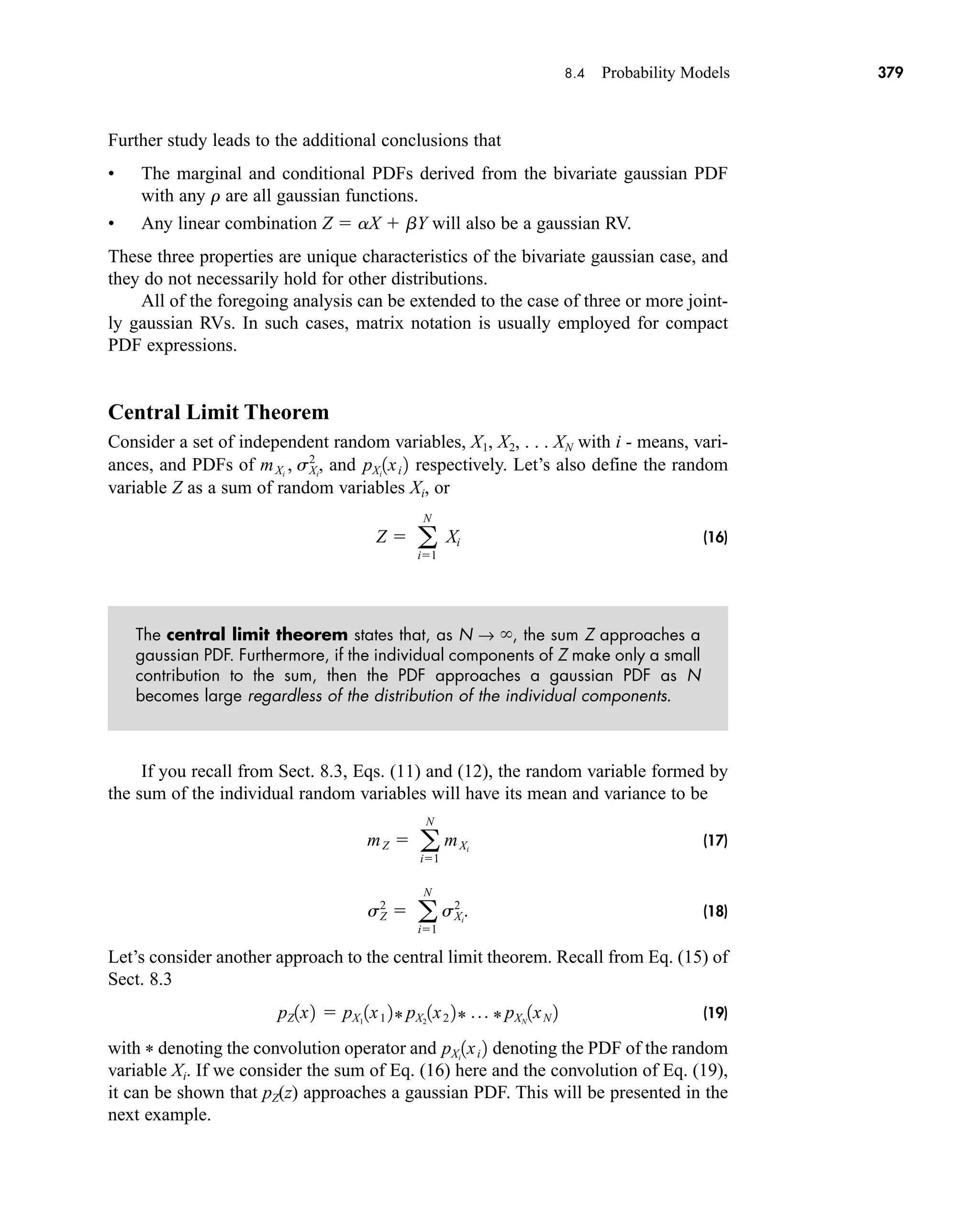 8.4 Probability Models 379
Further study leads to the additional conclusions that
• The marginal and conditional PDFs derived from the bivariate gaussian PDF
with any r are all gaussian functions.
• Any linear combination Z  aX  bY will also be a gaussian RV.
These three properties are unique characteristics of the bivariate gaussian case, and
they do not necessarily hold for other distributions.
All of the foregoing analysis can be extended to the case of three or more joint-
ly gaussian RVs. In such cases, matrix notation is usually employed for compact
PDF expressions.
Central Limit Theorem
Consider a set of independent random variables, X1, X2, . . . XN with i - means, vari-
ances, and PDFs of and respectively. Let’s also define the random
variable Z as a sum of random variables Xi, or
(16)
The central limit theorem states that, as N → , the sum Z approaches a
gaussian PDF. Furthermore, if the individual components of Z make only a small
contribution to the sum, then the PDF approaches a gaussian PDF as N
becomes large regardless of the distribution of the individual components.
If you recall from Sect. 8.3, Eqs. (11) and (12), the random variable formed by
the sum of the individual random variables will have its mean and variance to be
(17)
(18)
Let’s consider another approach to the central limit theorem. Recall from Eq. (15) of
Sect. 8.3
(19)
with * denoting the convolution operator and denoting the PDF of the random
variable Xi. If we consider the sum of Eq. (16) here and the convolution of Eq. (19),
it can be shown that pZ(z) approaches a gaussian PDF. This will be presented in the
next example.
pXi
1xi 2
pZ1x2  pX1
1x1 2* pX2
1x2 2* p * pXN
1xN 2
sZ
2
 a
N
i1
sXi
2
.
mZ  a
N
i1
mXi
Z  a
N
i1
Xi
pXi
1xi 2
mXi
, sXi
2
,
car80407_ch08_345-390.qxd 12/11/08 5:55 PM Page 379
 