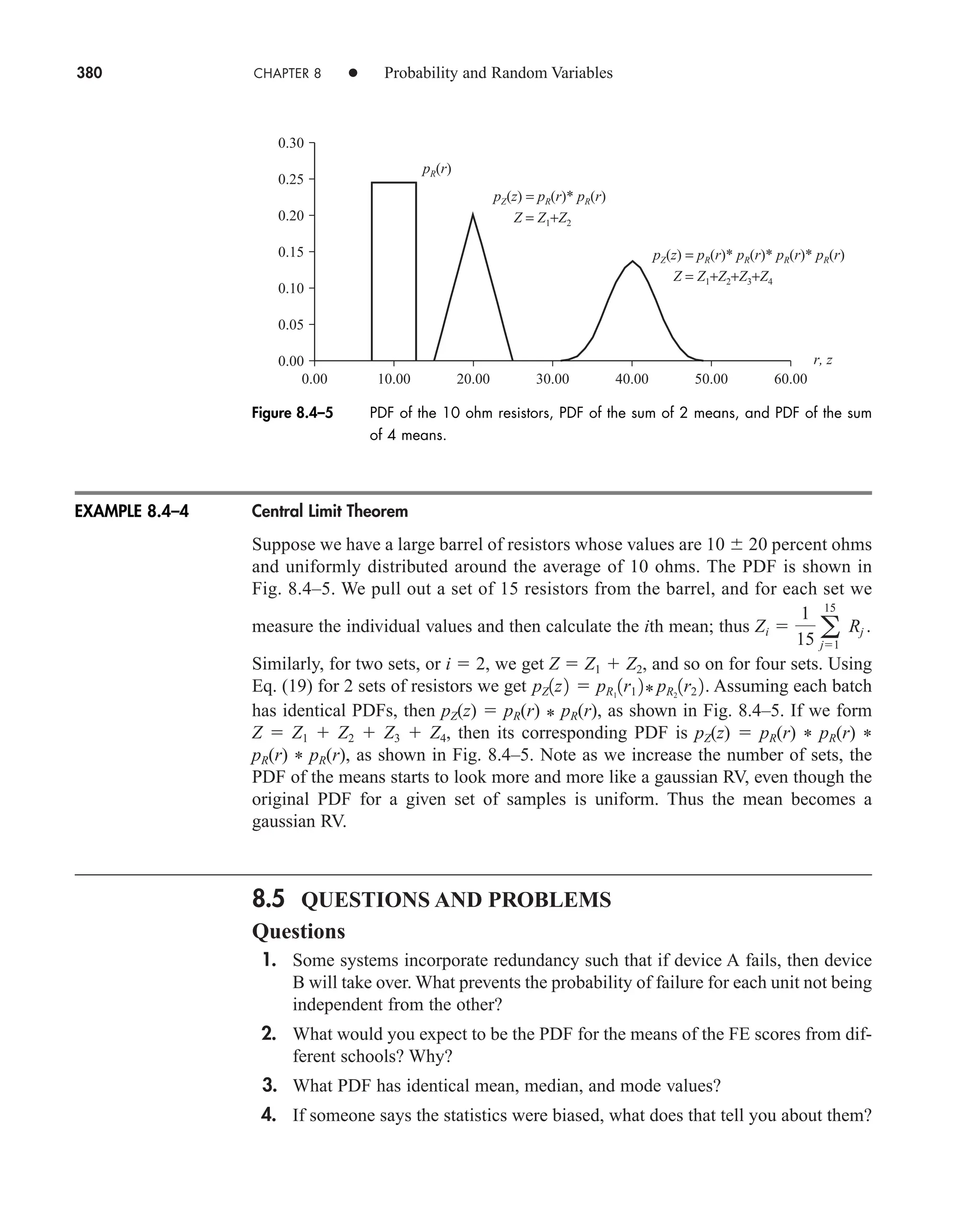 380 CHAPTER 8 • Probability and Random Variables
Central Limit Theorem
Suppose we have a large barrel of resistors whose values are 10 20 percent ohms
and uniformly distributed around the average of 10 ohms. The PDF is shown in
Fig. 8.4–5. We pull out a set of 15 resistors from the barrel, and for each set we
measure the individual values and then calculate the ith mean; thus
Similarly, for two sets, or i  2, we get Z  Z1  Z2, and so on for four sets. Using
Eq. (19) for 2 sets of resistors we get Assuming each batch
has identical PDFs, then pZ(z)  pR(r) * pR(r), as shown in Fig. 8.4–5. If we form
Z  Z1  Z2  Z3  Z4, then its corresponding PDF is pZ(z)  pR(r) * pR(r) *
pR(r) * pR(r), as shown in Fig. 8.4–5. Note as we increase the number of sets, the
PDF of the means starts to look more and more like a gaussian RV, even though the
original PDF for a given set of samples is uniform. Thus the mean becomes a
gaussian RV.
8.5 QUESTIONS AND PROBLEMS
Questions
1. Some systems incorporate redundancy such that if device A fails, then device
B will take over. What prevents the probability of failure for each unit not being
independent from the other?
2. What would you expect to be the PDF for the means of the FE scores from dif-
ferent schools? Why?
3. What PDF has identical mean, median, and mode values?
4. If someone says the statistics were biased, what does that tell you about them?
pZ1z2  pR1
1r1 2* pR2
1r2 2.
Zi 
1
15 a
15
j1
Rj .
EXAMPLE 8.4–4
0.00
0.00 10.00 20.00 30.00 40.00 50.00 60.00
0.30
0.25
0.20
0.15
0.10
0.05
pR(r)
Z = Z1+Z2
Z = Z1+Z2+Z3+Z4
pZ(z) = pR(r)* pR(r)
pZ(z) = pR(r)* pR(r)* pR(r)* pR(r)
r, z
Figure 8.4–5 PDF of the 10 ohm resistors, PDF of the sum of 2 means, and PDF of the sum
of 4 means.
car80407_ch08_345-390.qxd 12/11/08 5:55 PM Page 380
 