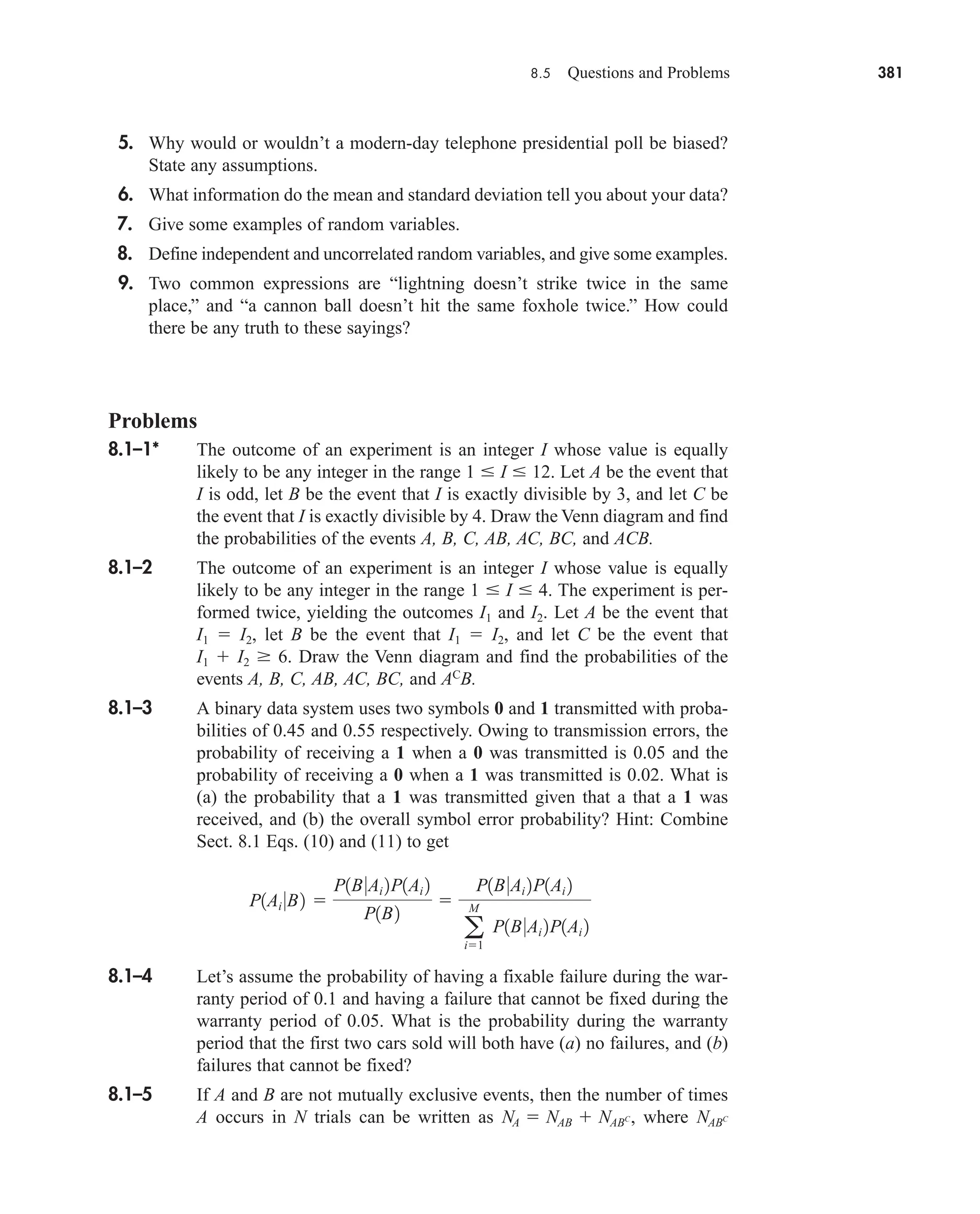 8.5 Questions and Problems 381
5. Why would or wouldn’t a modern-day telephone presidential poll be biased?
State any assumptions.
6. What information do the mean and standard deviation tell you about your data?
7. Give some examples of random variables.
8. Define independent and uncorrelated random variables, and give some examples.
9. Two common expressions are “lightning doesn’t strike twice in the same
place,” and “a cannon ball doesn’t hit the same foxhole twice.” How could
there be any truth to these sayings?
Problems
8.1–1* The outcome of an experiment is an integer I whose value is equally
likely to be any integer in the range 1  I  12. Let A be the event that
I is odd, let B be the event that I is exactly divisible by 3, and let C be
the event that I is exactly divisible by 4. Draw the Venn diagram and find
the probabilities of the events A, B, C, AB, AC, BC, and ACB.
8.1–2 The outcome of an experiment is an integer I whose value is equally
likely to be any integer in the range 1  I  4. The experiment is per-
formed twice, yielding the outcomes I1 and I2. Let A be the event that
I1  I2, let B be the event that I1  I2, and let C be the event that
I1  I2  6. Draw the Venn diagram and find the probabilities of the
events A, B, C, AB, AC, BC, and AC
B.
8.1–3 A binary data system uses two symbols 0 and 1 transmitted with proba-
bilities of 0.45 and 0.55 respectively. Owing to transmission errors, the
probability of receiving a 1 when a 0 was transmitted is 0.05 and the
probability of receiving a 0 when a 1 was transmitted is 0.02. What is
(a) the probability that a 1 was transmitted given that a that a 1 was
received, and (b) the overall symbol error probability? Hint: Combine
Sect. 8.1 Eqs. (10) and (11) to get
8.1–4 Let’s assume the probability of having a fixable failure during the war-
ranty period of 0.1 and having a failure that cannot be fixed during the
warranty period of 0.05. What is the probability during the warranty
period that the first two cars sold will both have (a) no failures, and (b)
failures that cannot be fixed?
8.1–5 If A and B are not mutually exclusive events, then the number of times
A occurs in N trials can be written as where NABC
NA  NAB  NABC,
P1Ai 0B2 
P1B0Ai 2P1Ai 2
P1B2

P1B0Ai 2P1Ai 2
a
M
i1
P1B0Ai 2P1Ai 2
car80407_ch08_345-390.qxd 12/11/08 5:55 PM Page 381
 