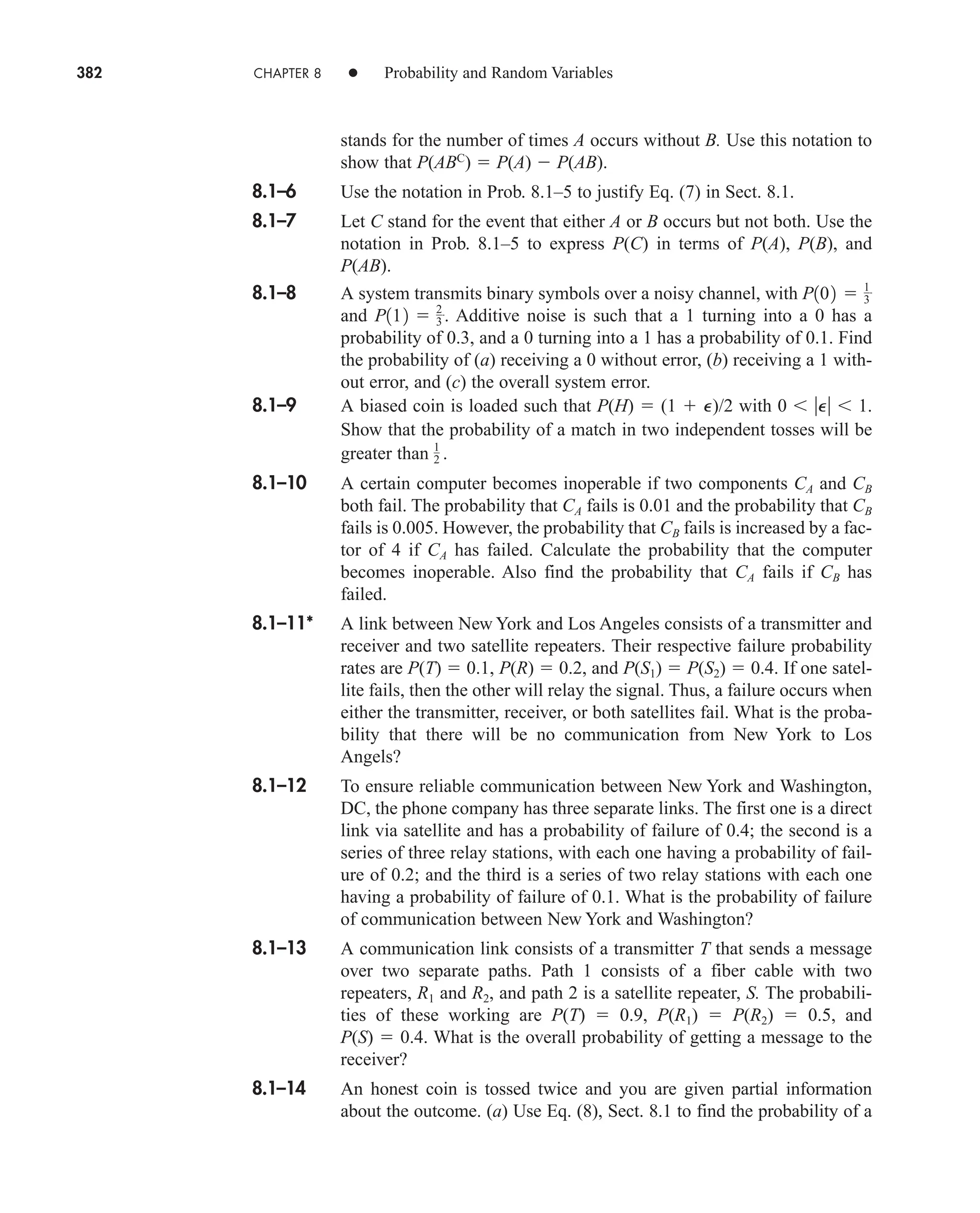 382 CHAPTER 8 • Probability and Random Variables
stands for the number of times A occurs without B. Use this notation to
show that P(ABC
)  P(A)  P(AB).
8.1–6 Use the notation in Prob. 8.1–5 to justify Eq. (7) in Sect. 8.1.
8.1–7 Let C stand for the event that either A or B occurs but not both. Use the
notation in Prob. 8.1–5 to express P(C) in terms of P(A), P(B), and
P(AB).
8.1–8 A system transmits binary symbols over a noisy channel, with
and Additive noise is such that a 1 turning into a 0 has a
probability of 0.3, and a 0 turning into a 1 has a probability of 0.1. Find
the probability of (a) receiving a 0 without error, (b) receiving a 1 with-
out error, and (c) the overall system error.
8.1–9 A biased coin is loaded such that P(H)  (1  P)/2 with 0 P 1.
Show that the probability of a match in two independent tosses will be
greater than
8.1–10 A certain computer becomes inoperable if two components CA and CB
both fail. The probability that CA fails is 0.01 and the probability that CB
fails is 0.005. However, the probability that CB fails is increased by a fac-
tor of 4 if CA has failed. Calculate the probability that the computer
becomes inoperable. Also find the probability that CA fails if CB has
failed.
8.1–11* A link between New York and Los Angeles consists of a transmitter and
receiver and two satellite repeaters. Their respective failure probability
rates are P(T)  0.1, P(R)  0.2, and P(S1)  P(S2)  0.4. If one satel-
lite fails, then the other will relay the signal. Thus, a failure occurs when
either the transmitter, receiver, or both satellites fail. What is the proba-
bility that there will be no communication from New York to Los
Angels?
8.1–12 To ensure reliable communication between New York and Washington,
DC, the phone company has three separate links. The first one is a direct
link via satellite and has a probability of failure of 0.4; the second is a
series of three relay stations, with each one having a probability of fail-
ure of 0.2; and the third is a series of two relay stations with each one
having a probability of failure of 0.1. What is the probability of failure
of communication between New York and Washington?
8.1–13 A communication link consists of a transmitter T that sends a message
over two separate paths. Path 1 consists of a fiber cable with two
repeaters, R1 and R2, and path 2 is a satellite repeater, S. The probabili-
ties of these working are P(T)  0.9, P(R1)  P(R2)  0.5, and
P(S)  0.4. What is the overall probability of getting a message to the
receiver?
8.1–14 An honest coin is tossed twice and you are given partial information
about the outcome. (a) Use Eq. (8), Sect. 8.1 to find the probability of a
1
2 .
P112  2
3 .
P102  1
3
car80407_ch08_345-390.qxd 12/11/08 5:55 PM Page 382
 