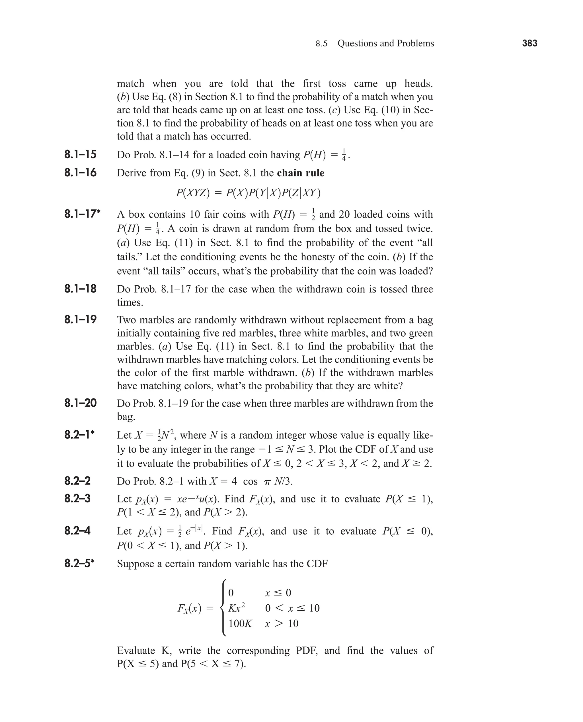 8.5 Questions and Problems 383
match when you are told that the first toss came up heads.
(b) Use Eq. (8) in Section 8.1 to find the probability of a match when you
are told that heads came up on at least one toss. (c) Use Eq. (10) in Sec-
tion 8.1 to find the probability of heads on at least one toss when you are
told that a match has occurred.
8.1–15 Do Prob. 8.1–14 for a loaded coin having
8.1–16 Derive from Eq. (9) in Sect. 8.1 the chain rule
8.1–17* A box contains 10 fair coins with P(H)  and 20 loaded coins with
A coin is drawn at random from the box and tossed twice.
(a) Use Eq. (11) in Sect. 8.1 to find the probability of the event “all
tails.” Let the conditioning events be the honesty of the coin. (b) If the
event “all tails” occurs, what’s the probability that the coin was loaded?
8.1–18 Do Prob. 8.1–17 for the case when the withdrawn coin is tossed three
times.
8.1–19 Two marbles are randomly withdrawn without replacement from a bag
initially containing five red marbles, three white marbles, and two green
marbles. (a) Use Eq. (11) in Sect. 8.1 to find the probability that the
withdrawn marbles have matching colors. Let the conditioning events be
the color of the first marble withdrawn. (b) If the withdrawn marbles
have matching colors, what’s the probability that they are white?
8.1–20 Do Prob. 8.1–19 for the case when three marbles are withdrawn from the
bag.
8.2–1* Let where N is a random integer whose value is equally like-
ly to be any integer in the range 1  N  3. Plot the CDF of X and use
it to evaluate the probabilities of X  0, 2 X  3, X 2, and X  2.
8.2–2 Do Prob. 8.2–1 with X  4 cos p N/3.
8.2–3 Let pX(x)  xex
u(x). Find FX(x), and use it to evaluate P(X  1),
P(1 X  2), and P(X 2).
8.2–4 Let Find FX(x), and use it to evaluate P(X  0),
P(0 X  1), and P(X 1).
8.2–5* Suppose a certain random variable has the CDF
Evaluate K, write the corresponding PDF, and find the values of
P(X  5) and P(5 X  7).
FX 1x2  µ
0 x  0
Kx2
0 6 x  10
100K x 7 10
pX 1x2  1
2 e0 x 0
.
X  1
2N2
,
P1H2  1
4 .
1
2
P1XYZ2  P1X2P1Y 0X2P1Z 0XY 2
P1H2  1
4 .
car80407_ch08_345-390.qxd 12/11/08 5:55 PM Page 383
 