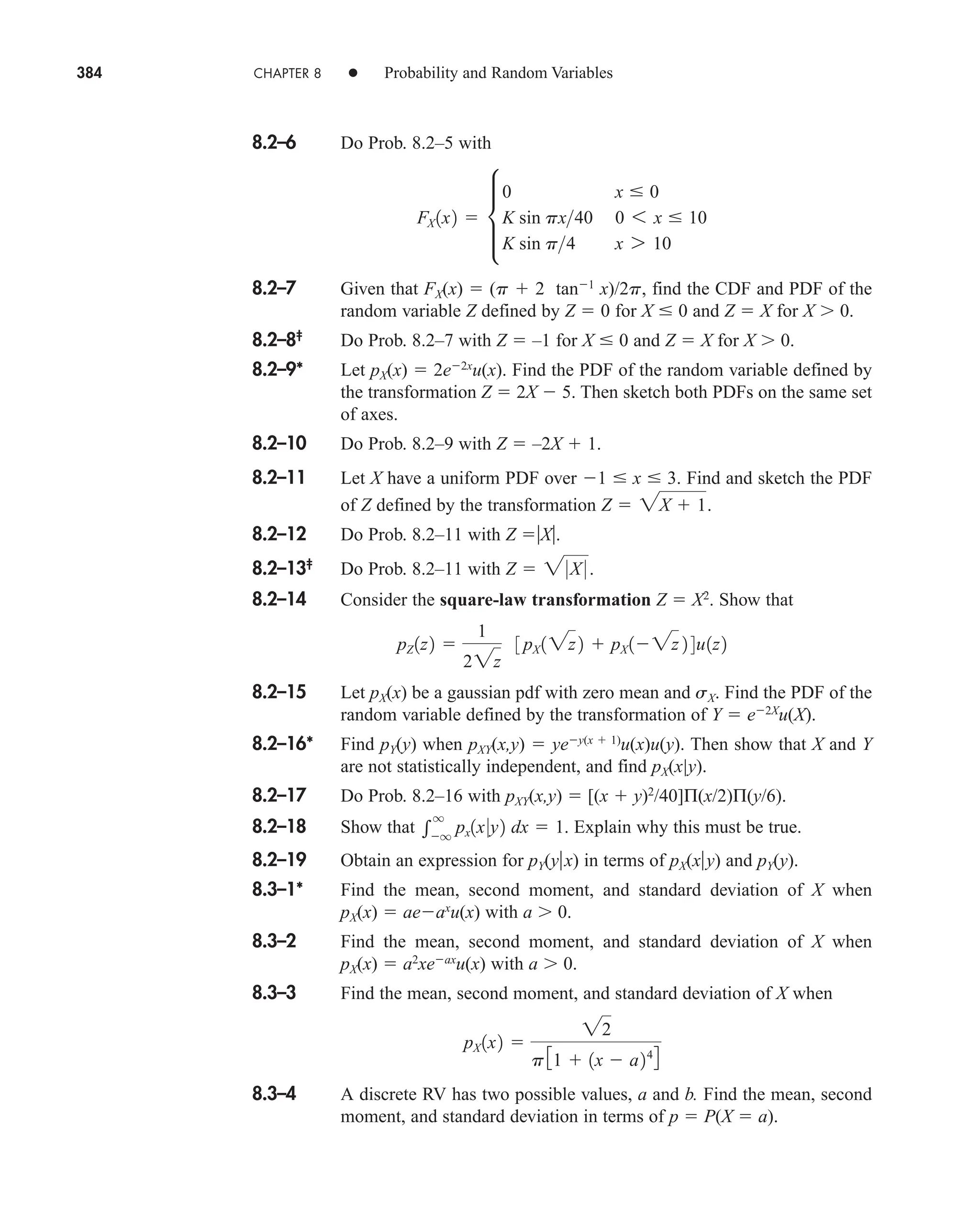 384 CHAPTER 8 • Probability and Random Variables
8.2–6 Do Prob. 8.2–5 with
8.2–7 Given that FX(x)  (p  2 tan1
x)/2p, find the CDF and PDF of the
random variable Z defined by Z  0 for X  0 and Z  X for X 0.
8.2–8‡
Do Prob. 8.2–7 with Z  –1 for X  0 and Z  X for X 0.
8.2–9* Let pX(x)  2e2x
u(x). Find the PDF of the random variable defined by
the transformation Z  2X  5. Then sketch both PDFs on the same set
of axes.
8.2–10 Do Prob. 8.2–9 with Z  –2X  1.
8.2–11 Let X have a uniform PDF over 1  x  3. Find and sketch the PDF
of Z defined by the transformation
8.2–12 Do Prob. 8.2–11 with Z X.
8.2–13‡
Do Prob. 8.2–11 with
8.2–14 Consider the square-law transformation Z  X2
. Show that
8.2–15 Let pX(x) be a gaussian pdf with zero mean and sX. Find the PDF of the
random variable defined by the transformation of Y  e2X
u(X).
8.2–16* Find pY(y) when pXY(x,y)  yey(x  1)
u(x)u(y). Then show that X and Y
are not statistically independent, and find pX(x|y).
8.2–17 Do Prob. 8.2–16 with pXY(x,y)  [(x  y)2
/40]Π(x/2)Π(y/6).
8.2–18 Show that Explain why this must be true.
8.2–19 Obtain an expression for pY(yx) in terms of pX(xy) and pY(y).
8.3–1* Find the mean, second moment, and standard deviation of X when
pX(x)  aeax
u(x) with a 0.
8.3–2 Find the mean, second moment, and standard deviation of X when
pX(x)  a2
xeax
u(x) with a 0.
8.3–3 Find the mean, second moment, and standard deviation of X when
8.3–4 A discrete RV has two possible values, a and b. Find the mean, second
moment, and standard deviation in terms of p  P(X  a).
pX 1x2 
22
p31  1x  a244

q
q
px1x0y2 dx  1.
pZ 1z2 
1
22z
3 pX 12z2  pX 12z 2 4u1z2
Z  20X 0 .
Z  2X  1.
FX 1x2  µ
0 x  0
K sin px40 0 6 x  10
K sin p4 x 7 10
car80407_ch08_345-390.qxd 12/16/08 6:12 PM Page 384
 