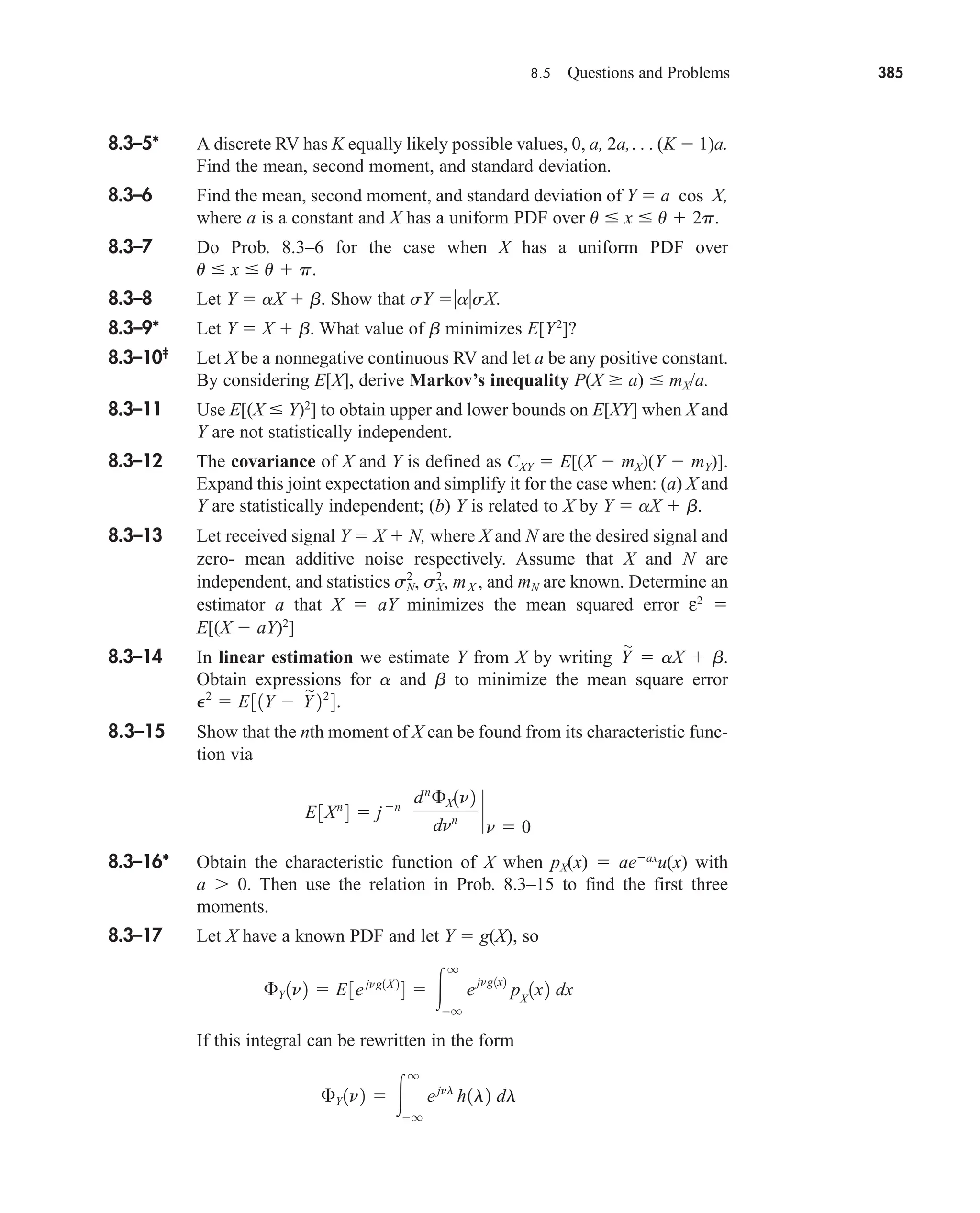 8.5 Questions and Problems 385
8.3–5* A discrete RV has K equally likely possible values, 0, a, 2a,. . . (K  1)a.
Find the mean, second moment, and standard deviation.
8.3–6 Find the mean, second moment, and standard deviation of Y  a cos X,
where a is a constant and X has a uniform PDF over u  x  u  2p.
8.3–7 Do Prob. 8.3–6 for the case when X has a uniform PDF over
u  x  u  p.
8.3–8 Let Y  aX  b. Show that sY asX.
8.3–9* Let Y  X  b. What value of b minimizes E[Y2
]?
8.3–10‡
Let X be a nonnegative continuous RV and let a be any positive constant.
By considering E[X], derive Markov’s inequality P(X  a)  mX/a.
8.3–11 Use E[(X  Y)2
] to obtain upper and lower bounds on E[XY] when X and
Y are not statistically independent.
8.3–12 The covariance of X and Y is defined as CXY  E[(X  mX)(Y  mY)].
Expand this joint expectation and simplify it for the case when: (a) X and
Y are statistically independent; (b) Y is related to X by Y  aX  b.
8.3–13 Let received signal Y  X  N, where X and N are the desired signal and
zero- mean additive noise respectively. Assume that X and N are
independent, and statistics and mN are known. Determine an
estimator a that X  aY minimizes the mean squared error ε2

E[(X  aY)2
]
8.3–14 In linear estimation we estimate Y from X by writing  aX  b.
Obtain expressions for a and b to minimize the mean square error
8.3–15 Show that the nth moment of X can be found from its characteristic func-
tion via
8.3–16* Obtain the characteristic function of X when pX(x)  aeax
u(x) with
a 0. Then use the relation in Prob. 8.3–15 to find the first three
moments.
8.3–17 Let X have a known PDF and let Y  g(X), so
If this integral can be rewritten in the form
£Y 1n2  
q
q
ejnl
h1l2 dl
£Y 1n2  E3ejng1X 2
4  
q
q
e
jng1x2
pX
1x2 dx
E3Xn
4  jn
dn
£X1n2
dnn `
n  0
P2
 E31Y  Y

22
4.
Y

sN
2
, sX
2
, mX ,
car80407_ch08_345-390.qxd 12/11/08 5:55 PM Page 385
 