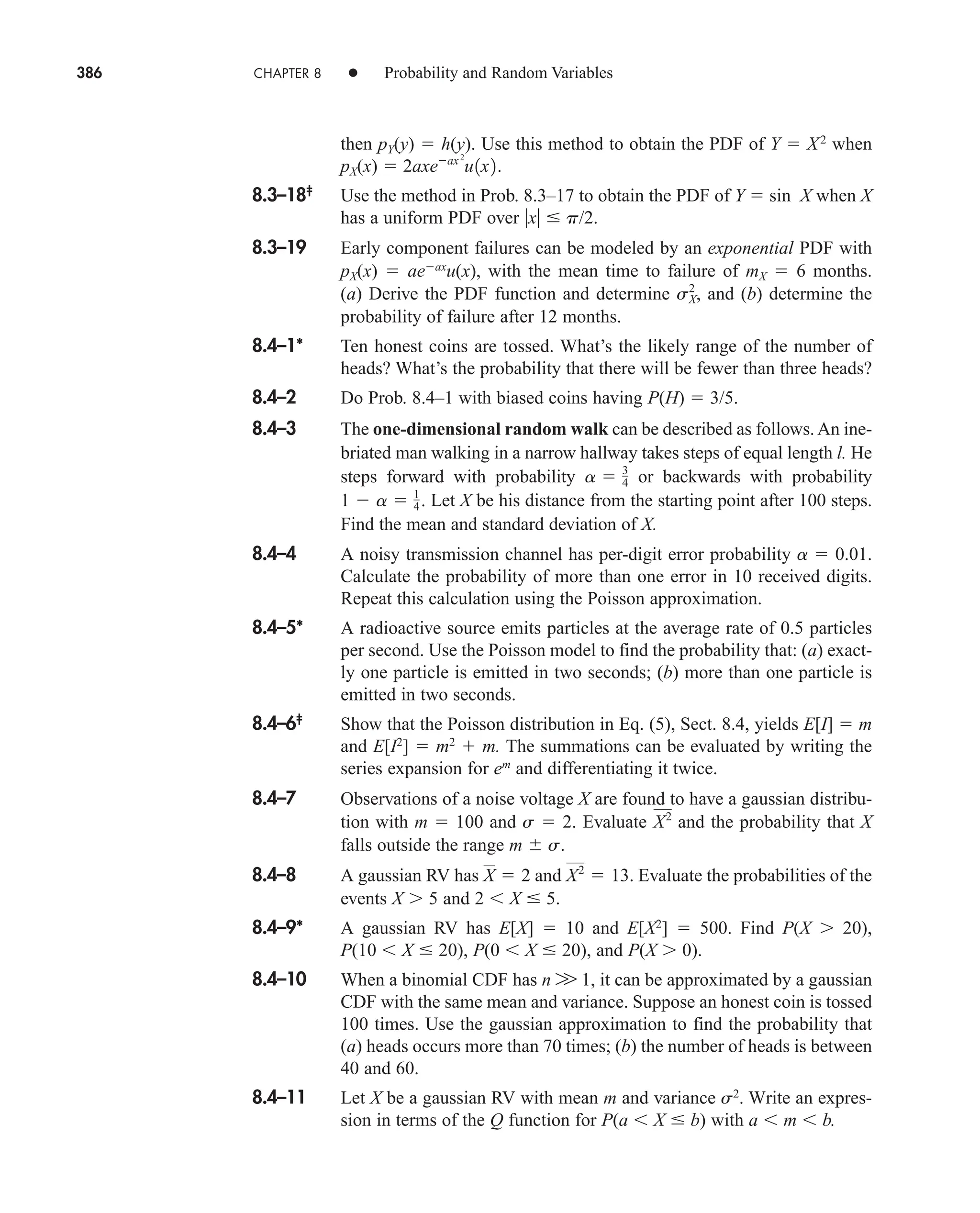 386 CHAPTER 8 • Probability and Random Variables
then pY(y)  h(y). Use this method to obtain the PDF of Y  X2
when
pX(x) 
8.3–18‡
Use the method in Prob. 8.3–17 to obtain the PDF of Y  sin X when X
has a uniform PDF over x  p/2.
8.3–19 Early component failures can be modeled by an exponential PDF with
pX(x)  aeax
u(x), with the mean time to failure of mX  6 months.
(a) Derive the PDF function and determine and (b) determine the
probability of failure after 12 months.
8.4–1* Ten honest coins are tossed. What’s the likely range of the number of
heads? What’s the probability that there will be fewer than three heads?
8.4–2 Do Prob. 8.4–1 with biased coins having P(H)  3/5.
8.4–3 The one-dimensional random walk can be described as follows. An ine-
briated man walking in a narrow hallway takes steps of equal length l. He
steps forward with probability or backwards with probability
Let X be his distance from the starting point after 100 steps.
Find the mean and standard deviation of X.
8.4–4 A noisy transmission channel has per-digit error probability a  0.01.
Calculate the probability of more than one error in 10 received digits.
Repeat this calculation using the Poisson approximation.
8.4–5* A radioactive source emits particles at the average rate of 0.5 particles
per second. Use the Poisson model to find the probability that: (a) exact-
ly one particle is emitted in two seconds; (b) more than one particle is
emitted in two seconds.
8.4–6‡
Show that the Poisson distribution in Eq. (5), Sect. 8.4, yields E[I]  m
and E[I2
]  m2
 m. The summations can be evaluated by writing the
series expansion for em
and differentiating it twice.
8.4–7 Observations of a noise voltage X are found to have a gaussian distribu-
tion with m  100 and s  2. Evaluate and the probability that X
falls outside the range m s.
8.4–8 A gaussian RV has and Evaluate the probabilities of the
events X 5 and 2 X  5.
8.4–9* A gaussian RV has E[X]  10 and E[X2
]  500. Find P(X 20),
P(10 X  20), P(0 X  20), and P(X 0).
8.4–10 When a binomial CDF has n W 1, it can be approximated by a gaussian
CDF with the same mean and variance. Suppose an honest coin is tossed
100 times. Use the gaussian approximation to find the probability that
(a) heads occurs more than 70 times; (b) the number of heads is between
40 and 60.
8.4–11 Let X be a gaussian RV with mean m and variance s2
. Write an expres-
sion in terms of the Q function for P(a X  b) with a m b.
X2
 13.
X  2
X2
1  a  1
4.
a  3
4
sX
2
,
2axeax 2
u1x2.
car80407_ch08_345-390.qxd 12/11/08 5:55 PM Page 386
 