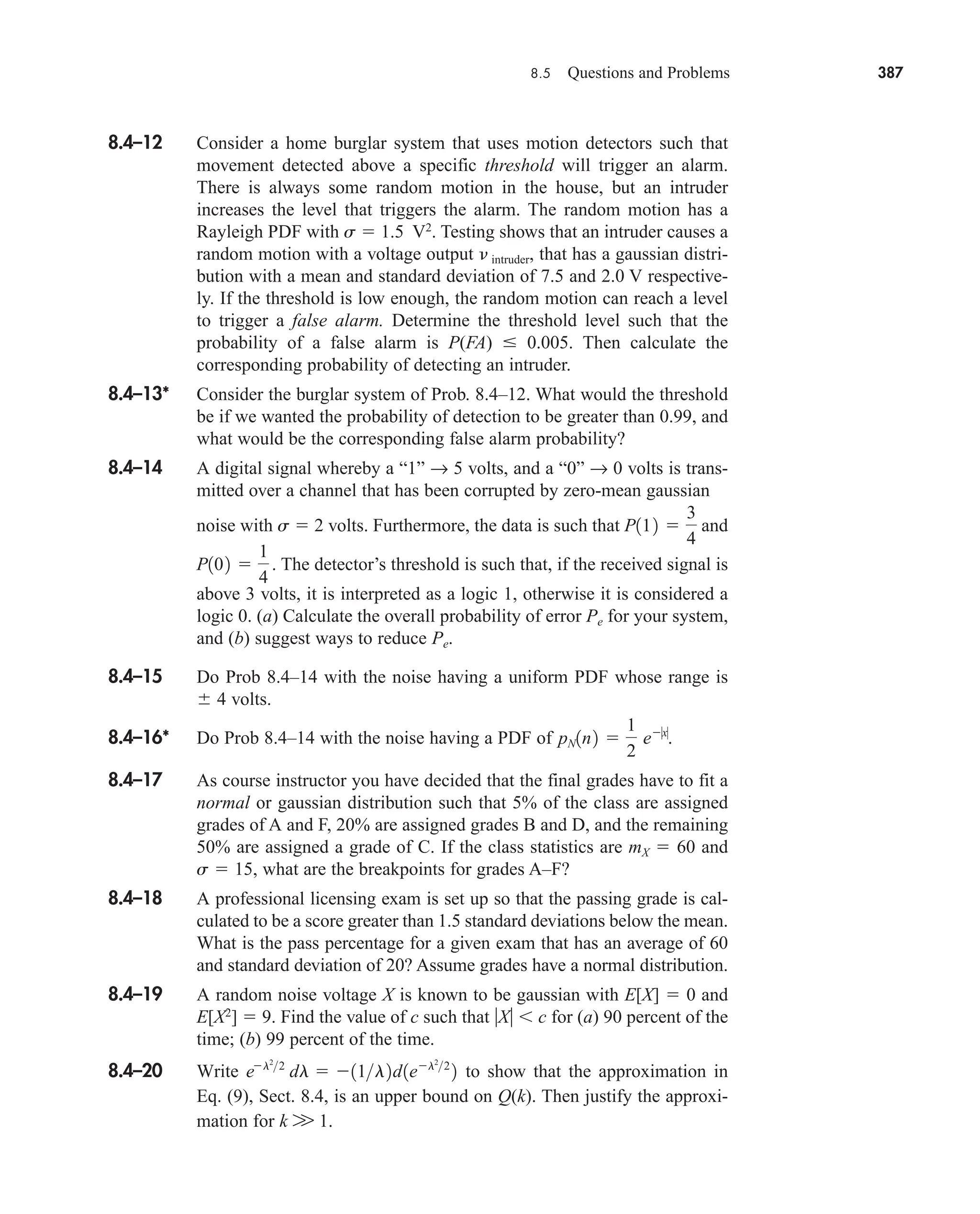 8.5 Questions and Problems 387
8.4–12 Consider a home burglar system that uses motion detectors such that
movement detected above a specific threshold will trigger an alarm.
There is always some random motion in the house, but an intruder
increases the level that triggers the alarm. The random motion has a
Rayleigh PDF with s  1.5 V2
. Testing shows that an intruder causes a
random motion with a voltage output  intruder, that has a gaussian distri-
bution with a mean and standard deviation of 7.5 and 2.0 V respective-
ly. If the threshold is low enough, the random motion can reach a level
to trigger a false alarm. Determine the threshold level such that the
probability of a false alarm is P(FA)  0.005. Then calculate the
corresponding probability of detecting an intruder.
8.4–13* Consider the burglar system of Prob. 8.4–12. What would the threshold
be if we wanted the probability of detection to be greater than 0.99, and
what would be the corresponding false alarm probability?
8.4–14 A digital signal whereby a “1” → 5 volts, and a “0” → 0 volts is trans-
mitted over a channel that has been corrupted by zero-mean gaussian
noise with s  2 volts. Furthermore, the data is such that and
The detector’s threshold is such that, if the received signal is
above 3 volts, it is interpreted as a logic 1, otherwise it is considered a
logic 0. (a) Calculate the overall probability of error Pe for your system,
and (b) suggest ways to reduce Pe.
8.4–15 Do Prob 8.4–14 with the noise having a uniform PDF whose range is
4 volts.
8.4–16* Do Prob 8.4–14 with the noise having a PDF of
8.4–17 As course instructor you have decided that the final grades have to fit a
normal or gaussian distribution such that 5% of the class are assigned
grades of A and F, 20% are assigned grades B and D, and the remaining
50% are assigned a grade of C. If the class statistics are mX  60 and
s  15, what are the breakpoints for grades A–F?
8.4–18 A professional licensing exam is set up so that the passing grade is cal-
culated to be a score greater than 1.5 standard deviations below the mean.
What is the pass percentage for a given exam that has an average of 60
and standard deviation of 20? Assume grades have a normal distribution.
8.4–19 A random noise voltage X is known to be gaussian with E[X]  0 and
E[X2
]  9. Find the value of c such that X c for (a) 90 percent of the
time; (b) 99 percent of the time.
8.4–20 Write to show that the approximation in
Eq. (9), Sect. 8.4, is an upper bound on Q(k). Then justify the approxi-
mation for k W 1.
el2
2
dl  11l2d1el2
2
2
pN1n2 
1
2
e0x0
.
P102 
1
4
.
P112 
3
4
car80407_ch08_345-390.qxd 12/11/08 5:55 PM Page 387
 