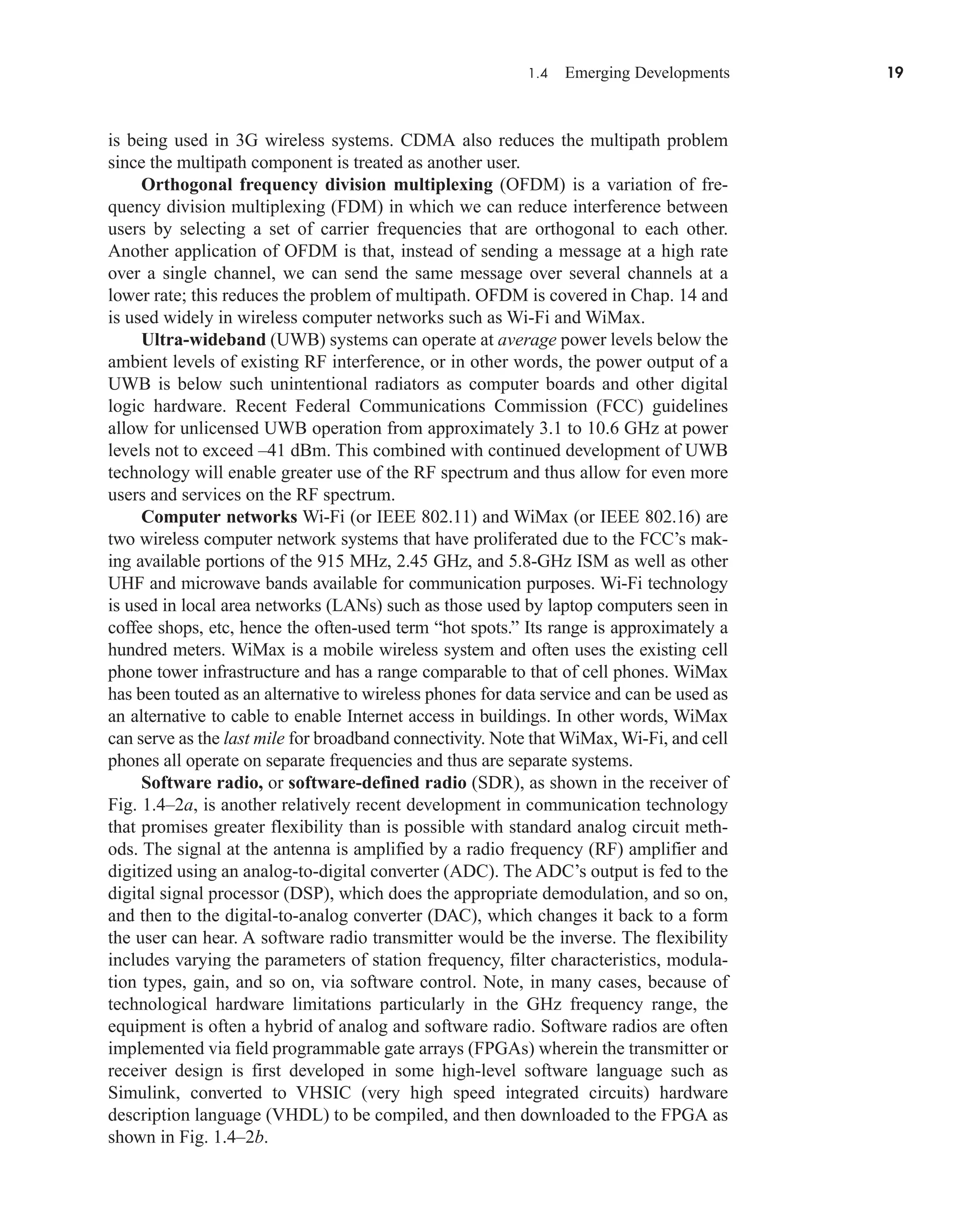 1.4 Emerging Developments 19
is being used in 3G wireless systems. CDMA also reduces the multipath problem
since the multipath component is treated as another user.
Orthogonal frequency division multiplexing (OFDM) is a variation of fre-
quency division multiplexing (FDM) in which we can reduce interference between
users by selecting a set of carrier frequencies that are orthogonal to each other.
Another application of OFDM is that, instead of sending a message at a high rate
over a single channel, we can send the same message over several channels at a
lower rate; this reduces the problem of multipath. OFDM is covered in Chap. 14 and
is used widely in wireless computer networks such as Wi-Fi and WiMax.
Ultra-wideband (UWB) systems can operate at average power levels below the
ambient levels of existing RF interference, or in other words, the power output of a
UWB is below such unintentional radiators as computer boards and other digital
logic hardware. Recent Federal Communications Commission (FCC) guidelines
allow for unlicensed UWB operation from approximately 3.1 to 10.6 GHz at power
levels not to exceed –41 dBm. This combined with continued development of UWB
technology will enable greater use of the RF spectrum and thus allow for even more
users and services on the RF spectrum.
Computer networks Wi-Fi (or IEEE 802.11) and WiMax (or IEEE 802.16) are
two wireless computer network systems that have proliferated due to the FCC’s mak-
ing available portions of the 915 MHz, 2.45 GHz, and 5.8-GHz ISM as well as other
UHF and microwave bands available for communication purposes. Wi-Fi technology
is used in local area networks (LANs) such as those used by laptop computers seen in
coffee shops, etc, hence the often-used term “hot spots.” Its range is approximately a
hundred meters. WiMax is a mobile wireless system and often uses the existing cell
phone tower infrastructure and has a range comparable to that of cell phones. WiMax
has been touted as an alternative to wireless phones for data service and can be used as
an alternative to cable to enable Internet access in buildings. In other words, WiMax
can serve as the last mile for broadband connectivity. Note that WiMax, Wi-Fi, and cell
phones all operate on separate frequencies and thus are separate systems.
Software radio, or software-defined radio (SDR), as shown in the receiver of
Fig. 1.4–2a, is another relatively recent development in communication technology
that promises greater flexibility than is possible with standard analog circuit meth-
ods. The signal at the antenna is amplified by a radio frequency (RF) amplifier and
digitized using an analog-to-digital converter (ADC). The ADC’s output is fed to the
digital signal processor (DSP), which does the appropriate demodulation, and so on,
and then to the digital-to-analog converter (DAC), which changes it back to a form
the user can hear. A software radio transmitter would be the inverse. The flexibility
includes varying the parameters of station frequency, filter characteristics, modula-
tion types, gain, and so on, via software control. Note, in many cases, because of
technological hardware limitations particularly in the GHz frequency range, the
equipment is often a hybrid of analog and software radio. Software radios are often
implemented via field programmable gate arrays (FPGAs) wherein the transmitter or
receiver design is first developed in some high-level software language such as
Simulink, converted to VHSIC (very high speed integrated circuits) hardware
description language (VHDL) to be compiled, and then downloaded to the FPGA as
shown in Fig. 1.4–2b.
car80407_ch01_001-026.qxd 12/8/08 10:21 PM Page 19
 
