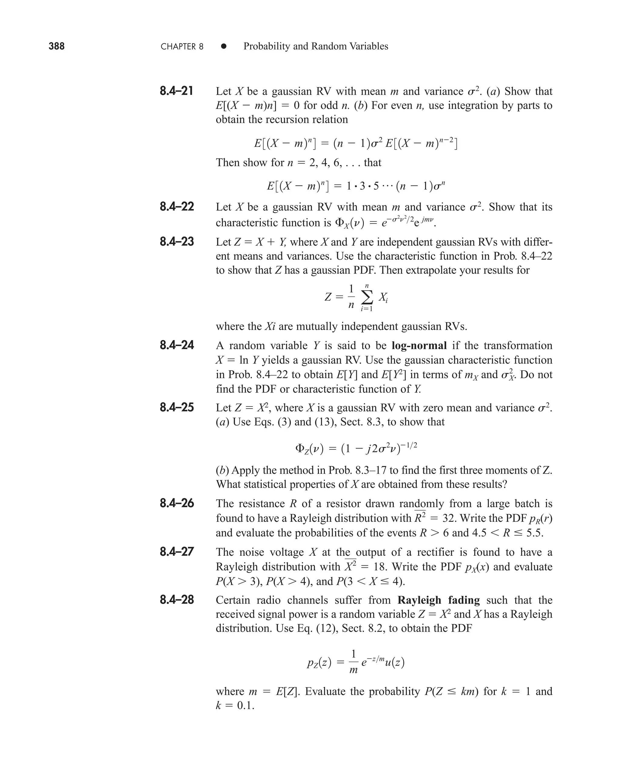 388 CHAPTER 8 • Probability and Random Variables
8.4–21 Let X be a gaussian RV with mean m and variance s2
. (a) Show that
E[(X  m)n]  0 for odd n. (b) For even n, use integration by parts to
obtain the recursion relation
Then show for n  2, 4, 6, . . . that
8.4–22 Let X be a gaussian RV with mean m and variance s2
. Show that its
characteristic function is
8.4–23 Let Z  X  Y, where X and Y are independent gaussian RVs with differ-
ent means and variances. Use the characteristic function in Prob. 8.4–22
to show that Z has a gaussian PDF. Then extrapolate your results for
where the Xi are mutually independent gaussian RVs.
8.4–24 A random variable Y is said to be log-normal if the transformation
X  ln Y yields a gaussian RV. Use the gaussian characteristic function
in Prob. 8.4–22 to obtain E[Y] and E[Y2
] in terms of mX and Do not
find the PDF or characteristic function of Y.
8.4–25 Let Z  X2
, where X is a gaussian RV with zero mean and variance s2
.
(a) Use Eqs. (3) and (13), Sect. 8.3, to show that
(b) Apply the method in Prob. 8.3–17 to find the first three moments of Z.
What statistical properties of X are obtained from these results?
8.4–26 The resistance R of a resistor drawn randomly from a large batch is
found to have a Rayleigh distribution with Write the PDF pR(r)
and evaluate the probabilities of the events R 6 and 4.5 R  5.5.
8.4–27 The noise voltage X at the output of a rectifier is found to have a
Rayleigh distribution with Write the PDF pX(x) and evaluate
P(X 3), P(X 4), and P(3 X  4).
8.4–28 Certain radio channels suffer from Rayleigh fading such that the
received signal power is a random variable Z  X2
and X has a Rayleigh
distribution. Use Eq. (12), Sect. 8.2, to obtain the PDF
where m  E[Z]. Evaluate the probability P(Z  km) for k  1 and
k  0.1.
pZ 1z2 
1
m
ezm
u1z2
X2
 18.
R2
 32.
£Z 1n2  11  j2s2
n212
sX
2
.
Z 
1
n a
n
i1
Xi
£X 1n2  es2
n2
2
e jmn
.
E31X  m2n
4  1 # 3 # 5 p 1n  12sn
E31X  m2n
4  1n  12s2
E31X  m2n2
4
car80407_ch08_345-390.qxd 12/11/08 5:55 PM Page 388
 