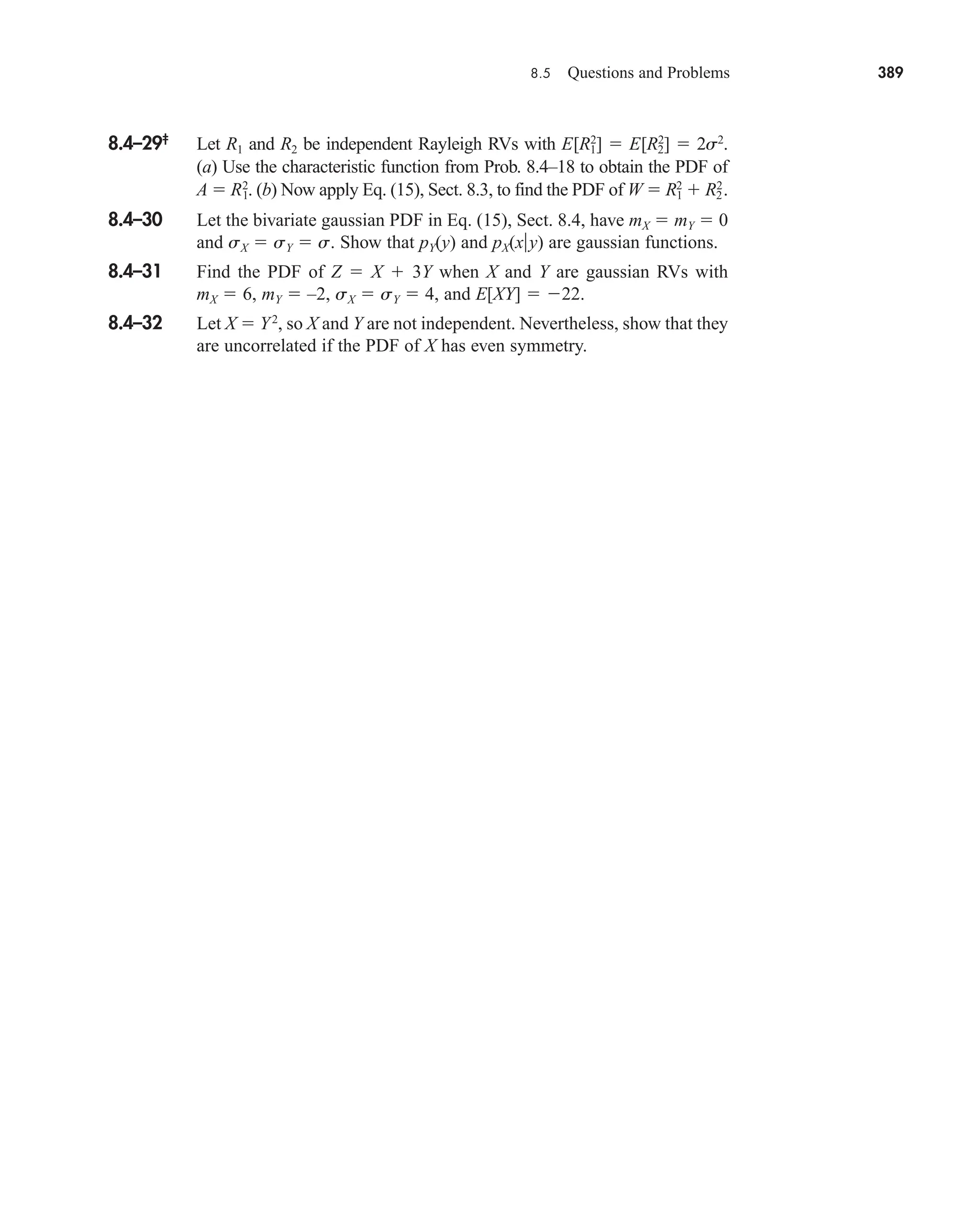 8.5 Questions and Problems 389
8.4–29‡
Let R1 and R2 be independent Rayleigh RVs with E[R1
2
]  E[R2
2
]  2s2
.
(a) Use the characteristic function from Prob. 8.4–18 to obtain the PDF of
A  R1
2
. (b) Now apply Eq. (15), Sect. 8.3, to find the PDF of W  R1
2
 R2
2
.
8.4–30 Let the bivariate gaussian PDF in Eq. (15), Sect. 8.4, have mX  mY  0
and sX  sY  s. Show that pY(y) and pX(xy) are gaussian functions.
8.4–31 Find the PDF of Z  X  3Y when X and Y are gaussian RVs with
mX  6, mY  –2, sX  sY  4, and E[XY]  22.
8.4–32 Let X  Y2
, so X and Y are not independent. Nevertheless, show that they
are uncorrelated if the PDF of X has even symmetry.
car80407_ch08_345-390.qxd 12/11/08 5:55 PM Page 389
 
