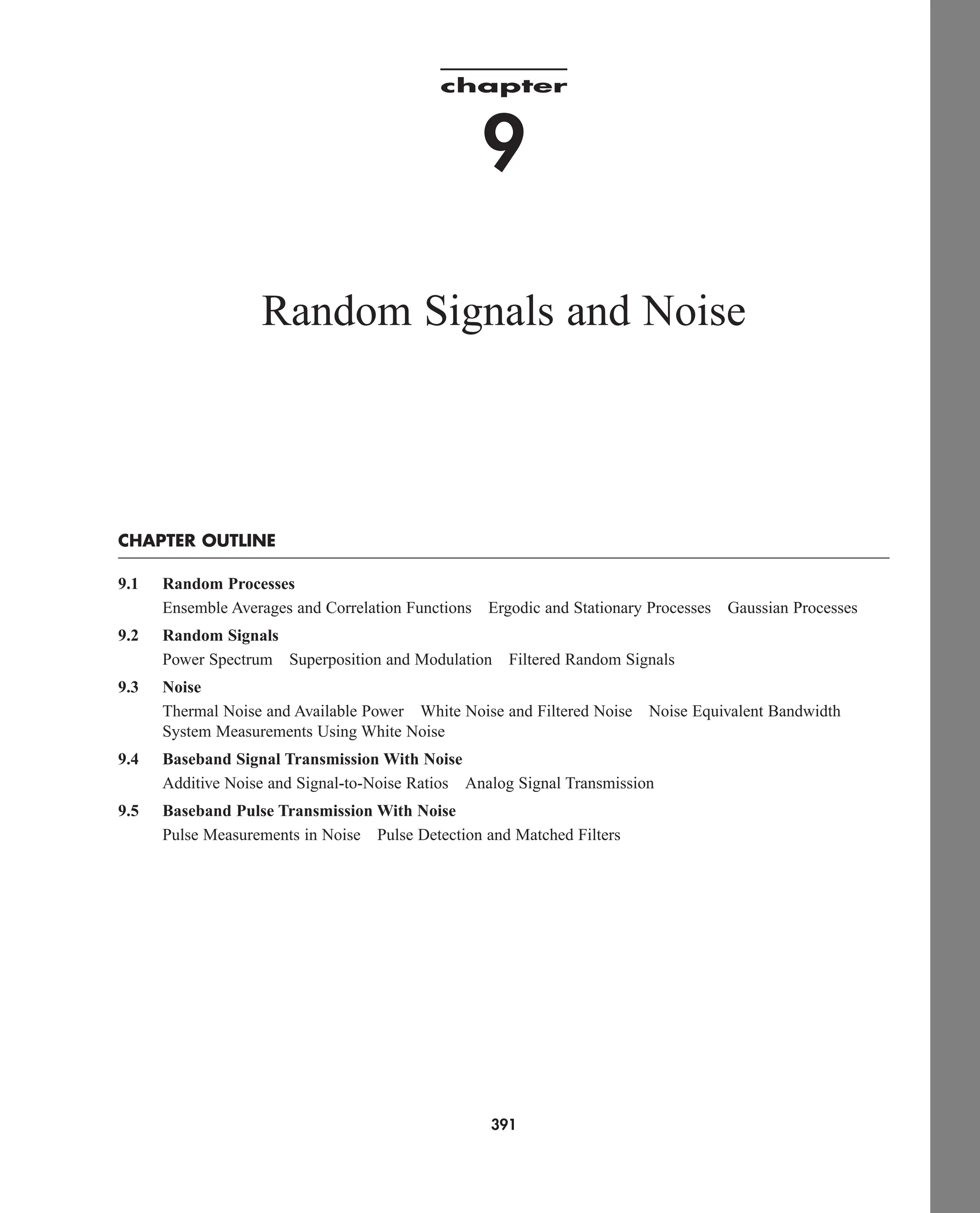 chapter
9
Random Signals and Noise
CHAPTER OUTLINE
9.1 Random Processes
Ensemble Averages and Correlation Functions Ergodic and Stationary Processes Gaussian Processes
9.2 Random Signals
Power Spectrum Superposition and Modulation Filtered Random Signals
9.3 Noise
Thermal Noise and Available Power White Noise and Filtered Noise Noise Equivalent Bandwidth
System Measurements Using White Noise
9.4 Baseband Signal Transmission With Noise
Additive Noise and Signal-to-Noise Ratios Analog Signal Transmission
9.5 Baseband Pulse Transmission With Noise
Pulse Measurements in Noise Pulse Detection and Matched Filters
391
car80407_ch09_391-438.qxd 12/17/08 5:20 PM Page 391
Confirming Pages
 