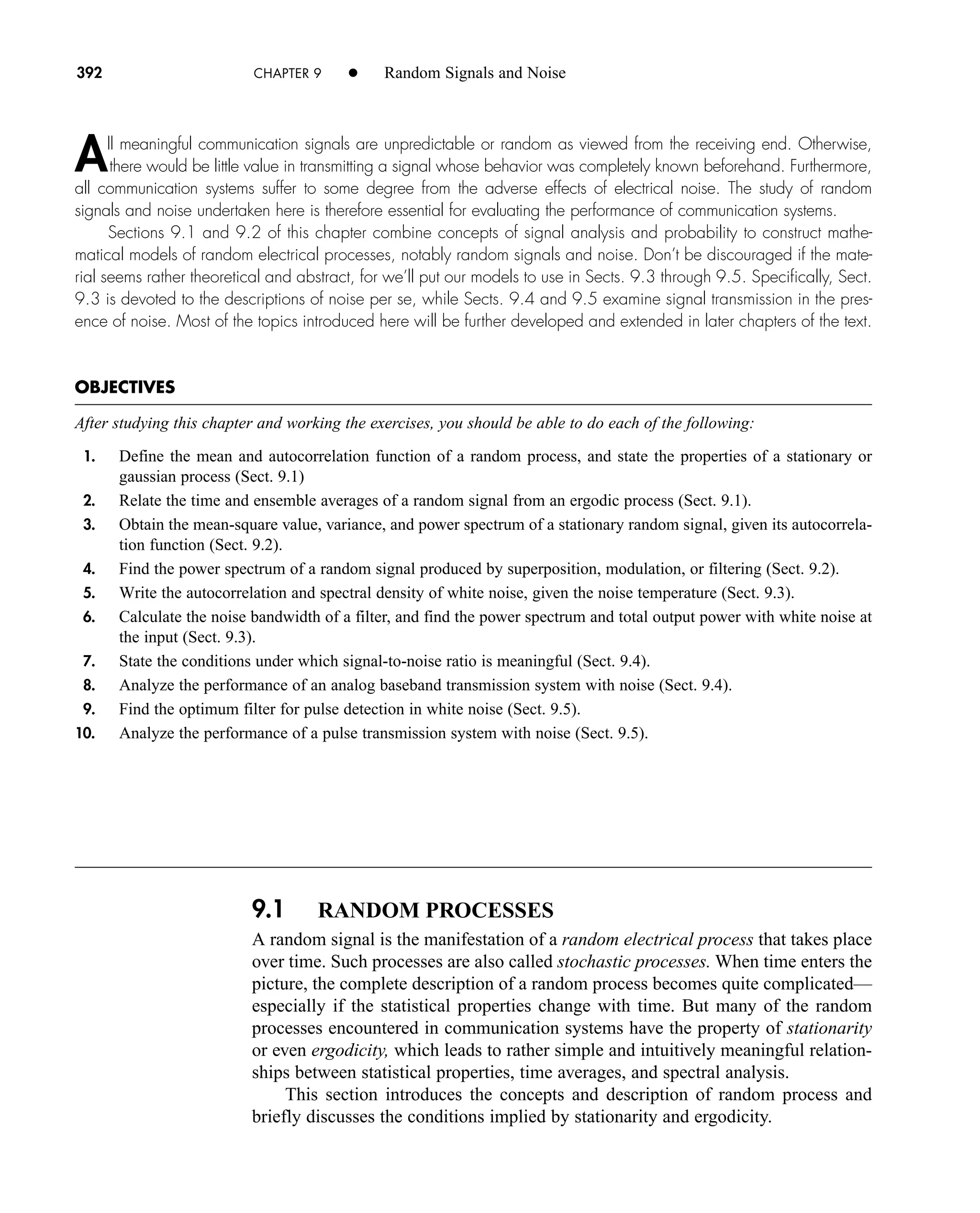 9.1 RANDOM PROCESSES
A random signal is the manifestation of a random electrical process that takes place
over time. Such processes are also called stochastic processes. When time enters the
picture, the complete description of a random process becomes quite complicated—
especially if the statistical properties change with time. But many of the random
processes encountered in communication systems have the property of stationarity
or even ergodicity, which leads to rather simple and intuitively meaningful relation-
ships between statistical properties, time averages, and spectral analysis.
This section introduces the concepts and description of random process and
briefly discusses the conditions implied by stationarity and ergodicity.
392 CHAPTER 9 • Random Signals and Noise
All meaningful communication signals are unpredictable or random as viewed from the receiving end. Otherwise,
there would be little value in transmitting a signal whose behavior was completely known beforehand. Furthermore,
all communication systems suffer to some degree from the adverse effects of electrical noise. The study of random
signals and noise undertaken here is therefore essential for evaluating the performance of communication systems.
Sections 9.1 and 9.2 of this chapter combine concepts of signal analysis and probability to construct mathe-
matical models of random electrical processes, notably random signals and noise. Don’t be discouraged if the mate-
rial seems rather theoretical and abstract, for we’ll put our models to use in Sects. 9.3 through 9.5. Specifically, Sect.
9.3 is devoted to the descriptions of noise per se, while Sects. 9.4 and 9.5 examine signal transmission in the pres-
ence of noise. Most of the topics introduced here will be further developed and extended in later chapters of the text.
OBJECTIVES
After studying this chapter and working the exercises, you should be able to do each of the following:
1. Define the mean and autocorrelation function of a random process, and state the properties of a stationary or
gaussian process (Sect. 9.1)
2. Relate the time and ensemble averages of a random signal from an ergodic process (Sect. 9.1).
3. Obtain the mean-square value, variance, and power spectrum of a stationary random signal, given its autocorrela-
tion function (Sect. 9.2).
4. Find the power spectrum of a random signal produced by superposition, modulation, or filtering (Sect. 9.2).
5. Write the autocorrelation and spectral density of white noise, given the noise temperature (Sect. 9.3).
6. Calculate the noise bandwidth of a filter, and find the power spectrum and total output power with white noise at
the input (Sect. 9.3).
7. State the conditions under which signal-to-noise ratio is meaningful (Sect. 9.4).
8. Analyze the performance of an analog baseband transmission system with noise (Sect. 9.4).
9. Find the optimum filter for pulse detection in white noise (Sect. 9.5).
10. Analyze the performance of a pulse transmission system with noise (Sect. 9.5).
car80407_ch09_391-438.qxd 12/17/08 5:20 PM Page 392
Confirming Pages
 