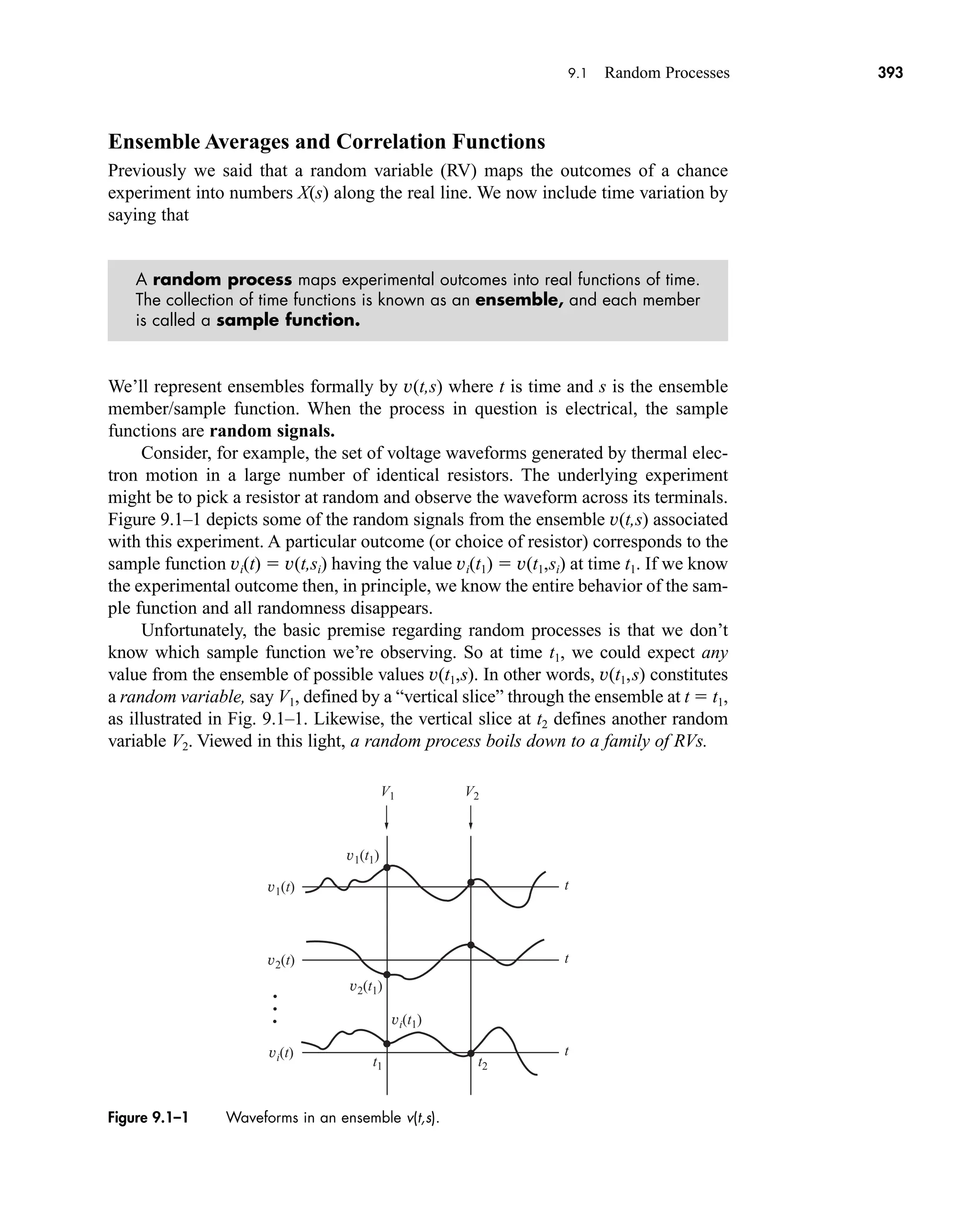 v2(t)
V1 V2
t
v1(t)
v1(t1)
v2(t1)
t1 t2
vi(t1)
t
vi(t) t
Figure 9.1–1 Waveforms in an ensemble v(t,s).
9.1 Random Processes 393
Ensemble Averages and Correlation Functions
Previously we said that a random variable (RV) maps the outcomes of a chance
experiment into numbers X(s) along the real line. We now include time variation by
saying that
A random process maps experimental outcomes into real functions of time.
The collection of time functions is known as an ensemble, and each member
is called a sample function.
We’ll represent ensembles formally by v(t,s) where t is time and s is the ensemble
member/sample function. When the process in question is electrical, the sample
functions are random signals.
Consider, for example, the set of voltage waveforms generated by thermal elec-
tron motion in a large number of identical resistors. The underlying experiment
might be to pick a resistor at random and observe the waveform across its terminals.
Figure 9.1–1 depicts some of the random signals from the ensemble v(t,s) associated
with this experiment. A particular outcome (or choice of resistor) corresponds to the
sample function vi(t)  v(t,si) having the value vi(t1)  v(t1,si) at time t1. If we know
the experimental outcome then, in principle, we know the entire behavior of the sam-
ple function and all randomness disappears.
Unfortunately, the basic premise regarding random processes is that we don’t
know which sample function we’re observing. So at time t1, we could expect any
value from the ensemble of possible values v(t1,s). In other words, v(t1,s) constitutes
a random variable, say V1, defined by a “vertical slice” through the ensemble at t  t1,
as illustrated in Fig. 9.1–1. Likewise, the vertical slice at t2 defines another random
variable V2. Viewed in this light, a random process boils down to a family of RVs.
car80407_ch09_391-438.qxd 12/17/08 5:20 PM Page 393
Confirming Pages
 