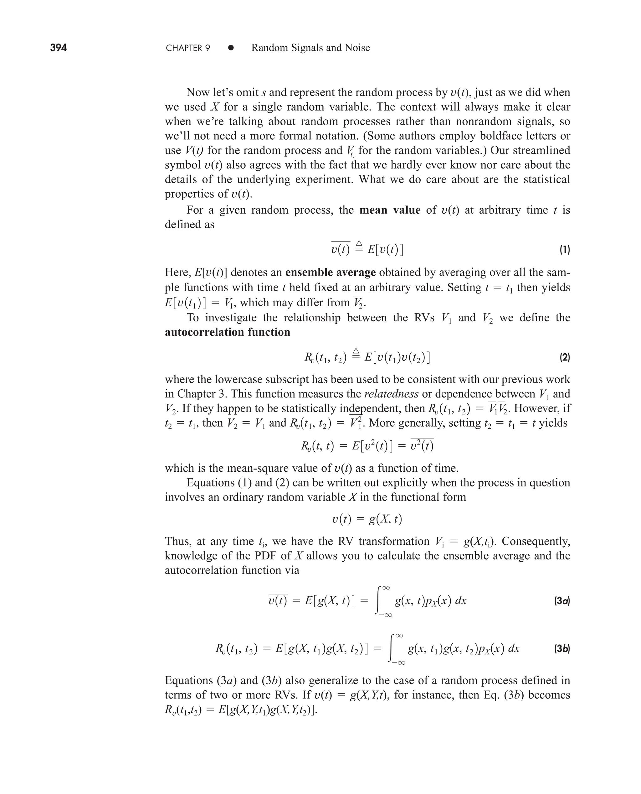 394 CHAPTER 9 • Random Signals and Noise
Now let’s omit s and represent the random process by v(t), just as we did when
we used X for a single random variable. The context will always make it clear
when we’re talking about random processes rather than nonrandom signals, so
we’ll not need a more formal notation. (Some authors employ boldface letters or
use V(t) for the random process and for the random variables.) Our streamlined
symbol v(t) also agrees with the fact that we hardly ever know nor care about the
details of the underlying experiment. What we do care about are the statistical
properties of v(t).
For a given random process, the mean value of v(t) at arbitrary time t is
defined as
(1)
Here, E[v(t)] denotes an ensemble average obtained by averaging over all the sam-
ple functions with time t held fixed at an arbitrary value. Setting t  t1 then yields
which may differ from
To investigate the relationship between the RVs V1 and V2 we define the
autocorrelation function
(2)
where the lowercase subscript has been used to be consistent with our previous work
in Chapter 3. This function measures the relatedness or dependence between V1 and
V2. If they happen to be statistically independent, then However, if
t2  t1, then V2  V1 and More generally, setting t2  t1  t yields
which is the mean-square value of v(t) as a function of time.
Equations (1) and (2) can be written out explicitly when the process in question
involves an ordinary random variable X in the functional form
Thus, at any time ti, we have the RV transformation Vi  g(X,ti). Consequently,
knowledge of the PDF of X allows you to calculate the ensemble average and the
autocorrelation function via
(3a)
(3b)
Equations (3a) and (3b) also generalize to the case of a random process defined in
terms of two or more RVs. If v(t)  g(X,Y,t), for instance, then Eq. (3b) becomes
Rv(t1,t2)  E[g(X,Y,t1)g(X,Y,t2)].
Rv 1t1, t2 2  E3g1X, t1 2g1X, t2 2 4  
q
q
g1x, t1 2g1x, t2 2pX 1x2 dx
v1t2  E3g1X, t2 4  
q
q
g1x, t2pX 1x2 dx
v1t2  g1X, t2
Rv 1t, t2  E3v2
1t2 4  v2
1t2
Rv1t1, t2 2  V2
1.
Rv 1t1, t2 2  V1V2.
Rv 1t1, t2 2 
^
E3v1t1 2v1t2 2 4
V2.
E3v1t1 2 4  V1,
v1t2 
^
E3v1t2 4
V
ti
car80407_ch09_391-438.qxd 12/17/08 5:20 PM Page 394
Confirming Pages
 