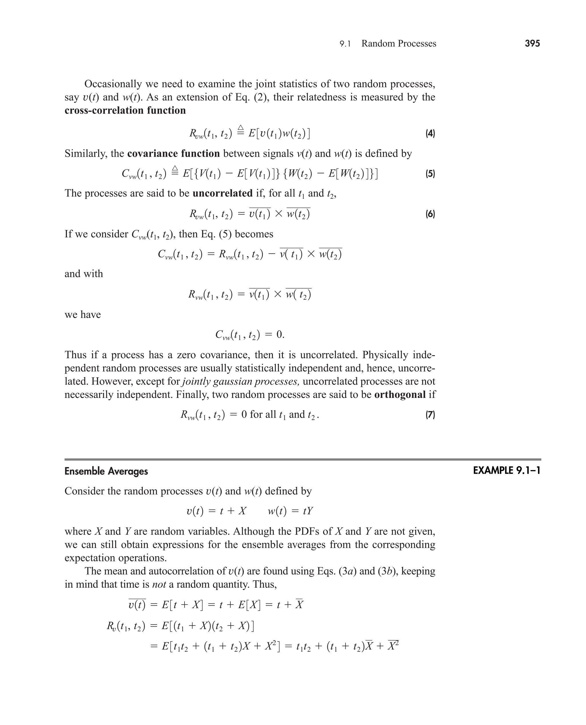 9.1 Random Processes 395
Occasionally we need to examine the joint statistics of two random processes,
say v(t) and w(t). As an extension of Eq. (2), their relatedness is measured by the
cross-correlation function
(4)
Similarly, the covariance function between signals v(t) and w(t) is defined by
(5)
The processes are said to be uncorrelated if, for all t1 and t2,
(6)
If we consider Cvw(t1, t2), then Eq. (5) becomes
and with
we have
Thus if a process has a zero covariance, then it is uncorrelated. Physically inde-
pendent random processes are usually statistically independent and, hence, uncorre-
lated. However, except for jointly gaussian processes, uncorrelated processes are not
necessarily independent. Finally, two random processes are said to be orthogonal if
(7)
Ensemble Averages
Consider the random processes v(t) and w(t) defined by
where X and Y are random variables. Although the PDFs of X and Y are not given,
we can still obtain expressions for the ensemble averages from the corresponding
expectation operations.
The mean and autocorrelation of v(t) are found using Eqs. (3a) and (3b), keeping
in mind that time is not a random quantity. Thus,
 E3t1t2  1t1  t2 2X  X2
4  t1t2  1t1  t2 2X  X2
Rv 1t1, t2 2  E31t1  X21t2  X2 4
v1t2  E3t  X4  t  E3X4  t  X
v1t2  t  X w1t2  tY
Rvw1t1 , t2 2  0 for all t1 and t2 .
Cvw1t1 , t2 2  0.
Rvw1t1 , t2 2  v1t1 2  w1 t2 2
Cvw1t1 , t2 2  Rvw1t1 , t2 2  v1 t1 2  w1t2 2
Rvw 1t1, t2 2  v1t1 2  w1t2 2
Cvw1t1 , t2 2 
^
E35V1t1 2  E3V1t1 2 46 5W1t2 2  E3W1t2 2 464
Rvw1t1, t2 2 
^
E3v1t1 2w1t2 2 4
EXAMPLE 9.1–1
car80407_ch09_391-438.qxd 12/17/08 5:20 PM Page 395
Confirming Pages
 