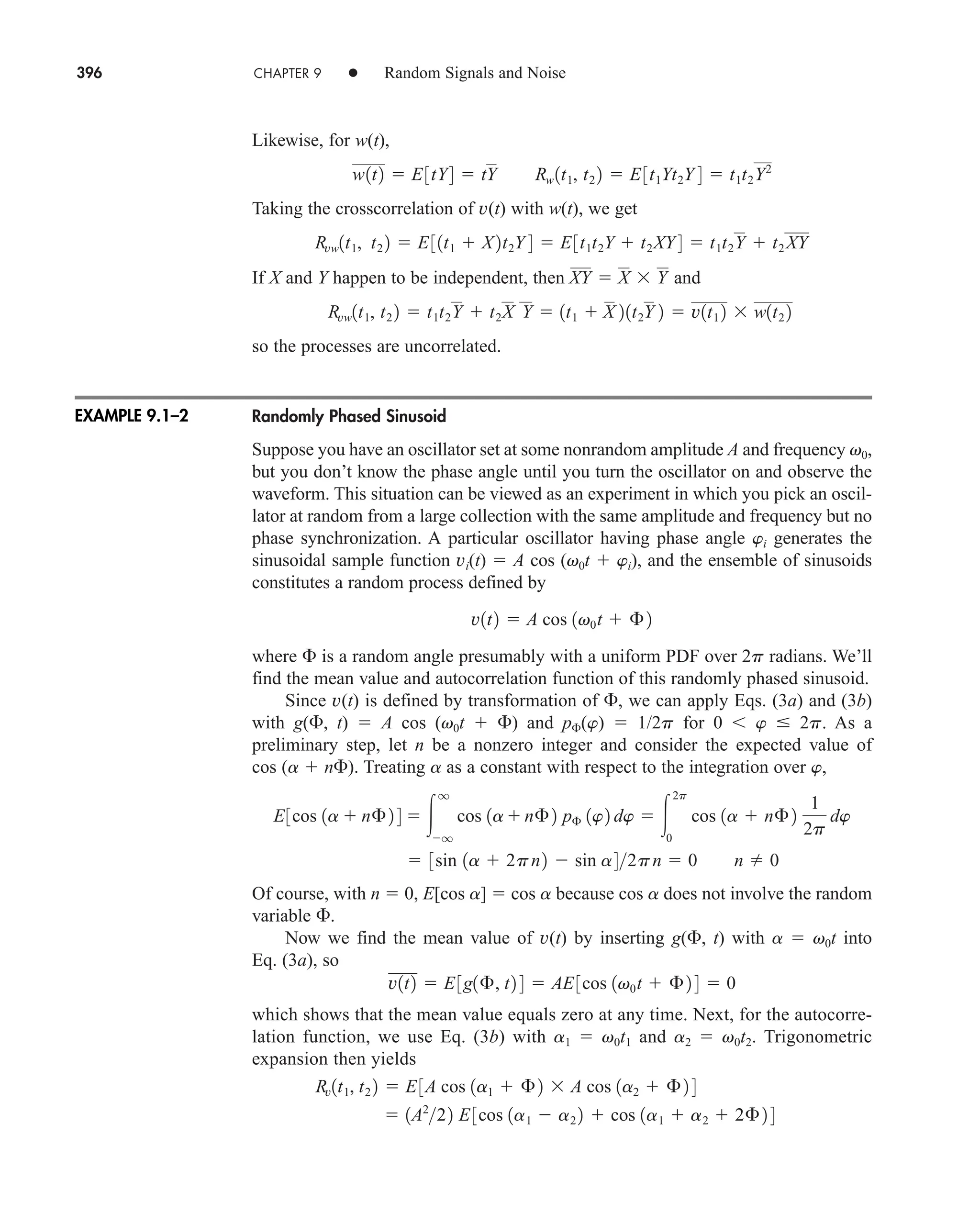 396 CHAPTER 9 • Random Signals and Noise
Likewise, for w(t),
Taking the crosscorrelation of v(t) with w(t), we get
If X and Y happen to be independent, then and
so the processes are uncorrelated.
Randomly Phased Sinusoid
Suppose you have an oscillator set at some nonrandom amplitude A and frequency v0,
but you don’t know the phase angle until you turn the oscillator on and observe the
waveform. This situation can be viewed as an experiment in which you pick an oscil-
lator at random from a large collection with the same amplitude and frequency but no
phase synchronization. A particular oscillator having phase angle wi generates the
sinusoidal sample function vi(t)  A cos (v0t  wi), and the ensemble of sinusoids
constitutes a random process defined by
where  is a random angle presumably with a uniform PDF over 2p radians. We’ll
find the mean value and autocorrelation function of this randomly phased sinusoid.
Since v(t) is defined by transformation of , we can apply Eqs. (3a) and (3b)
with g(, t)  A cos (v0t  ) and p(w)  1/2p for 0  w  2p. As a
preliminary step, let n be a nonzero integer and consider the expected value of
cos (a  n). Treating a as a constant with respect to the integration over w,
Of course, with n  0, E[cos a]  cos a because cos a does not involve the random
variable .
Now we find the mean value of v(t) by inserting g(, t) with a  v0t into
Eq. (3a), so
which shows that the mean value equals zero at any time. Next, for the autocorre-
lation function, we use Eq. (3b) with a1  v0t1 and a2  v0t2. Trigonometric
expansion then yields
 1A2
22 E3cos 1a1  a2 2  cos 1a1  a2  2£ 2 4
Rv1t1, t2 2  E3A cos 1a1  £ 2  A cos 1a2  £ 2 4
v1t2  E3g1£, t2 4  AE3cos 1v0t  £2 4  0
 3sin 1a  2pn2  sin a42pn  0 n  0
E3cos 1a  n£ 2 4  
q
q
cos 1a n£2 p£ 1w2 dw  
2p
0
cos 1a  n£ 2
1
2p
dw
v1t2  A cos 1v0t  £2
Rvw1t1, t2 2  t1t2Y  t2X Y  1t1  X 21t2Y 2  v1t1 2  w1t2 2
XY  X  Y
Rvw1t1, t2 2  E31t1  X2t2Y 4  E3t1t2Y  t2XY 4  t1t2Y  t2XY
w1t2  E3tY4  tY Rw 1t1, t2 2  E3t1Yt2Y 4  t1t2Y2
EXAMPLE 9.1–2
car80407_ch09_391-438.qxd 12/17/08 5:20 PM Page 396
Confirming Pages
 