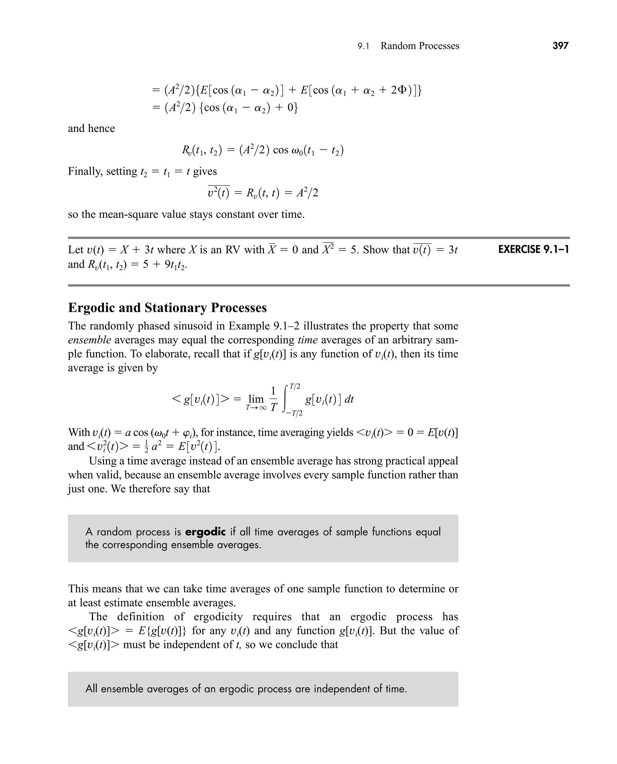 9.1 Random Processes 397
and hence
Finally, setting t2  t1  t gives
so the mean-square value stays constant over time.
Let v(t)  X  3t where X is an RV with and Show that
and Rv(t1, t2)  5  9t1t2.
Ergodic and Stationary Processes
The randomly phased sinusoid in Example 9.1–2 illustrates the property that some
ensemble averages may equal the corresponding time averages of an arbitrary sam-
ple function. To elaborate, recall that if g[vi(t)] is any function of vi(t), then its time
average is given by
With vi(t)  a cos (v0t  wi), for instance, time averaging yields vi(t)  0  E[v(t)]
and
Using a time average instead of an ensemble average has strong practical appeal
when valid, because an ensemble average involves every sample function rather than
just one. We therefore say that
A random process is ergodic if all time averages of sample functions equal
the corresponding ensemble averages.
This means that we can take time averages of one sample function to determine or
at least estimate ensemble averages.
The definition of ergodicity requires that an ergodic process has
g[vi(t)]  E{g[v(t)]} for any vi(t) and any function g[vi(t)]. But the value of
g[vi(t)] must be independent of t, so we conclude that
All ensemble averages of an ergodic process are independent of time.
6vi
2
1t2 7  1
2 a2
 E3v2
1t2 4.
6 g3vi1t2 4 7  lim
TS q
1
T 
T2
T2
g3vi 1t2 4 dt
v1t2  3t
X2
 5.
X  0
v2
1t2  Rv 1t, t2  A2
2
Rv1t1, t2 2  1A2
22 cos v0 1t1  t2 2
 1A2
22 5cos 1a1  a2 2  06
 1A2
225E3cos 1a1  a2 2 4  E3cos 1a1  a2  2£ 2 46
EXERCISE 9.1–1
car80407_ch09_391-438.qxd 12/17/08 5:20 PM Page 397
Confirming Pages
 