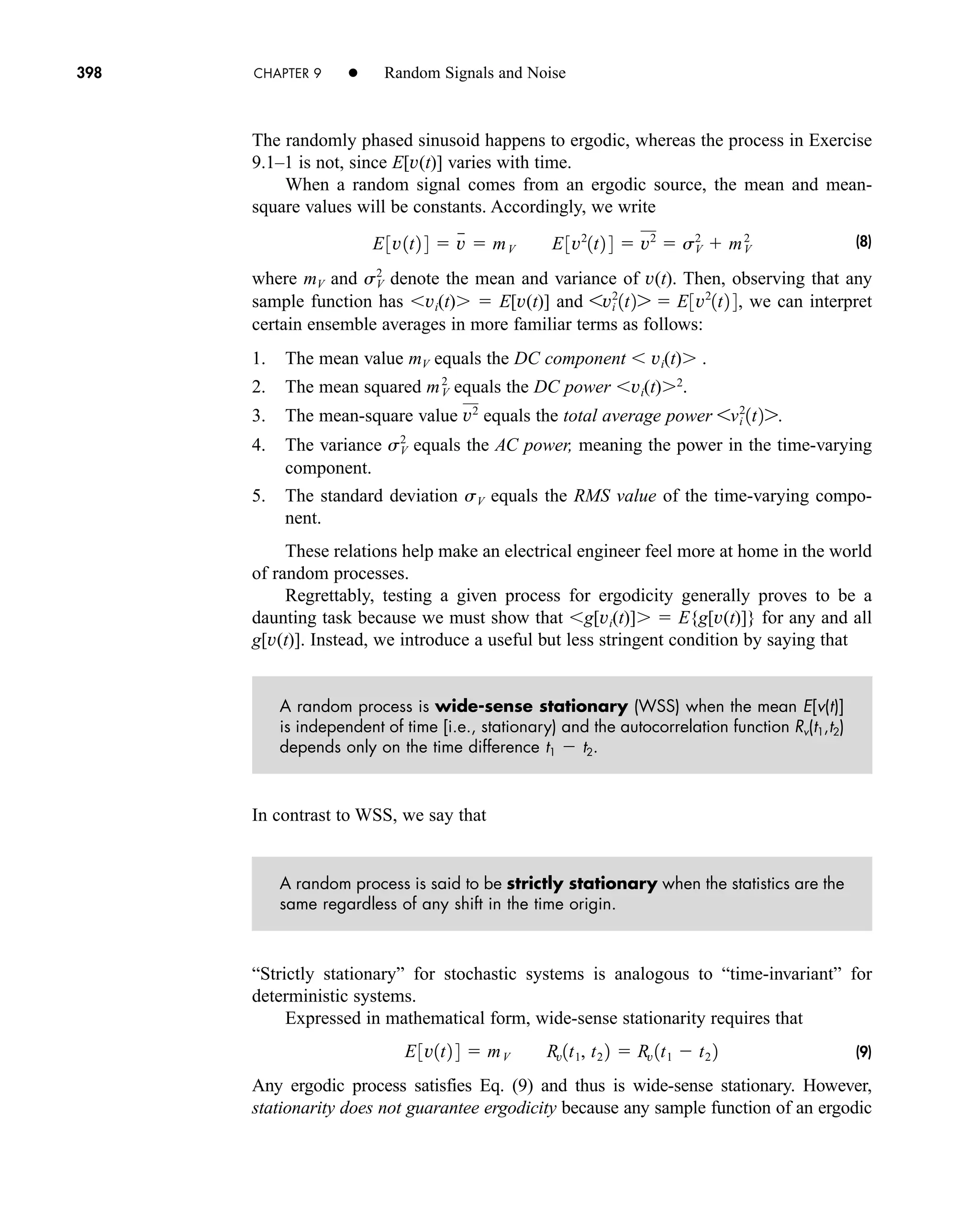 398 CHAPTER 9 • Random Signals and Noise
The randomly phased sinusoid happens to ergodic, whereas the process in Exercise
9.1–1 is not, since E[v(t)] varies with time.
When a random signal comes from an ergodic source, the mean and mean-
square values will be constants. Accordingly, we write
(8)
where mV and denote the mean and variance of v(t). Then, observing that any
sample function has vi(t)  E[v(t)] and we can interpret
certain ensemble averages in more familiar terms as follows:
1. The mean value mV equals the DC component  vi(t) .
2. The mean squared equals the DC power vi(t) 2
.
3. The mean-square value equals the total average power
4. The variance equals the AC power, meaning the power in the time-varying
component.
5. The standard deviation sV equals the RMS value of the time-varying compo-
nent.
These relations help make an electrical engineer feel more at home in the world
of random processes.
Regrettably, testing a given process for ergodicity generally proves to be a
daunting task because we must show that g[vi(t)]  E{g[v(t)]} for any and all
g[v(t)]. Instead, we introduce a useful but less stringent condition by saying that
A random process is wide-sense stationary (WSS) when the mean E[v(t)]
is independent of time [i.e., stationary) and the autocorrelation function Rv(t1,t2)
depends only on the time difference t1  t2.
In contrast to WSS, we say that
A random process is said to be strictly stationary when the statistics are the
same regardless of any shift in the time origin.
“Strictly stationary” for stochastic systems is analogous to “time-invariant” for
deterministic systems.
Expressed in mathematical form, wide-sense stationarity requires that
(9)
Any ergodic process satisfies Eq. (9) and thus is wide-sense stationary. However,
stationarity does not guarantee ergodicity because any sample function of an ergodic
E3v1t2 4  mV Rv1t1, t2 2  Rv 1t1  t2 2
sV
2
6vi
2
1t27.
v2
mV
2
6vi
2
1t27  E3v2
1t2 4,
sV
2
E3v1t2 4  v

 mV E3v2
1t2 4  v2
 sV
2
 mV
2
car80407_ch09_391-438.qxd 1/13/09 4:16 PM Page 398
Rev.Confirming Pages
 