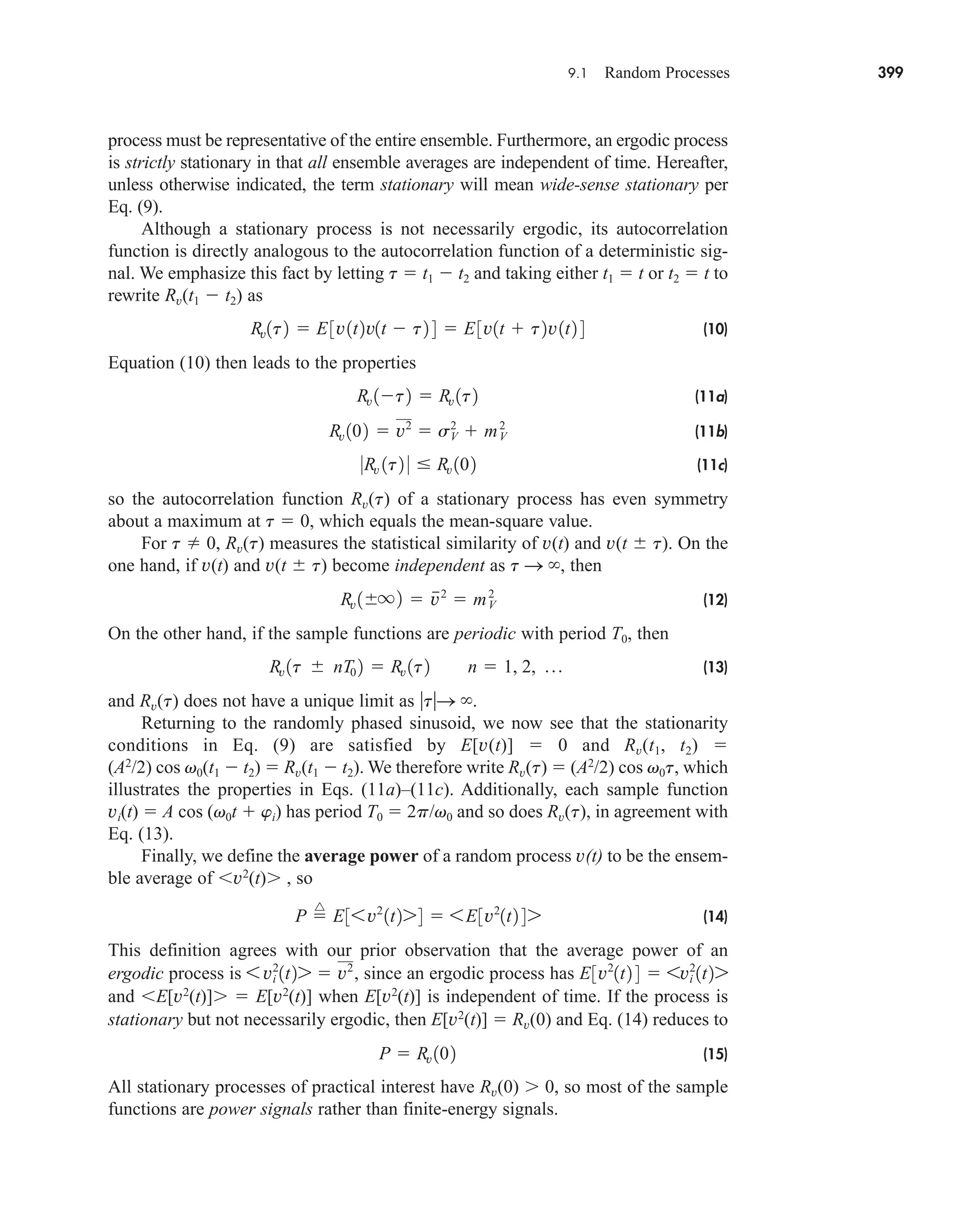 9.1 Random Processes 399
process must be representative of the entire ensemble. Furthermore, an ergodic process
is strictly stationary in that all ensemble averages are independent of time. Hereafter,
unless otherwise indicated, the term stationary will mean wide-sense stationary per
Eq. (9).
Although a stationary process is not necessarily ergodic, its autocorrelation
function is directly analogous to the autocorrelation function of a deterministic sig-
nal. We emphasize this fact by letting t  t1  t2 and taking either t1  t or t2  t to
rewrite Rv(t1  t2) as
(10)
Equation (10) then leads to the properties
(11a)
(11b)
(11c)
so the autocorrelation function Rv(t) of a stationary process has even symmetry
about a maximum at t  0, which equals the mean-square value.
For t  0, Rv(t) measures the statistical similarity of v(t) and v(t t). On the
one hand, if v(t) and v(t t) become independent as t S , then
(12)
On the other hand, if the sample functions are periodic with period T0, then
(13)
and Rv(t) does not have a unique limit as tS .
Returning to the randomly phased sinusoid, we now see that the stationarity
conditions in Eq. (9) are satisfied by E[v(t)]  0 and Rv(t1, t2) 
(A2
/2) cos v0(t1  t2)  Rv(t1  t2). We therefore write Rv(t)  (A2
/2) cos v0t, which
illustrates the properties in Eqs. (11a)–(11c). Additionally, each sample function
vi(t)  A cos (v0t  wi) has period T0  2p/v0 and so does Rv(t), in agreement with
Eq. (13).
Finally, we define the average power of a random process v(t) to be the ensem-
ble average of v2
(t) , so
(14)
This definition agrees with our prior observation that the average power of an
ergodic process is since an ergodic process has
and E[v2
(t)]  E[v2
(t)] when E[v2
(t)] is independent of time. If the process is
stationary but not necessarily ergodic, then E[v2
(t)]  Rv(0) and Eq. (14) reduces to
(15)
All stationary processes of practical interest have Rv(0) 0, so most of the sample
functions are power signals rather than finite-energy signals.
P  Rv 102
E3v2
1t2 4  6vi
2
1t27
6 vi
2
1t27  v2
,
P 
^
E36v2
1t274  6E3v2
1t2 47
Rv 1t nT0 2  Rv 1t2 n  1, 2, p
Rv 1 q2  v
2
 mV
2
0Rv 1t2 0  Rv 102
Rv 102  v2
 s2
V  mV
2
Rv 1t2  Rv 1t2
Rv1t2  E3v1t2v1t  t2 4  E3v1t  t2v1t2 4
car80407_ch09_391-438.qxd 12/17/08 5:20 PM Page 399
Confirming Pages
 