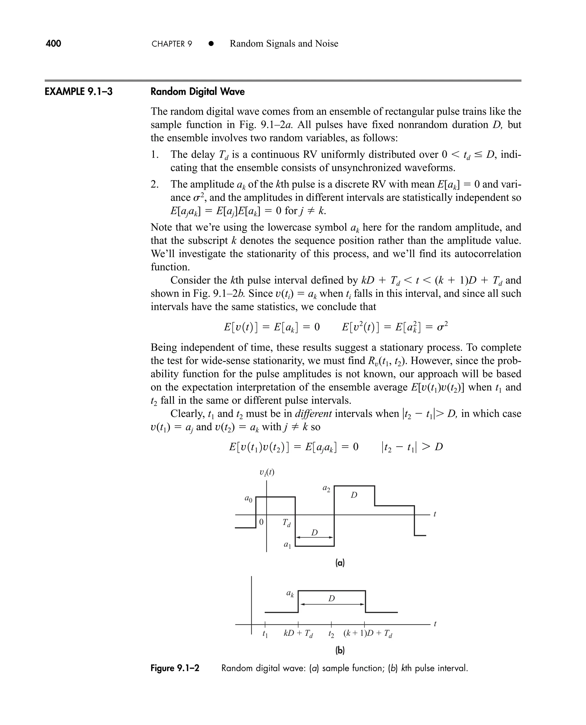 (a)
(b)
vi(t)
Td
ak
a0
a1
t1 t2
kD + Td (k + 1)D + Td
D
D
a2
t
t
D
0
Figure 9.1–2 Random digital wave: (a) sample function; (b) kth pulse interval.
400 CHAPTER 9 • Random Signals and Noise
Random Digital Wave
The random digital wave comes from an ensemble of rectangular pulse trains like the
sample function in Fig. 9.1–2a. All pulses have fixed nonrandom duration D, but
the ensemble involves two random variables, as follows:
1. The delay Td is a continuous RV uniformly distributed over 0  td  D, indi-
cating that the ensemble consists of unsynchronized waveforms.
2. The amplitude ak of the kth pulse is a discrete RV with mean E[ak]  0 and vari-
ance s2
, and the amplitudes in different intervals are statistically independent so
E[ajak]  E[aj]E[ak]  0 for j  k.
Note that we’re using the lowercase symbol ak here for the random amplitude, and
that the subscript k denotes the sequence position rather than the amplitude value.
We’ll investigate the stationarity of this process, and we’ll find its autocorrelation
function.
Consider the kth pulse interval defined by kD  Td  t  (k  1)D  Td and
shown in Fig. 9.1–2b. Since v(ti)  ak when ti falls in this interval, and since all such
intervals have the same statistics, we conclude that
Being independent of time, these results suggest a stationary process. To complete
the test for wide-sense stationarity, we must find Rv(t1, t2). However, since the prob-
ability function for the pulse amplitudes is not known, our approach will be based
on the expectation interpretation of the ensemble average E[v(t1)v(t2)] when t1 and
t2 fall in the same or different pulse intervals.
Clearly, t1 and t2 must be in different intervals when t2  t1 D, in which case
v(t1)  aj and v(t2)  ak with j  k so
E3v1t1 2v1t2 2 4  E3ajak 4  0 0t2  t1 0 7 D
E3v1t2 4  E3ak 4  0 E3v2
1t2 4  E3ak
2
4  s2
EXAMPLE 9.1–3
car80407_ch09_391-438.qxd 12/17/08 5:20 PM Page 400
Confirming Pages
 