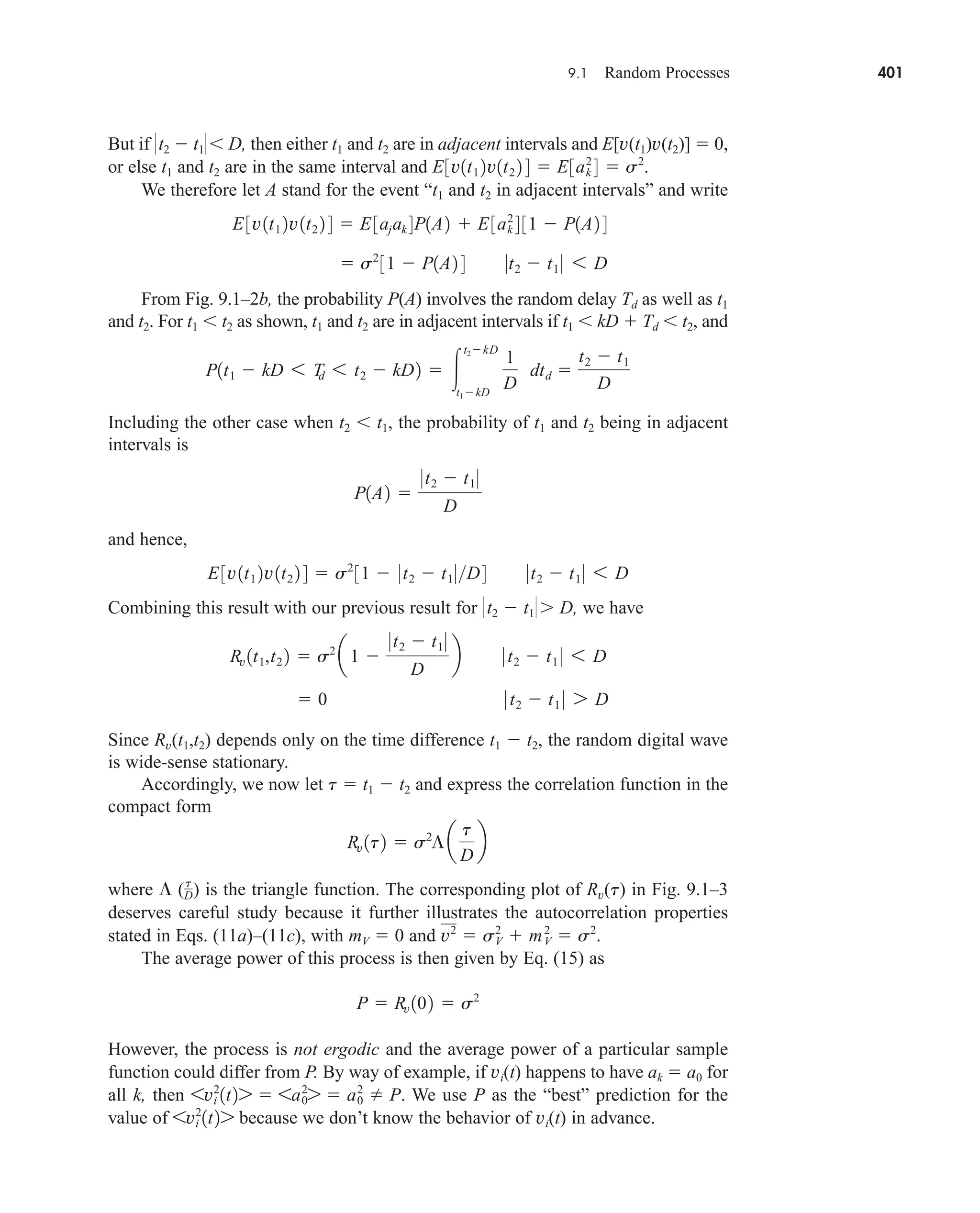 9.1 Random Processes 401
But if t2  t1 D, then either t1 and t2 are in adjacent intervals and E[v(t1)v(t2)]  0,
or else t1 and t2 are in the same interval and
We therefore let A stand for the event “t1 and t2 in adjacent intervals” and write
From Fig. 9.1–2b, the probability P(A) involves the random delay Td as well as t1
and t2. For t1  t2 as shown, t1 and t2 are in adjacent intervals if t1  kD  Td  t2, and
Including the other case when t2  t1, the probability of t1 and t2 being in adjacent
intervals is
and hence,
Combining this result with our previous result for t2  t1 D, we have
Since Rv(t1,t2) depends only on the time difference t1  t2, the random digital wave
is wide-sense stationary.
Accordingly, we now let t  t1  t2 and express the correlation function in the
compact form
where ( ) is the triangle function. The corresponding plot of Rv(t) in Fig. 9.1–3
deserves careful study because it further illustrates the autocorrelation properties
stated in Eqs. (11a)–(11c), with mV  0 and
The average power of this process is then given by Eq. (15) as
However, the process is not ergodic and the average power of a particular sample
function could differ from P. By way of example, if vi(t) happens to have ak  a0 for
all k, then We use P as the “best” prediction for the
value of because we don’t know the behavior of vi(t) in advance.
6vi
2
1t27
6vi
2
1t27  6a0
2
7  a0
2
 P.
P  Rv 102  s2
v2
 sV
2
 mV
2
 s2
.
t
D
Rv 1t2  s2
¶a
t
D
b
 0 0 t2  t1 0 7 D
Rv 1t1,t2 2  s2
a1 
0t2  t1 0
D
b 0 t2  t1 0 6 D
E3v1t1 2v1t2 2 4  s2
31  0t2  t1 0D4 0t2  t1 0 6 D
P1A2 
0t2  t1 0
D
P1t1  kD 6 T
d 6 t2  kD2  
t2kD
t1kD
1
D
dtd 
t2  t1
D
 s2
31  P1A2 4 0t2  t1 0 6 D
E3v1t1 2v1t2 2 4  E3ajak 4P1A2  E3ak
2
4 31  P1A2 4
E3v1t1 2v1t2 2 4  E3ak
2
4  s2
.
car80407_ch09_391-438.qxd 12/22/08 2:44 PM Page 401
Rev. Confirming Pages
 
